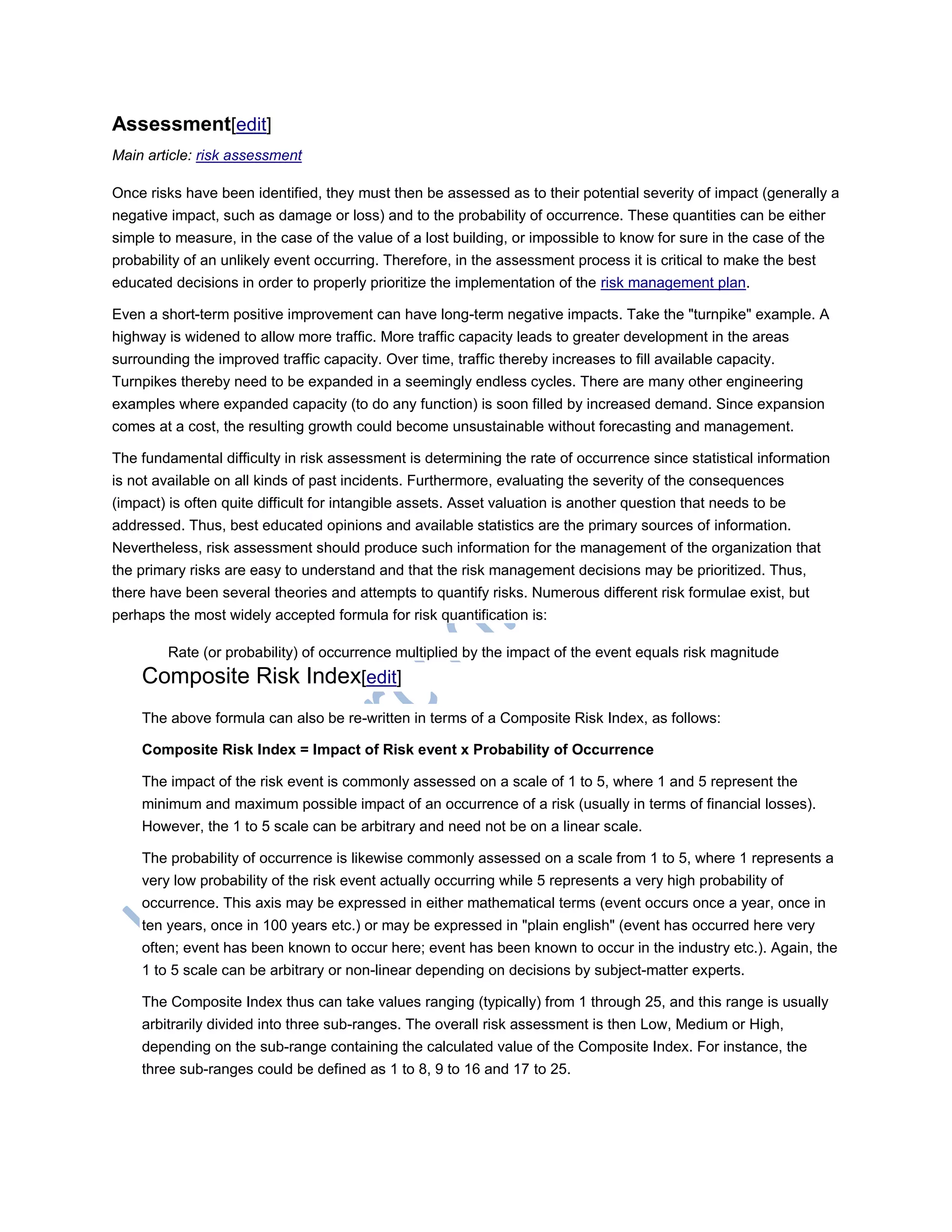Assessment[edit]
Main article: risk assessment
Once risks have been identified, they must then be assessed as to their potential severity of impact (generally a
negative impact, such as damage or loss) and to the probability of occurrence. These quantities can be either
simple to measure, in the case of the value of a lost building, or impossible to know for sure in the case of the
probability of an unlikely event occurring. Therefore, in the assessment process it is critical to make the best
educated decisions in order to properly prioritize the implementation of the risk management plan.
Even a short-term positive improvement can have long-term negative impacts. Take the "turnpike" example. A
highway is widened to allow more traffic. More traffic capacity leads to greater development in the areas
surrounding the improved traffic capacity. Over time, traffic thereby increases to fill available capacity.
Turnpikes thereby need to be expanded in a seemingly endless cycles. There are many other engineering
examples where expanded capacity (to do any function) is soon filled by increased demand. Since expansion
comes at a cost, the resulting growth could become unsustainable without forecasting and management.
The fundamental difficulty in risk assessment is determining the rate of occurrence since statistical information
is not available on all kinds of past incidents. Furthermore, evaluating the severity of the consequences
(impact) is often quite difficult for intangible assets. Asset valuation is another question that needs to be
addressed. Thus, best educated opinions and available statistics are the primary sources of information.
Nevertheless, risk assessment should produce such information for the management of the organization that
the primary risks are easy to understand and that the risk management decisions may be prioritized. Thus,
there have been several theories and attempts to quantify risks. Numerous different risk formulae exist, but
perhaps the most widely accepted formula for risk quantification is:
Rate (or probability) of occurrence multiplied by the impact of the event equals risk magnitude
Composite Risk Index[edit]
The above formula can also be re-written in terms of a Composite Risk Index, as follows:
Composite Risk Index = Impact of Risk event x Probability of Occurrence
The impact of the risk event is commonly assessed on a scale of 1 to 5, where 1 and 5 represent the
minimum and maximum possible impact of an occurrence of a risk (usually in terms of financial losses).
However, the 1 to 5 scale can be arbitrary and need not be on a linear scale.
The probability of occurrence is likewise commonly assessed on a scale from 1 to 5, where 1 represents a
very low probability of the risk event actually occurring while 5 represents a very high probability of
occurrence. This axis may be expressed in either mathematical terms (event occurs once a year, once in
ten years, once in 100 years etc.) or may be expressed in "plain english" (event has occurred here very
often; event has been known to occur here; event has been known to occur in the industry etc.). Again, the
1 to 5 scale can be arbitrary or non-linear depending on decisions by subject-matter experts.
The Composite Index thus can take values ranging (typically) from 1 through 25, and this range is usually
arbitrarily divided into three sub-ranges. The overall risk assessment is then Low, Medium or High,
depending on the sub-range containing the calculated value of the Composite Index. For instance, the
three sub-ranges could be defined as 1 to 8, 9 to 16 and 17 to 25.
 