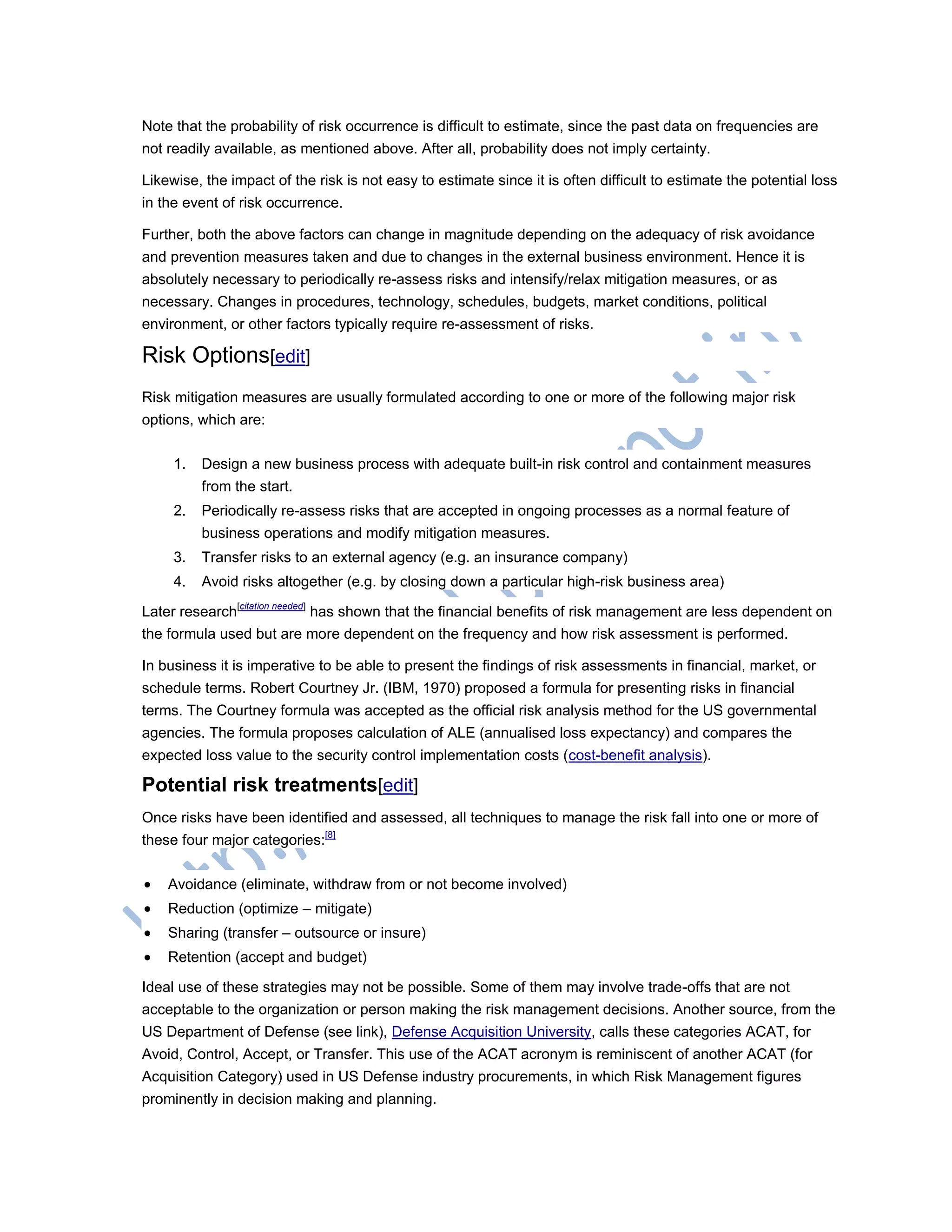 Note that the probability of risk occurrence is difficult to estimate, since the past data on frequencies are
not readily available, as mentioned above. After all, probability does not imply certainty.
Likewise, the impact of the risk is not easy to estimate since it is often difficult to estimate the potential loss
in the event of risk occurrence.
Further, both the above factors can change in magnitude depending on the adequacy of risk avoidance
and prevention measures taken and due to changes in the external business environment. Hence it is
absolutely necessary to periodically re-assess risks and intensify/relax mitigation measures, or as
necessary. Changes in procedures, technology, schedules, budgets, market conditions, political
environment, or other factors typically require re-assessment of risks.
Risk Options[edit]
Risk mitigation measures are usually formulated according to one or more of the following major risk
options, which are:
1. Design a new business process with adequate built-in risk control and containment measures
from the start.
2. Periodically re-assess risks that are accepted in ongoing processes as a normal feature of
business operations and modify mitigation measures.
3. Transfer risks to an external agency (e.g. an insurance company)
4. Avoid risks altogether (e.g. by closing down a particular high-risk business area)
Later research[citation needed]
has shown that the financial benefits of risk management are less dependent on
the formula used but are more dependent on the frequency and how risk assessment is performed.
In business it is imperative to be able to present the findings of risk assessments in financial, market, or
schedule terms. Robert Courtney Jr. (IBM, 1970) proposed a formula for presenting risks in financial
terms. The Courtney formula was accepted as the official risk analysis method for the US governmental
agencies. The formula proposes calculation of ALE (annualised loss expectancy) and compares the
expected loss value to the security control implementation costs (cost-benefit analysis).
Potential risk treatments[edit]
Once risks have been identified and assessed, all techniques to manage the risk fall into one or more of
these four major categories:[8]
 Avoidance (eliminate, withdraw from or not become involved)
 Reduction (optimize – mitigate)
 Sharing (transfer – outsource or insure)
 Retention (accept and budget)
Ideal use of these strategies may not be possible. Some of them may involve trade-offs that are not
acceptable to the organization or person making the risk management decisions. Another source, from the
US Department of Defense (see link), Defense Acquisition University, calls these categories ACAT, for
Avoid, Control, Accept, or Transfer. This use of the ACAT acronym is reminiscent of another ACAT (for
Acquisition Category) used in US Defense industry procurements, in which Risk Management figures
prominently in decision making and planning.
 