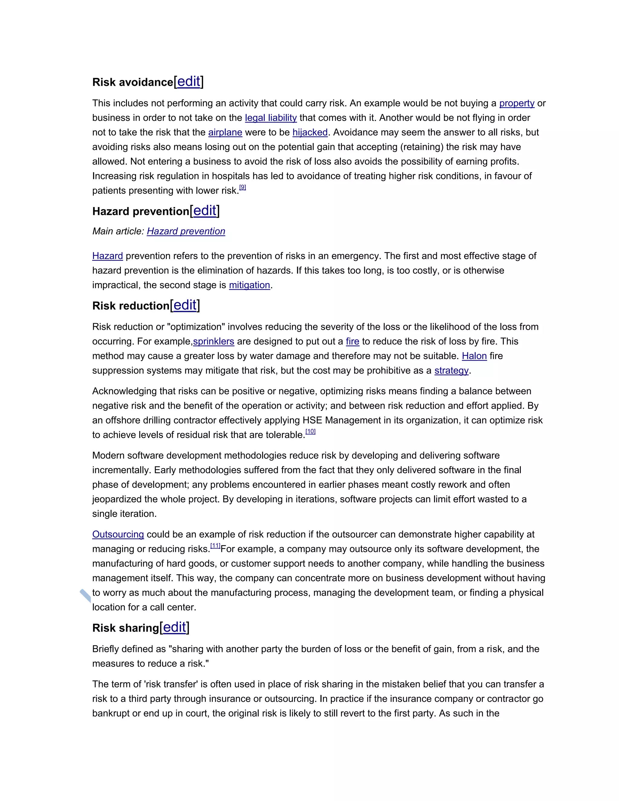 Risk avoidance[edit]
This includes not performing an activity that could carry risk. An example would be not buying a property or
business in order to not take on the legal liability that comes with it. Another would be not flying in order
not to take the risk that the airplane were to be hijacked. Avoidance may seem the answer to all risks, but
avoiding risks also means losing out on the potential gain that accepting (retaining) the risk may have
allowed. Not entering a business to avoid the risk of loss also avoids the possibility of earning profits.
Increasing risk regulation in hospitals has led to avoidance of treating higher risk conditions, in favour of
patients presenting with lower risk.[9]
Hazard prevention[edit]
Main article: Hazard prevention
Hazard prevention refers to the prevention of risks in an emergency. The first and most effective stage of
hazard prevention is the elimination of hazards. If this takes too long, is too costly, or is otherwise
impractical, the second stage is mitigation.
Risk reduction[edit]
Risk reduction or "optimization" involves reducing the severity of the loss or the likelihood of the loss from
occurring. For example,sprinklers are designed to put out a fire to reduce the risk of loss by fire. This
method may cause a greater loss by water damage and therefore may not be suitable. Halon fire
suppression systems may mitigate that risk, but the cost may be prohibitive as a strategy.
Acknowledging that risks can be positive or negative, optimizing risks means finding a balance between
negative risk and the benefit of the operation or activity; and between risk reduction and effort applied. By
an offshore drilling contractor effectively applying HSE Management in its organization, it can optimize risk
to achieve levels of residual risk that are tolerable.[10]
Modern software development methodologies reduce risk by developing and delivering software
incrementally. Early methodologies suffered from the fact that they only delivered software in the final
phase of development; any problems encountered in earlier phases meant costly rework and often
jeopardized the whole project. By developing in iterations, software projects can limit effort wasted to a
single iteration.
Outsourcing could be an example of risk reduction if the outsourcer can demonstrate higher capability at
managing or reducing risks.[11]
For example, a company may outsource only its software development, the
manufacturing of hard goods, or customer support needs to another company, while handling the business
management itself. This way, the company can concentrate more on business development without having
to worry as much about the manufacturing process, managing the development team, or finding a physical
location for a call center.
Risk sharing[edit]
Briefly defined as "sharing with another party the burden of loss or the benefit of gain, from a risk, and the
measures to reduce a risk."
The term of 'risk transfer' is often used in place of risk sharing in the mistaken belief that you can transfer a
risk to a third party through insurance or outsourcing. In practice if the insurance company or contractor go
bankrupt or end up in court, the original risk is likely to still revert to the first party. As such in the
 