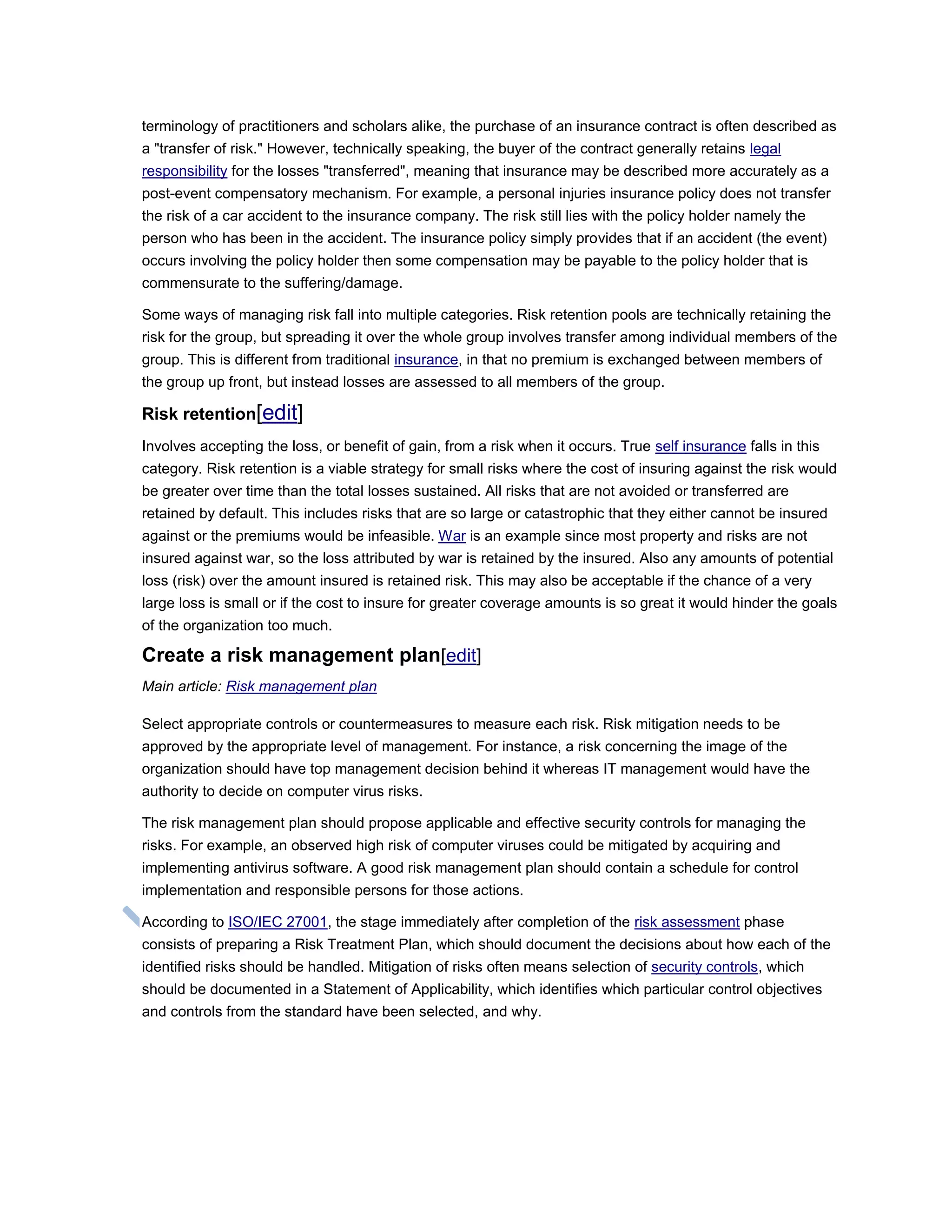 terminology of practitioners and scholars alike, the purchase of an insurance contract is often described as
a "transfer of risk." However, technically speaking, the buyer of the contract generally retains legal
responsibility for the losses "transferred", meaning that insurance may be described more accurately as a
post-event compensatory mechanism. For example, a personal injuries insurance policy does not transfer
the risk of a car accident to the insurance company. The risk still lies with the policy holder namely the
person who has been in the accident. The insurance policy simply provides that if an accident (the event)
occurs involving the policy holder then some compensation may be payable to the policy holder that is
commensurate to the suffering/damage.
Some ways of managing risk fall into multiple categories. Risk retention pools are technically retaining the
risk for the group, but spreading it over the whole group involves transfer among individual members of the
group. This is different from traditional insurance, in that no premium is exchanged between members of
the group up front, but instead losses are assessed to all members of the group.
Risk retention[edit]
Involves accepting the loss, or benefit of gain, from a risk when it occurs. True self insurance falls in this
category. Risk retention is a viable strategy for small risks where the cost of insuring against the risk would
be greater over time than the total losses sustained. All risks that are not avoided or transferred are
retained by default. This includes risks that are so large or catastrophic that they either cannot be insured
against or the premiums would be infeasible. War is an example since most property and risks are not
insured against war, so the loss attributed by war is retained by the insured. Also any amounts of potential
loss (risk) over the amount insured is retained risk. This may also be acceptable if the chance of a very
large loss is small or if the cost to insure for greater coverage amounts is so great it would hinder the goals
of the organization too much.
Create a risk management plan[edit]
Main article: Risk management plan
Select appropriate controls or countermeasures to measure each risk. Risk mitigation needs to be
approved by the appropriate level of management. For instance, a risk concerning the image of the
organization should have top management decision behind it whereas IT management would have the
authority to decide on computer virus risks.
The risk management plan should propose applicable and effective security controls for managing the
risks. For example, an observed high risk of computer viruses could be mitigated by acquiring and
implementing antivirus software. A good risk management plan should contain a schedule for control
implementation and responsible persons for those actions.
According to ISO/IEC 27001, the stage immediately after completion of the risk assessment phase
consists of preparing a Risk Treatment Plan, which should document the decisions about how each of the
identified risks should be handled. Mitigation of risks often means selection of security controls, which
should be documented in a Statement of Applicability, which identifies which particular control objectives
and controls from the standard have been selected, and why.
 