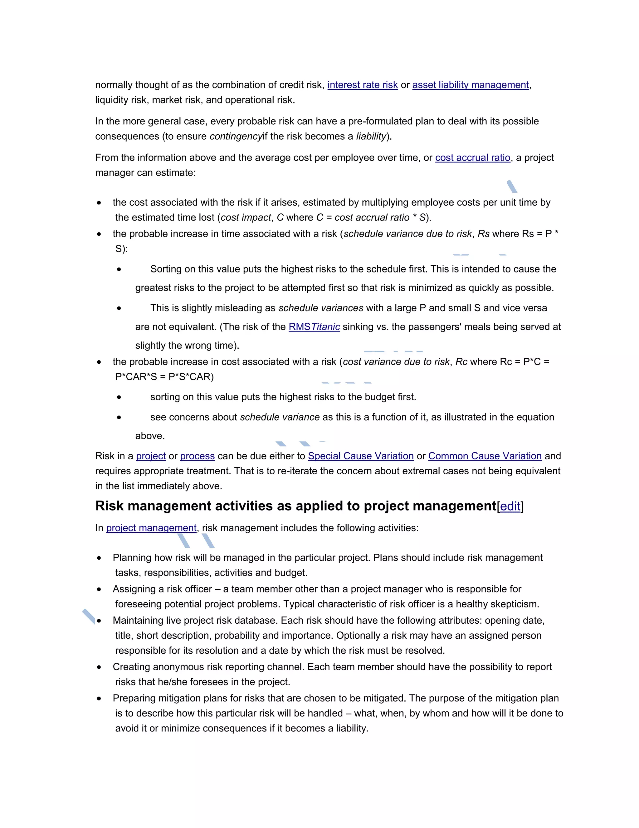 normally thought of as the combination of credit risk, interest rate risk or asset liability management,
liquidity risk, market risk, and operational risk.
In the more general case, every probable risk can have a pre-formulated plan to deal with its possible
consequences (to ensure contingencyif the risk becomes a liability).
From the information above and the average cost per employee over time, or cost accrual ratio, a project
manager can estimate:
 the cost associated with the risk if it arises, estimated by multiplying employee costs per unit time by
the estimated time lost (cost impact, C where C = cost accrual ratio * S).
 the probable increase in time associated with a risk (schedule variance due to risk, Rs where Rs = P *
S):
 Sorting on this value puts the highest risks to the schedule first. This is intended to cause the
greatest risks to the project to be attempted first so that risk is minimized as quickly as possible.
 This is slightly misleading as schedule variances with a large P and small S and vice versa
are not equivalent. (The risk of the RMSTitanic sinking vs. the passengers' meals being served at
slightly the wrong time).
 the probable increase in cost associated with a risk (cost variance due to risk, Rc where Rc = P*C =
P*CAR*S = P*S*CAR)
 sorting on this value puts the highest risks to the budget first.
 see concerns about schedule variance as this is a function of it, as illustrated in the equation
above.
Risk in a project or process can be due either to Special Cause Variation or Common Cause Variation and
requires appropriate treatment. That is to re-iterate the concern about extremal cases not being equivalent
in the list immediately above.
Risk management activities as applied to project management[edit]
In project management, risk management includes the following activities:
 Planning how risk will be managed in the particular project. Plans should include risk management
tasks, responsibilities, activities and budget.
 Assigning a risk officer – a team member other than a project manager who is responsible for
foreseeing potential project problems. Typical characteristic of risk officer is a healthy skepticism.
 Maintaining live project risk database. Each risk should have the following attributes: opening date,
title, short description, probability and importance. Optionally a risk may have an assigned person
responsible for its resolution and a date by which the risk must be resolved.
 Creating anonymous risk reporting channel. Each team member should have the possibility to report
risks that he/she foresees in the project.
 Preparing mitigation plans for risks that are chosen to be mitigated. The purpose of the mitigation plan
is to describe how this particular risk will be handled – what, when, by whom and how will it be done to
avoid it or minimize consequences if it becomes a liability.
 