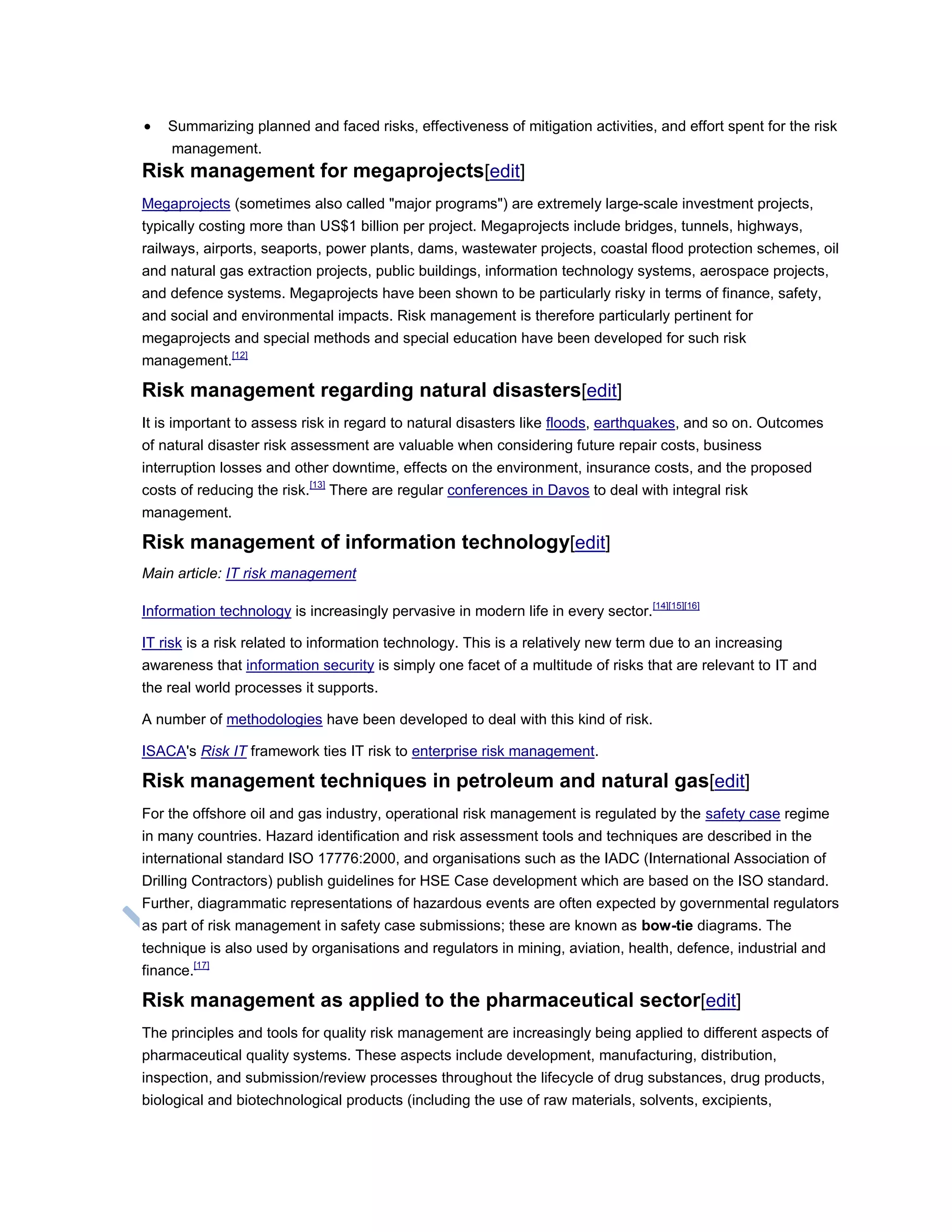  Summarizing planned and faced risks, effectiveness of mitigation activities, and effort spent for the risk
management.
Risk management for megaprojects[edit]
Megaprojects (sometimes also called "major programs") are extremely large-scale investment projects,
typically costing more than US$1 billion per project. Megaprojects include bridges, tunnels, highways,
railways, airports, seaports, power plants, dams, wastewater projects, coastal flood protection schemes, oil
and natural gas extraction projects, public buildings, information technology systems, aerospace projects,
and defence systems. Megaprojects have been shown to be particularly risky in terms of finance, safety,
and social and environmental impacts. Risk management is therefore particularly pertinent for
megaprojects and special methods and special education have been developed for such risk
management.[12]
Risk management regarding natural disasters[edit]
It is important to assess risk in regard to natural disasters like floods, earthquakes, and so on. Outcomes
of natural disaster risk assessment are valuable when considering future repair costs, business
interruption losses and other downtime, effects on the environment, insurance costs, and the proposed
costs of reducing the risk.[13]
There are regular conferences in Davos to deal with integral risk
management.
Risk management of information technology[edit]
Main article: IT risk management
Information technology is increasingly pervasive in modern life in every sector.[14][15][16]
IT risk is a risk related to information technology. This is a relatively new term due to an increasing
awareness that information security is simply one facet of a multitude of risks that are relevant to IT and
the real world processes it supports.
A number of methodologies have been developed to deal with this kind of risk.
ISACA's Risk IT framework ties IT risk to enterprise risk management.
Risk management techniques in petroleum and natural gas[edit]
For the offshore oil and gas industry, operational risk management is regulated by the safety case regime
in many countries. Hazard identification and risk assessment tools and techniques are described in the
international standard ISO 17776:2000, and organisations such as the IADC (International Association of
Drilling Contractors) publish guidelines for HSE Case development which are based on the ISO standard.
Further, diagrammatic representations of hazardous events are often expected by governmental regulators
as part of risk management in safety case submissions; these are known as bow-tie diagrams. The
technique is also used by organisations and regulators in mining, aviation, health, defence, industrial and
finance.[17]
Risk management as applied to the pharmaceutical sector[edit]
The principles and tools for quality risk management are increasingly being applied to different aspects of
pharmaceutical quality systems. These aspects include development, manufacturing, distribution,
inspection, and submission/review processes throughout the lifecycle of drug substances, drug products,
biological and biotechnological products (including the use of raw materials, solvents, excipients,
 
