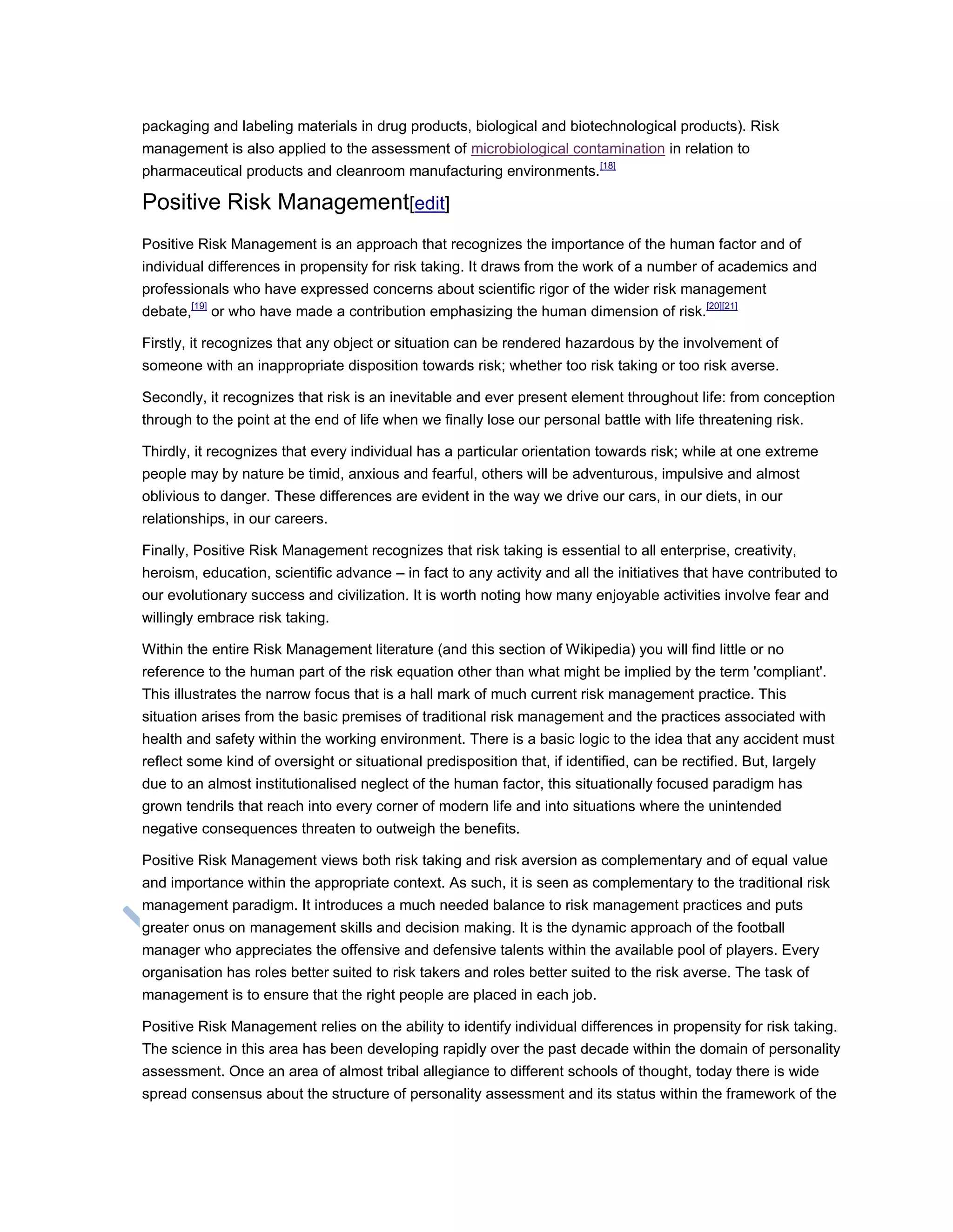 packaging and labeling materials in drug products, biological and biotechnological products). Risk
management is also applied to the assessment of microbiological contamination in relation to
pharmaceutical products and cleanroom manufacturing environments.[18]
Positive Risk Management[edit]
Positive Risk Management is an approach that recognizes the importance of the human factor and of
individual differences in propensity for risk taking. It draws from the work of a number of academics and
professionals who have expressed concerns about scientific rigor of the wider risk management
debate,[19]
or who have made a contribution emphasizing the human dimension of risk.[20][21]
Firstly, it recognizes that any object or situation can be rendered hazardous by the involvement of
someone with an inappropriate disposition towards risk; whether too risk taking or too risk averse.
Secondly, it recognizes that risk is an inevitable and ever present element throughout life: from conception
through to the point at the end of life when we finally lose our personal battle with life threatening risk.
Thirdly, it recognizes that every individual has a particular orientation towards risk; while at one extreme
people may by nature be timid, anxious and fearful, others will be adventurous, impulsive and almost
oblivious to danger. These differences are evident in the way we drive our cars, in our diets, in our
relationships, in our careers.
Finally, Positive Risk Management recognizes that risk taking is essential to all enterprise, creativity,
heroism, education, scientific advance – in fact to any activity and all the initiatives that have contributed to
our evolutionary success and civilization. It is worth noting how many enjoyable activities involve fear and
willingly embrace risk taking.
Within the entire Risk Management literature (and this section of Wikipedia) you will find little or no
reference to the human part of the risk equation other than what might be implied by the term 'compliant'.
This illustrates the narrow focus that is a hall mark of much current risk management practice. This
situation arises from the basic premises of traditional risk management and the practices associated with
health and safety within the working environment. There is a basic logic to the idea that any accident must
reflect some kind of oversight or situational predisposition that, if identified, can be rectified. But, largely
due to an almost institutionalised neglect of the human factor, this situationally focused paradigm has
grown tendrils that reach into every corner of modern life and into situations where the unintended
negative consequences threaten to outweigh the benefits.
Positive Risk Management views both risk taking and risk aversion as complementary and of equal value
and importance within the appropriate context. As such, it is seen as complementary to the traditional risk
management paradigm. It introduces a much needed balance to risk management practices and puts
greater onus on management skills and decision making. It is the dynamic approach of the football
manager who appreciates the offensive and defensive talents within the available pool of players. Every
organisation has roles better suited to risk takers and roles better suited to the risk averse. The task of
management is to ensure that the right people are placed in each job.
Positive Risk Management relies on the ability to identify individual differences in propensity for risk taking.
The science in this area has been developing rapidly over the past decade within the domain of personality
assessment. Once an area of almost tribal allegiance to different schools of thought, today there is wide
spread consensus about the structure of personality assessment and its status within the framework of the
 