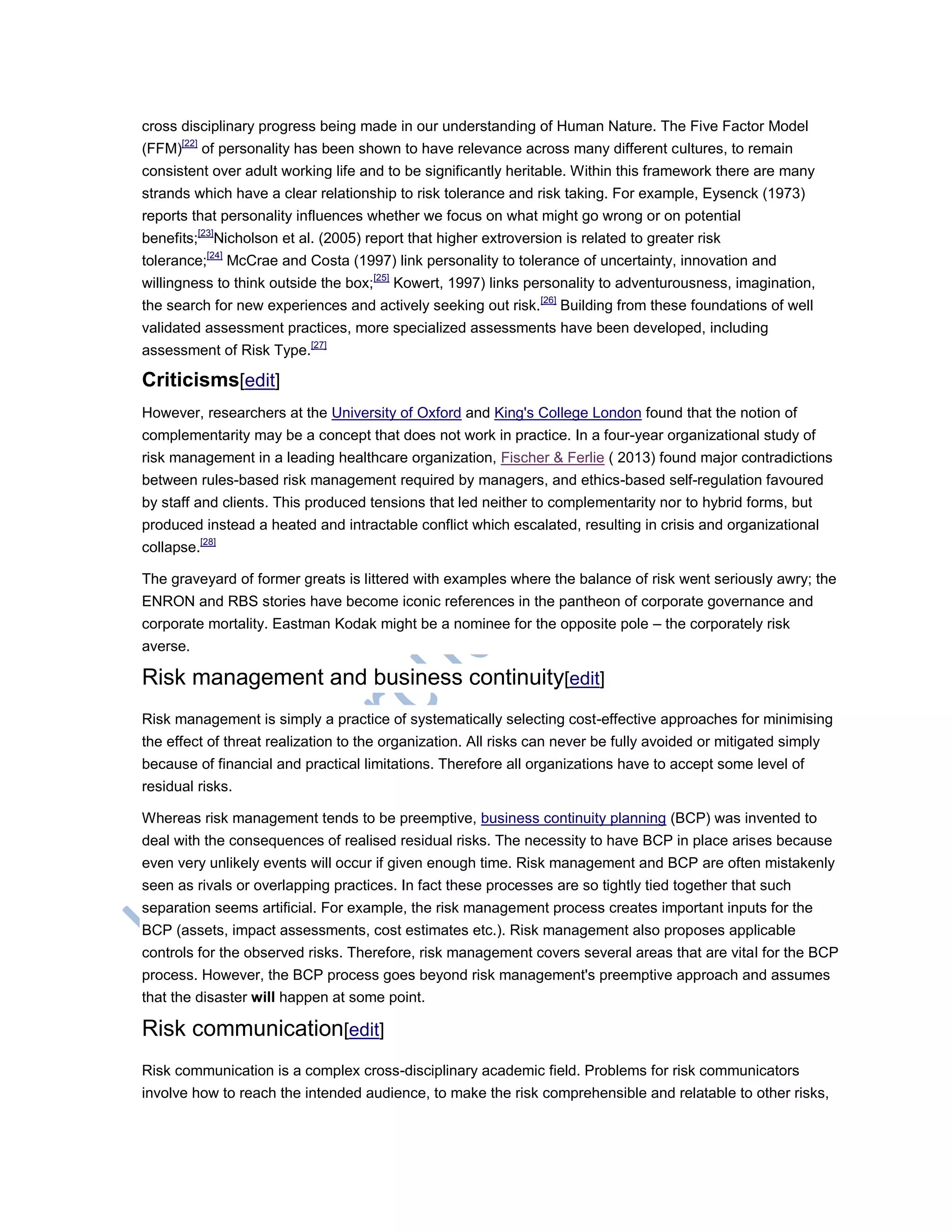 cross disciplinary progress being made in our understanding of Human Nature. The Five Factor Model
(FFM)[22]
of personality has been shown to have relevance across many different cultures, to remain
consistent over adult working life and to be significantly heritable. Within this framework there are many
strands which have a clear relationship to risk tolerance and risk taking. For example, Eysenck (1973)
reports that personality influences whether we focus on what might go wrong or on potential
benefits;[23]
Nicholson et al. (2005) report that higher extroversion is related to greater risk
tolerance;[24]
McCrae and Costa (1997) link personality to tolerance of uncertainty, innovation and
willingness to think outside the box;[25]
Kowert, 1997) links personality to adventurousness, imagination,
the search for new experiences and actively seeking out risk.[26]
Building from these foundations of well
validated assessment practices, more specialized assessments have been developed, including
assessment of Risk Type.[27]
Criticisms[edit]
However, researchers at the University of Oxford and King's College London found that the notion of
complementarity may be a concept that does not work in practice. In a four-year organizational study of
risk management in a leading healthcare organization, Fischer & Ferlie ( 2013) found major contradictions
between rules-based risk management required by managers, and ethics-based self-regulation favoured
by staff and clients. This produced tensions that led neither to complementarity nor to hybrid forms, but
produced instead a heated and intractable conflict which escalated, resulting in crisis and organizational
collapse.[28]
The graveyard of former greats is littered with examples where the balance of risk went seriously awry; the
ENRON and RBS stories have become iconic references in the pantheon of corporate governance and
corporate mortality. Eastman Kodak might be a nominee for the opposite pole – the corporately risk
averse.
Risk management and business continuity[edit]
Risk management is simply a practice of systematically selecting cost-effective approaches for minimising
the effect of threat realization to the organization. All risks can never be fully avoided or mitigated simply
because of financial and practical limitations. Therefore all organizations have to accept some level of
residual risks.
Whereas risk management tends to be preemptive, business continuity planning (BCP) was invented to
deal with the consequences of realised residual risks. The necessity to have BCP in place arises because
even very unlikely events will occur if given enough time. Risk management and BCP are often mistakenly
seen as rivals or overlapping practices. In fact these processes are so tightly tied together that such
separation seems artificial. For example, the risk management process creates important inputs for the
BCP (assets, impact assessments, cost estimates etc.). Risk management also proposes applicable
controls for the observed risks. Therefore, risk management covers several areas that are vital for the BCP
process. However, the BCP process goes beyond risk management's preemptive approach and assumes
that the disaster will happen at some point.
Risk communication[edit]
Risk communication is a complex cross-disciplinary academic field. Problems for risk communicators
involve how to reach the intended audience, to make the risk comprehensible and relatable to other risks,
 