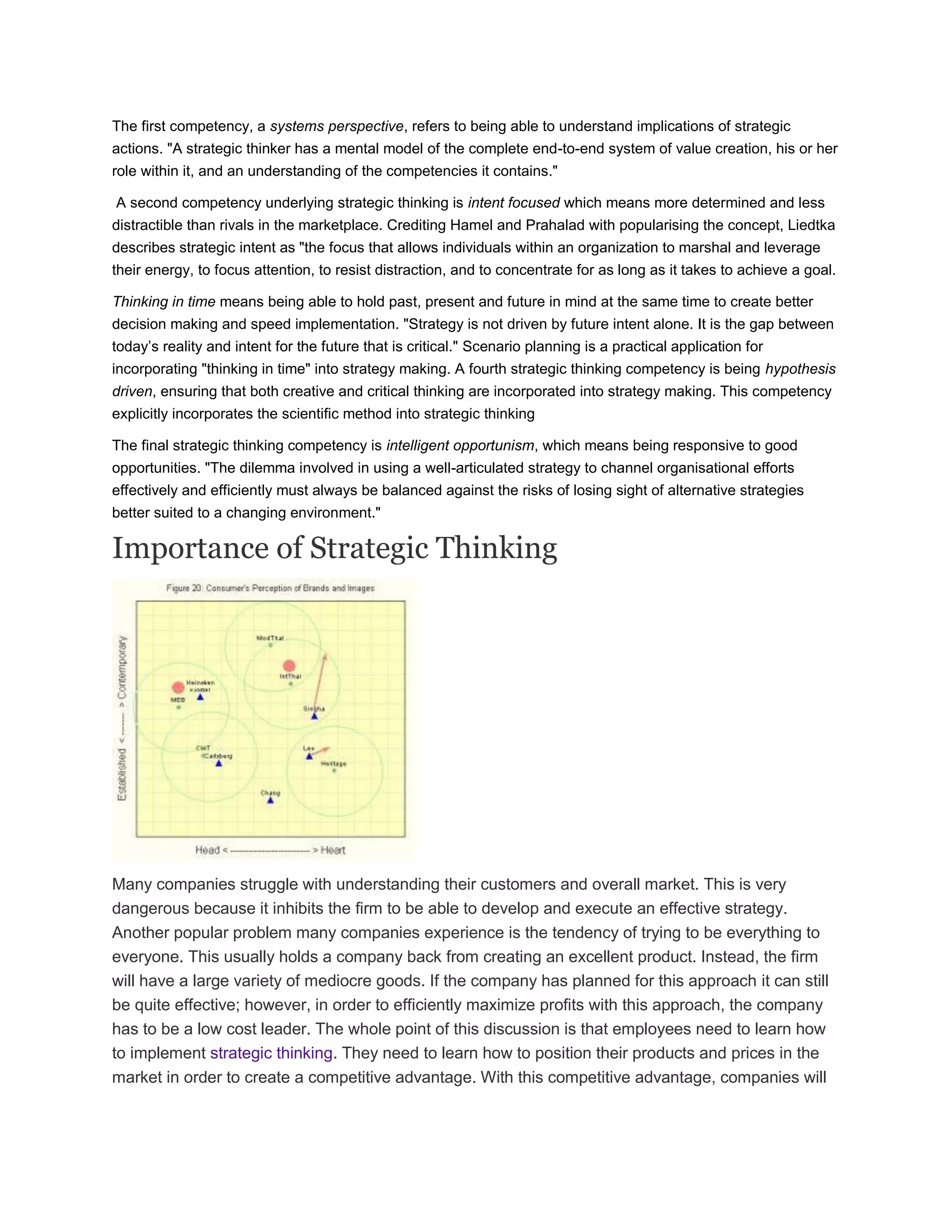 The first competency, a systems perspective, refers to being able to understand implications of strategic
actions. "A strategic thinker has a mental model of the complete end-to-end system of value creation, his or her
role within it, and an understanding of the competencies it contains."
A second competency underlying strategic thinking is intent focused which means more determined and less
distractible than rivals in the marketplace. Crediting Hamel and Prahalad with popularising the concept, Liedtka
describes strategic intent as "the focus that allows individuals within an organization to marshal and leverage
their energy, to focus attention, to resist distraction, and to concentrate for as long as it takes to achieve a goal.
Thinking in time means being able to hold past, present and future in mind at the same time to create better
decision making and speed implementation. "Strategy is not driven by future intent alone. It is the gap between
today‘s reality and intent for the future that is critical." Scenario planning is a practical application for
incorporating "thinking in time" into strategy making. A fourth strategic thinking competency is being hypothesis
driven, ensuring that both creative and critical thinking are incorporated into strategy making. This competency
explicitly incorporates the scientific method into strategic thinking
The final strategic thinking competency is intelligent opportunism, which means being responsive to good
opportunities. "The dilemma involved in using a well-articulated strategy to channel organisational efforts
effectively and efficiently must always be balanced against the risks of losing sight of alternative strategies
better suited to a changing environment."
Importance of Strategic Thinking
Many companies struggle with understanding their customers and overall market. This is very
dangerous because it inhibits the firm to be able to develop and execute an effective strategy.
Another popular problem many companies experience is the tendency of trying to be everything to
everyone. This usually holds a company back from creating an excellent product. Instead, the firm
will have a large variety of mediocre goods. If the company has planned for this approach it can still
be quite effective; however, in order to efficiently maximize profits with this approach, the company
has to be a low cost leader. The whole point of this discussion is that employees need to learn how
to implement strategic thinking. They need to learn how to position their products and prices in the
market in order to create a competitive advantage. With this competitive advantage, companies will
 
