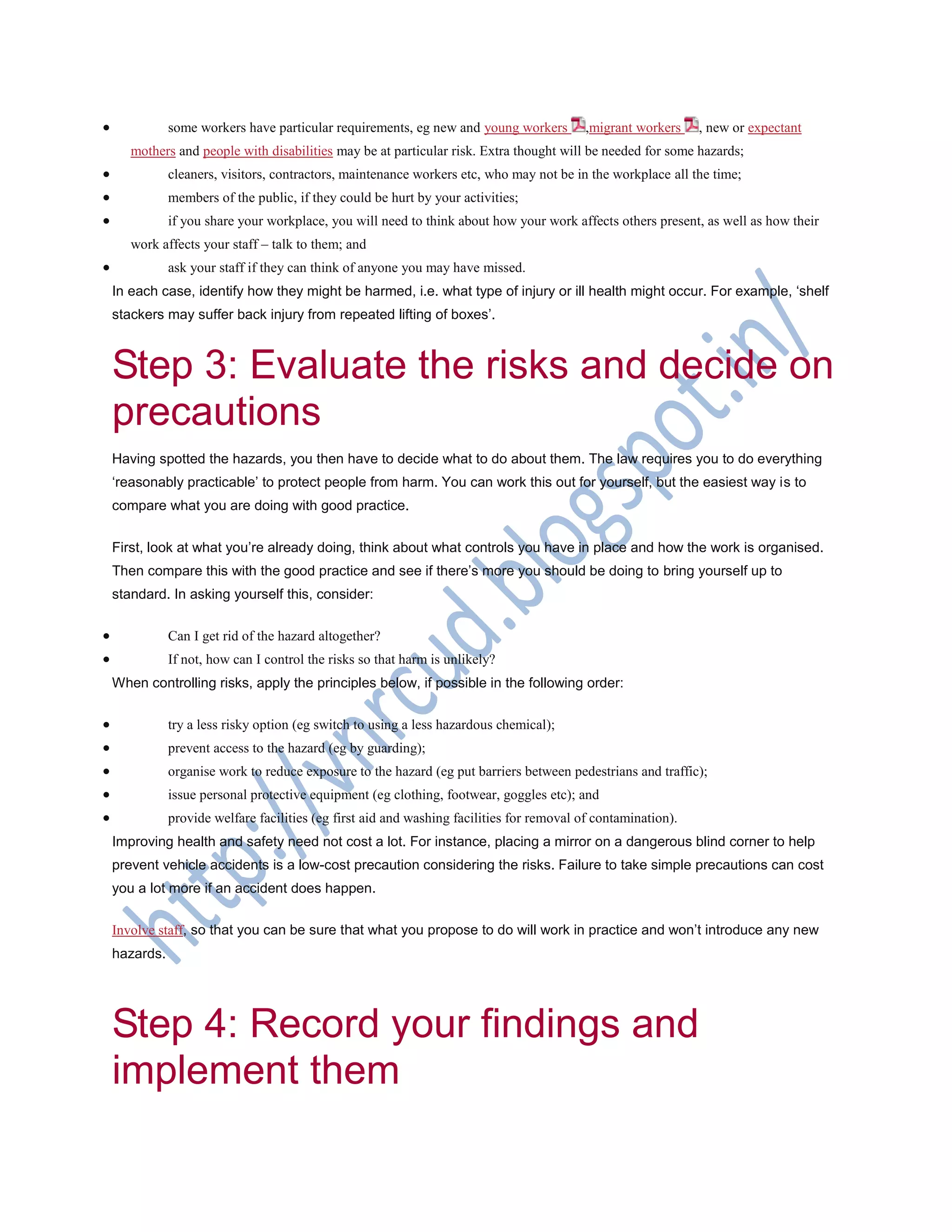  some workers have particular requirements, eg new and young workers ,migrant workers , new or expectant
mothers and people with disabilities may be at particular risk. Extra thought will be needed for some hazards;
 cleaners, visitors, contractors, maintenance workers etc, who may not be in the workplace all the time;
 members of the public, if they could be hurt by your activities;
 if you share your workplace, you will need to think about how your work affects others present, as well as how their
work affects your staff – talk to them; and
 ask your staff if they can think of anyone you may have missed.
In each case, identify how they might be harmed, i.e. what type of injury or ill health might occur. For example, ‗shelf
stackers may suffer back injury from repeated lifting of boxes‘.
Step 3: Evaluate the risks and decide on
precautions
Having spotted the hazards, you then have to decide what to do about them. The law requires you to do everything
‗reasonably practicable‘ to protect people from harm. You can work this out for yourself, but the easiest way is to
compare what you are doing with good practice.
First, look at what you‘re already doing, think about what controls you have in place and how the work is organised.
Then compare this with the good practice and see if there‘s more you should be doing to bring yourself up to
standard. In asking yourself this, consider:
 Can I get rid of the hazard altogether?
 If not, how can I control the risks so that harm is unlikely?
When controlling risks, apply the principles below, if possible in the following order:
 try a less risky option (eg switch to using a less hazardous chemical);
 prevent access to the hazard (eg by guarding);
 organise work to reduce exposure to the hazard (eg put barriers between pedestrians and traffic);
 issue personal protective equipment (eg clothing, footwear, goggles etc); and
 provide welfare facilities (eg first aid and washing facilities for removal of contamination).
Improving health and safety need not cost a lot. For instance, placing a mirror on a dangerous blind corner to help
prevent vehicle accidents is a low-cost precaution considering the risks. Failure to take simple precautions can cost
you a lot more if an accident does happen.
Involve staff, so that you can be sure that what you propose to do will work in practice and won‘t introduce any new
hazards.
Step 4: Record your findings and
implement them
 
