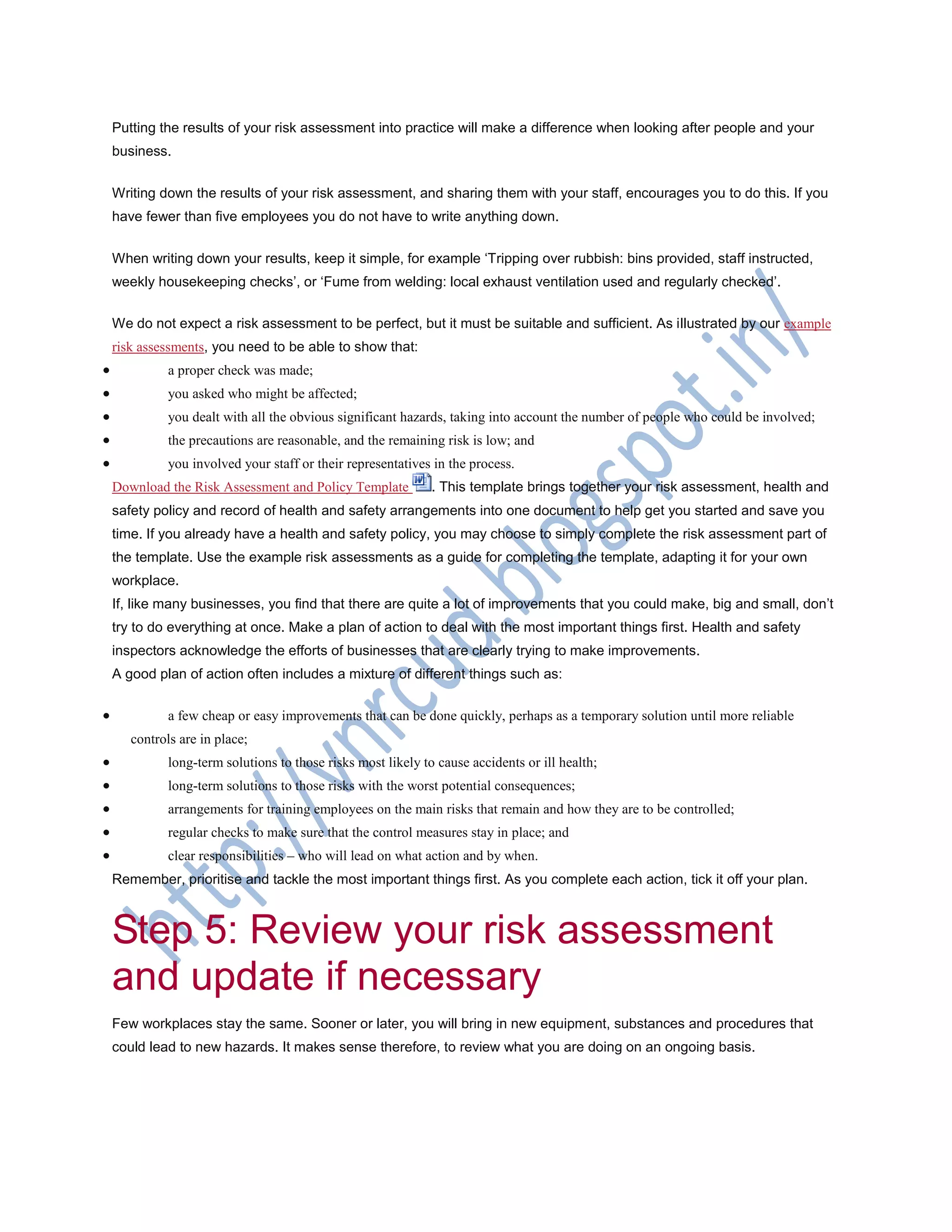 Putting the results of your risk assessment into practice will make a difference when looking after people and your
business.
Writing down the results of your risk assessment, and sharing them with your staff, encourages you to do this. If you
have fewer than five employees you do not have to write anything down.
When writing down your results, keep it simple, for example ‗Tripping over rubbish: bins provided, staff instructed,
weekly housekeeping checks‘, or ‗Fume from welding: local exhaust ventilation used and regularly checked‘.
We do not expect a risk assessment to be perfect, but it must be suitable and sufficient. As illustrated by our example
risk assessments, you need to be able to show that:
 a proper check was made;
 you asked who might be affected;
 you dealt with all the obvious significant hazards, taking into account the number of people who could be involved;
 the precautions are reasonable, and the remaining risk is low; and
 you involved your staff or their representatives in the process.
Download the Risk Assessment and Policy Template . This template brings together your risk assessment, health and
safety policy and record of health and safety arrangements into one document to help get you started and save you
time. If you already have a health and safety policy, you may choose to simply complete the risk assessment part of
the template. Use the example risk assessments as a guide for completing the template, adapting it for your own
workplace.
If, like many businesses, you find that there are quite a lot of improvements that you could make, big and small, don‘t
try to do everything at once. Make a plan of action to deal with the most important things first. Health and safety
inspectors acknowledge the efforts of businesses that are clearly trying to make improvements.
A good plan of action often includes a mixture of different things such as:
 a few cheap or easy improvements that can be done quickly, perhaps as a temporary solution until more reliable
controls are in place;
 long-term solutions to those risks most likely to cause accidents or ill health;
 long-term solutions to those risks with the worst potential consequences;
 arrangements for training employees on the main risks that remain and how they are to be controlled;
 regular checks to make sure that the control measures stay in place; and
 clear responsibilities – who will lead on what action and by when.
Remember, prioritise and tackle the most important things first. As you complete each action, tick it off your plan.
Step 5: Review your risk assessment
and update if necessary
Few workplaces stay the same. Sooner or later, you will bring in new equipment, substances and procedures that
could lead to new hazards. It makes sense therefore, to review what you are doing on an ongoing basis.
 