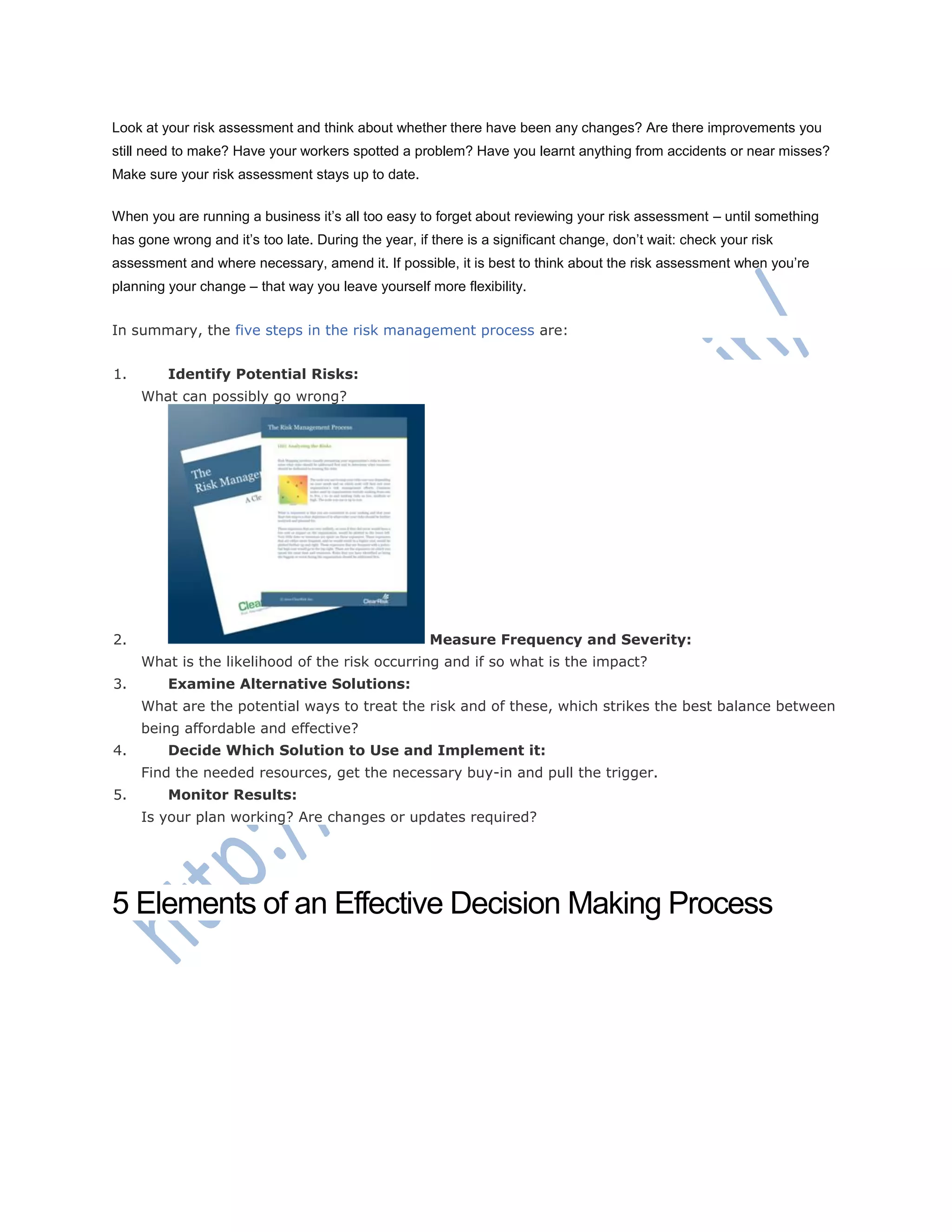 Look at your risk assessment and think about whether there have been any changes? Are there improvements you
still need to make? Have your workers spotted a problem? Have you learnt anything from accidents or near misses?
Make sure your risk assessment stays up to date.
When you are running a business it‘s all too easy to forget about reviewing your risk assessment – until something
has gone wrong and it‘s too late. During the year, if there is a significant change, don‘t wait: check your risk
assessment and where necessary, amend it. If possible, it is best to think about the risk assessment when you‘re
planning your change – that way you leave yourself more flexibility.
In summary, the five steps in the risk management process are:
1. Identify Potential Risks:
What can possibly go wrong?
2. Measure Frequency and Severity:
What is the likelihood of the risk occurring and if so what is the impact?
3. Examine Alternative Solutions:
What are the potential ways to treat the risk and of these, which strikes the best balance between
being affordable and effective?
4. Decide Which Solution to Use and Implement it:
Find the needed resources, get the necessary buy-in and pull the trigger.
5. Monitor Results:
Is your plan working? Are changes or updates required?
5 Elements of an Effective Decision Making Process
 