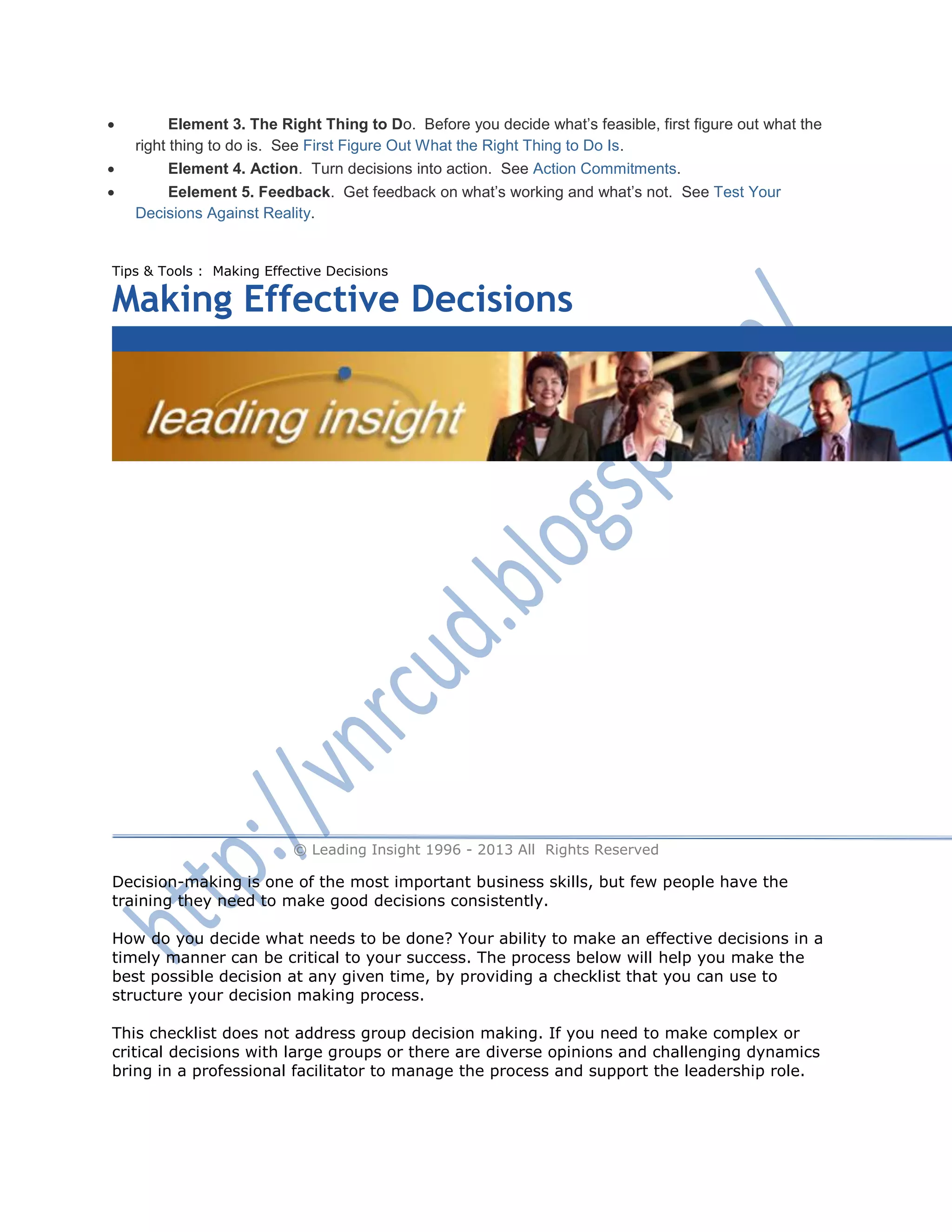  Element 3. The Right Thing to Do. Before you decide what‘s feasible, first figure out what the
right thing to do is. See First Figure Out What the Right Thing to Do Is.
 Element 4. Action. Turn decisions into action. See Action Commitments.
 Eelement 5. Feedback. Get feedback on what‘s working and what‘s not. See Test Your
Decisions Against Reality.
Tips & Tools : Making Effective Decisions
Making Effective Decisions
888-498-7481
CALL ANYTIME 8AM-6PM
© Leading Insight 1996 - 2013 All Rights Reserved
Decision-making is one of the most important business skills, but few people have the
training they need to make good decisions consistently.
How do you decide what needs to be done? Your ability to make an effective decisions in a
timely manner can be critical to your success. The process below will help you make the
best possible decision at any given time, by providing a checklist that you can use to
structure your decision making process.
This checklist does not address group decision making. If you need to make complex or
critical decisions with large groups or there are diverse opinions and challenging dynamics
bring in a professional facilitator to manage the process and support the leadership role.
 
