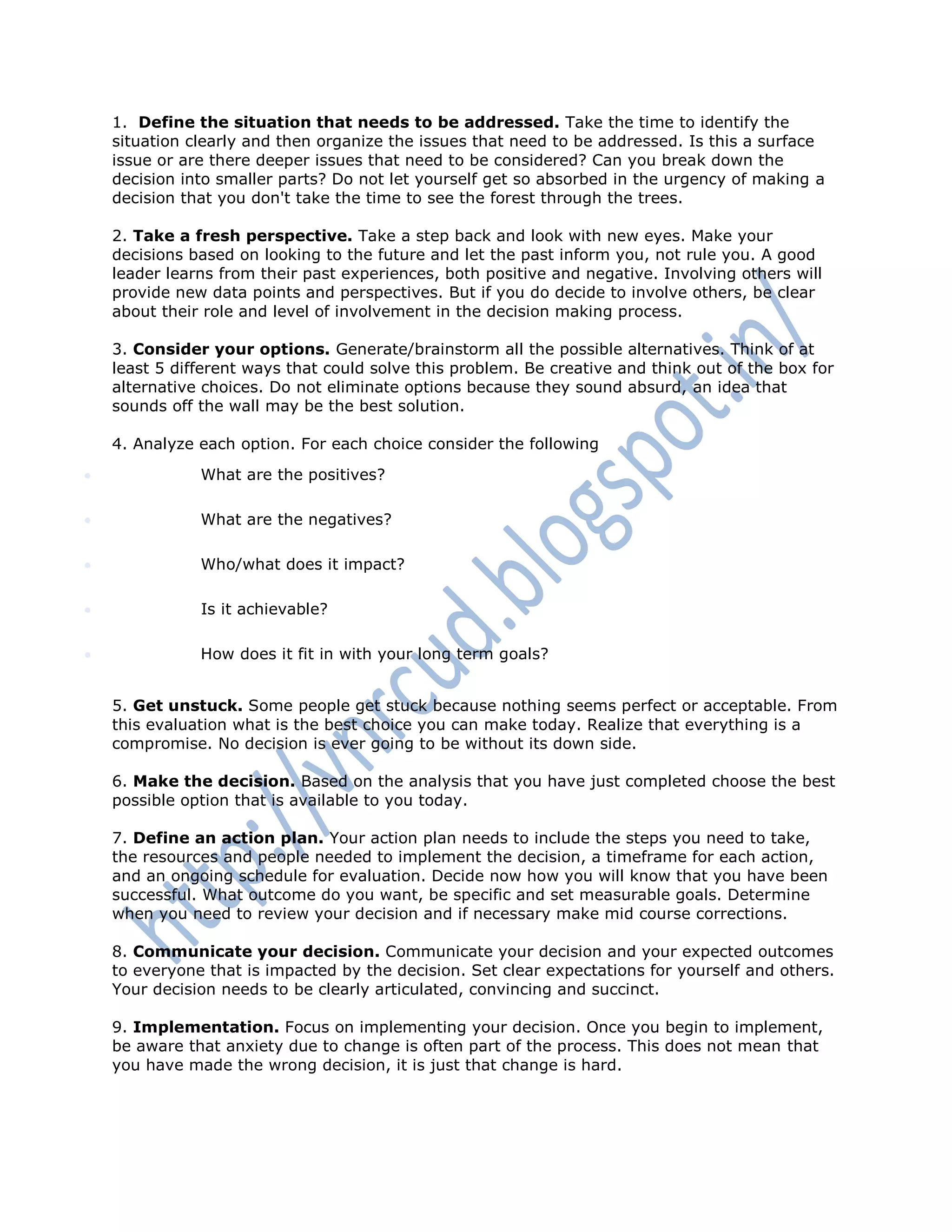 1. Define the situation that needs to be addressed. Take the time to identify the
situation clearly and then organize the issues that need to be addressed. Is this a surface
issue or are there deeper issues that need to be considered? Can you break down the
decision into smaller parts? Do not let yourself get so absorbed in the urgency of making a
decision that you don't take the time to see the forest through the trees.
2. Take a fresh perspective. Take a step back and look with new eyes. Make your
decisions based on looking to the future and let the past inform you, not rule you. A good
leader learns from their past experiences, both positive and negative. Involving others will
provide new data points and perspectives. But if you do decide to involve others, be clear
about their role and level of involvement in the decision making process.
3. Consider your options. Generate/brainstorm all the possible alternatives. Think of at
least 5 different ways that could solve this problem. Be creative and think out of the box for
alternative choices. Do not eliminate options because they sound absurd, an idea that
sounds off the wall may be the best solution.
4. Analyze each option. For each choice consider the following
 What are the positives?
 What are the negatives?
 Who/what does it impact?
 Is it achievable?
 How does it fit in with your long term goals?
5. Get unstuck. Some people get stuck because nothing seems perfect or acceptable. From
this evaluation what is the best choice you can make today. Realize that everything is a
compromise. No decision is ever going to be without its down side.
6. Make the decision. Based on the analysis that you have just completed choose the best
possible option that is available to you today.
7. Define an action plan. Your action plan needs to include the steps you need to take,
the resources and people needed to implement the decision, a timeframe for each action,
and an ongoing schedule for evaluation. Decide now how you will know that you have been
successful. What outcome do you want, be specific and set measurable goals. Determine
when you need to review your decision and if necessary make mid course corrections.
8. Communicate your decision. Communicate your decision and your expected outcomes
to everyone that is impacted by the decision. Set clear expectations for yourself and others.
Your decision needs to be clearly articulated, convincing and succinct.
9. Implementation. Focus on implementing your decision. Once you begin to implement,
be aware that anxiety due to change is often part of the process. This does not mean that
you have made the wrong decision, it is just that change is hard.
 