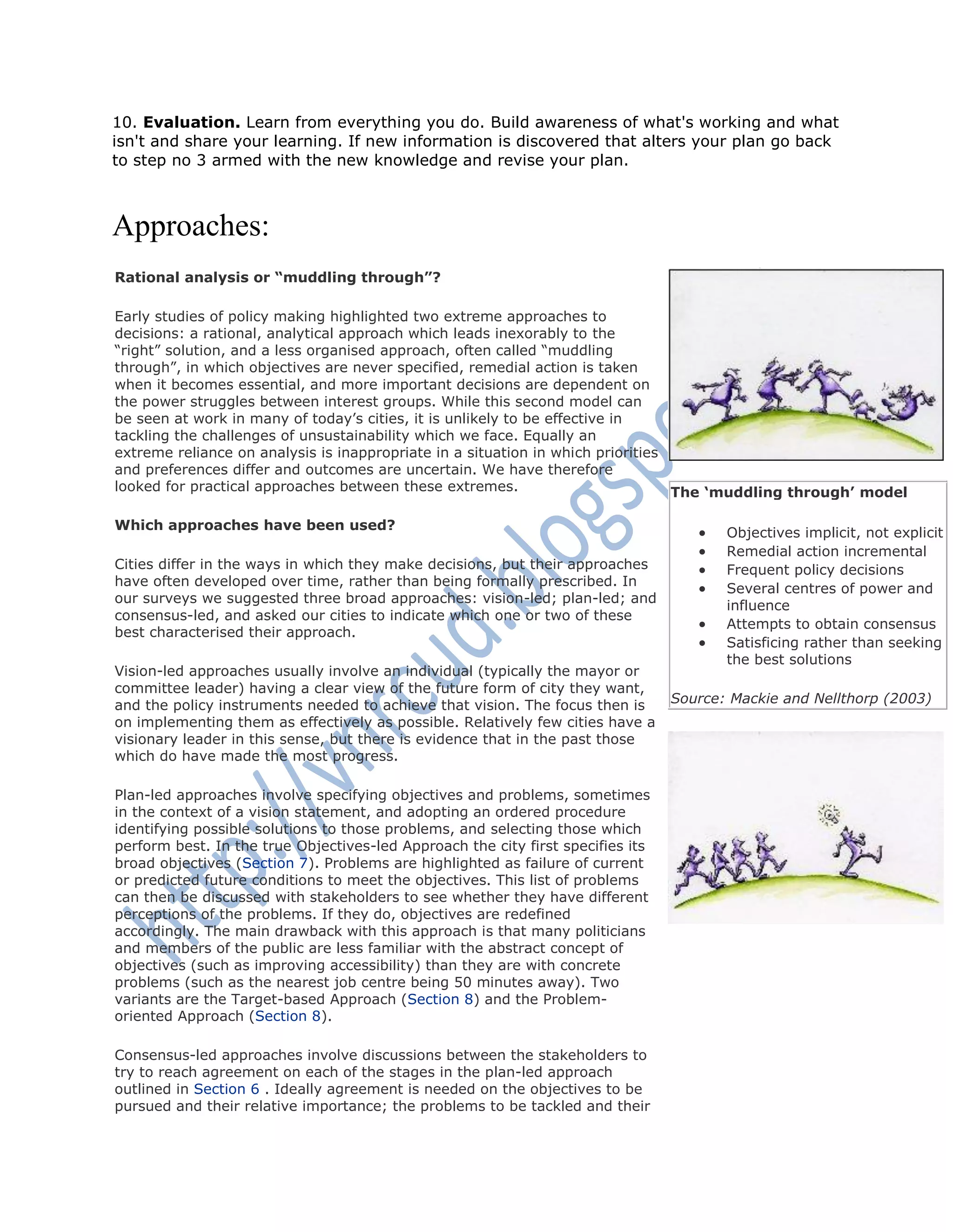 10. Evaluation. Learn from everything you do. Build awareness of what's working and what
isn't and share your learning. If new information is discovered that alters your plan go back
to step no 3 armed with the new knowledge and revise your plan.
Approaches:
Rational analysis or “muddling through”?
Early studies of policy making highlighted two extreme approaches to
decisions: a rational, analytical approach which leads inexorably to the
―right‖ solution, and a less organised approach, often called ―muddling
through‖, in which objectives are never specified, remedial action is taken
when it becomes essential, and more important decisions are dependent on
the power struggles between interest groups. While this second model can
be seen at work in many of today‘s cities, it is unlikely to be effective in
tackling the challenges of unsustainability which we face. Equally an
extreme reliance on analysis is inappropriate in a situation in which priorities
and preferences differ and outcomes are uncertain. We have therefore
looked for practical approaches between these extremes.
Which approaches have been used?
Cities differ in the ways in which they make decisions, but their approaches
have often developed over time, rather than being formally prescribed. In
our surveys we suggested three broad approaches: vision-led; plan-led; and
consensus-led, and asked our cities to indicate which one or two of these
best characterised their approach.
Vision-led approaches usually involve an individual (typically the mayor or
committee leader) having a clear view of the future form of city they want,
and the policy instruments needed to achieve that vision. The focus then is
on implementing them as effectively as possible. Relatively few cities have a
visionary leader in this sense, but there is evidence that in the past those
which do have made the most progress.
Plan-led approaches involve specifying objectives and problems, sometimes
in the context of a vision statement, and adopting an ordered procedure
identifying possible solutions to those problems, and selecting those which
perform best. In the true Objectives-led Approach the city first specifies its
broad objectives (Section 7). Problems are highlighted as failure of current
or predicted future conditions to meet the objectives. This list of problems
can then be discussed with stakeholders to see whether they have different
perceptions of the problems. If they do, objectives are redefined
accordingly. The main drawback with this approach is that many politicians
and members of the public are less familiar with the abstract concept of
objectives (such as improving accessibility) than they are with concrete
problems (such as the nearest job centre being 50 minutes away). Two
variants are the Target-based Approach (Section 8) and the Problem-
oriented Approach (Section 8).
Consensus-led approaches involve discussions between the stakeholders to
try to reach agreement on each of the stages in the plan-led approach
outlined in Section 6 . Ideally agreement is needed on the objectives to be
pursued and their relative importance; the problems to be tackled and their
The „muddling through‟ model
 Objectives implicit, not explicit
 Remedial action incremental
 Frequent policy decisions
 Several centres of power and
influence
 Attempts to obtain consensus
 Satisficing rather than seeking
the best solutions
Source: Mackie and Nellthorp (2003)
 