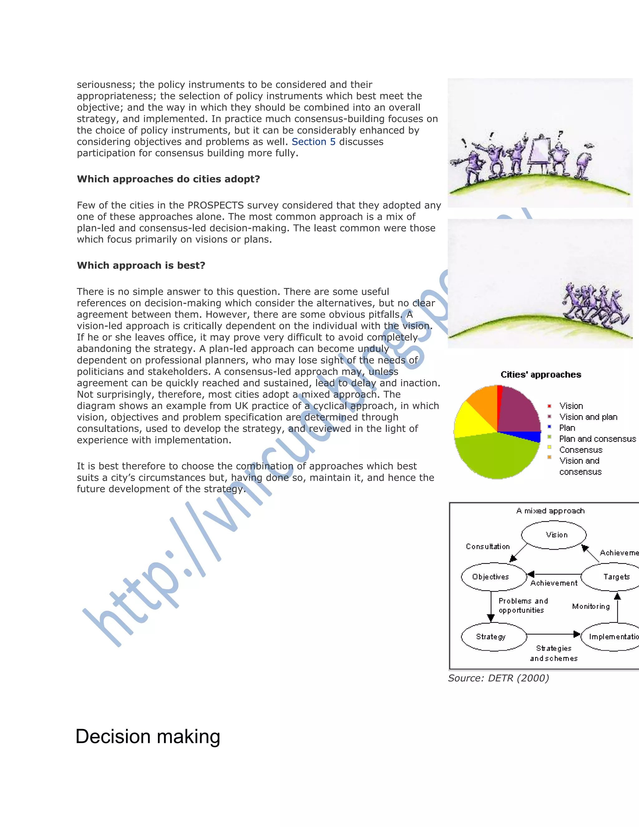 seriousness; the policy instruments to be considered and their
appropriateness; the selection of policy instruments which best meet the
objective; and the way in which they should be combined into an overall
strategy, and implemented. In practice much consensus-building focuses on
the choice of policy instruments, but it can be considerably enhanced by
considering objectives and problems as well. Section 5 discusses
participation for consensus building more fully.
Which approaches do cities adopt?
Few of the cities in the PROSPECTS survey considered that they adopted any
one of these approaches alone. The most common approach is a mix of
plan-led and consensus-led decision-making. The least common were those
which focus primarily on visions or plans.
Which approach is best?
There is no simple answer to this question. There are some useful
references on decision-making which consider the alternatives, but no clear
agreement between them. However, there are some obvious pitfalls. A
vision-led approach is critically dependent on the individual with the vision.
If he or she leaves office, it may prove very difficult to avoid completely
abandoning the strategy. A plan-led approach can become unduly
dependent on professional planners, who may lose sight of the needs of
politicians and stakeholders. A consensus-led approach may, unless
agreement can be quickly reached and sustained, lead to delay and inaction.
Not surprisingly, therefore, most cities adopt a mixed approach. The
diagram shows an example from UK practice of a cyclical approach, in which
vision, objectives and problem specification are determined through
consultations, used to develop the strategy, and reviewed in the light of
experience with implementation.
It is best therefore to choose the combination of approaches which best
suits a city‘s circumstances but, having done so, maintain it, and hence the
future development of the strategy.
Source: DETR (2000)
Decision making
 