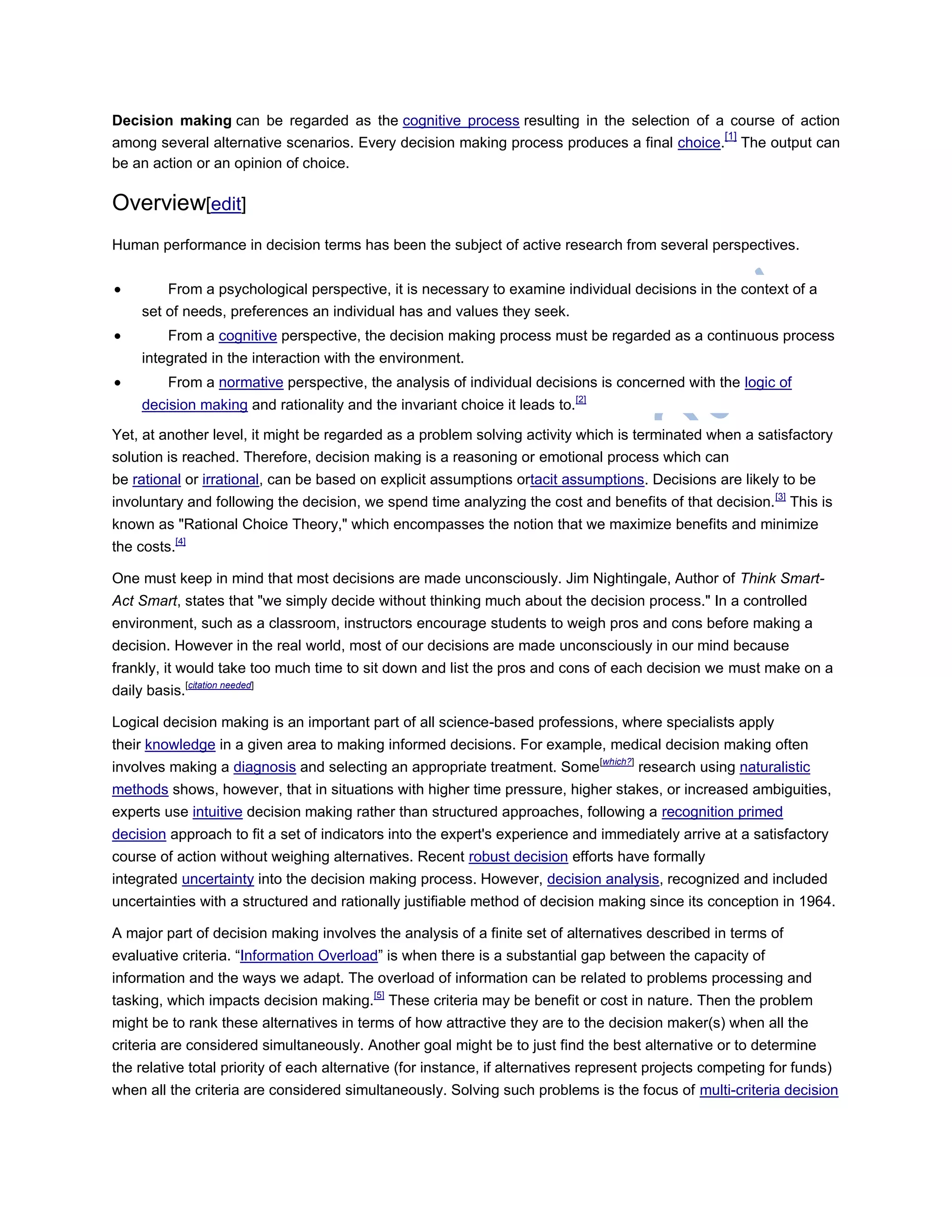 Decision making can be regarded as the cognitive process resulting in the selection of a course of action
among several alternative scenarios. Every decision making process produces a final choice.
[1]
The output can
be an action or an opinion of choice.
Overview[edit]
Human performance in decision terms has been the subject of active research from several perspectives.
 From a psychological perspective, it is necessary to examine individual decisions in the context of a
set of needs, preferences an individual has and values they seek.
 From a cognitive perspective, the decision making process must be regarded as a continuous process
integrated in the interaction with the environment.
 From a normative perspective, the analysis of individual decisions is concerned with the logic of
decision making and rationality and the invariant choice it leads to.[2]
Yet, at another level, it might be regarded as a problem solving activity which is terminated when a satisfactory
solution is reached. Therefore, decision making is a reasoning or emotional process which can
be rational or irrational, can be based on explicit assumptions ortacit assumptions. Decisions are likely to be
involuntary and following the decision, we spend time analyzing the cost and benefits of that decision.[3]
This is
known as "Rational Choice Theory," which encompasses the notion that we maximize benefits and minimize
the costs.[4]
One must keep in mind that most decisions are made unconsciously. Jim Nightingale, Author of Think Smart-
Act Smart, states that "we simply decide without thinking much about the decision process." In a controlled
environment, such as a classroom, instructors encourage students to weigh pros and cons before making a
decision. However in the real world, most of our decisions are made unconsciously in our mind because
frankly, it would take too much time to sit down and list the pros and cons of each decision we must make on a
daily basis.[citation needed]
Logical decision making is an important part of all science-based professions, where specialists apply
their knowledge in a given area to making informed decisions. For example, medical decision making often
involves making a diagnosis and selecting an appropriate treatment. Some[which?]
research using naturalistic
methods shows, however, that in situations with higher time pressure, higher stakes, or increased ambiguities,
experts use intuitive decision making rather than structured approaches, following a recognition primed
decision approach to fit a set of indicators into the expert's experience and immediately arrive at a satisfactory
course of action without weighing alternatives. Recent robust decision efforts have formally
integrated uncertainty into the decision making process. However, decision analysis, recognized and included
uncertainties with a structured and rationally justifiable method of decision making since its conception in 1964.
A major part of decision making involves the analysis of a finite set of alternatives described in terms of
evaluative criteria. ―Information Overload‖ is when there is a substantial gap between the capacity of
information and the ways we adapt. The overload of information can be related to problems processing and
tasking, which impacts decision making.[5]
These criteria may be benefit or cost in nature. Then the problem
might be to rank these alternatives in terms of how attractive they are to the decision maker(s) when all the
criteria are considered simultaneously. Another goal might be to just find the best alternative or to determine
the relative total priority of each alternative (for instance, if alternatives represent projects competing for funds)
when all the criteria are considered simultaneously. Solving such problems is the focus of multi-criteria decision
 