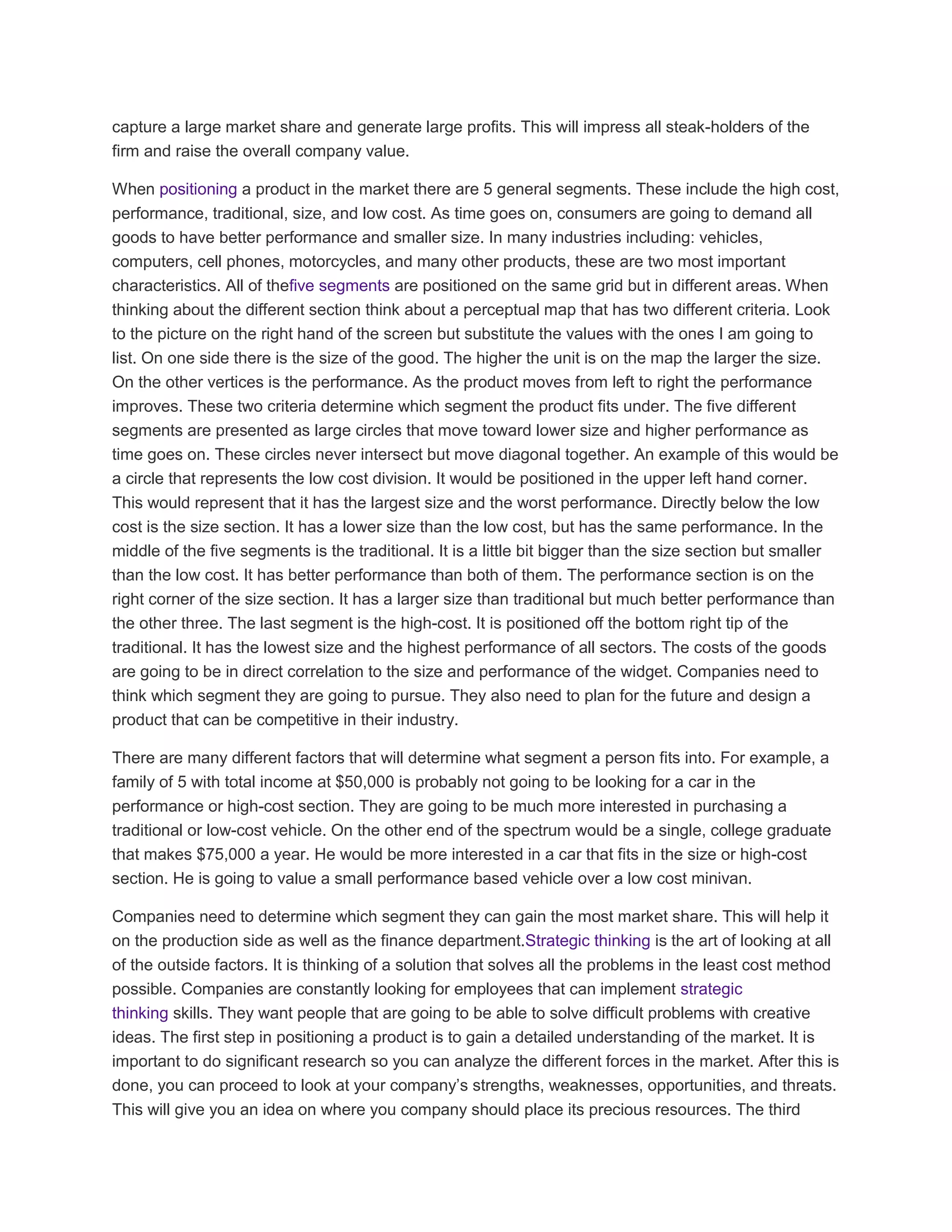 capture a large market share and generate large profits. This will impress all steak-holders of the
firm and raise the overall company value.
When positioning a product in the market there are 5 general segments. These include the high cost,
performance, traditional, size, and low cost. As time goes on, consumers are going to demand all
goods to have better performance and smaller size. In many industries including: vehicles,
computers, cell phones, motorcycles, and many other products, these are two most important
characteristics. All of thefive segments are positioned on the same grid but in different areas. When
thinking about the different section think about a perceptual map that has two different criteria. Look
to the picture on the right hand of the screen but substitute the values with the ones I am going to
list. On one side there is the size of the good. The higher the unit is on the map the larger the size.
On the other vertices is the performance. As the product moves from left to right the performance
improves. These two criteria determine which segment the product fits under. The five different
segments are presented as large circles that move toward lower size and higher performance as
time goes on. These circles never intersect but move diagonal together. An example of this would be
a circle that represents the low cost division. It would be positioned in the upper left hand corner.
This would represent that it has the largest size and the worst performance. Directly below the low
cost is the size section. It has a lower size than the low cost, but has the same performance. In the
middle of the five segments is the traditional. It is a little bit bigger than the size section but smaller
than the low cost. It has better performance than both of them. The performance section is on the
right corner of the size section. It has a larger size than traditional but much better performance than
the other three. The last segment is the high-cost. It is positioned off the bottom right tip of the
traditional. It has the lowest size and the highest performance of all sectors. The costs of the goods
are going to be in direct correlation to the size and performance of the widget. Companies need to
think which segment they are going to pursue. They also need to plan for the future and design a
product that can be competitive in their industry.
There are many different factors that will determine what segment a person fits into. For example, a
family of 5 with total income at $50,000 is probably not going to be looking for a car in the
performance or high-cost section. They are going to be much more interested in purchasing a
traditional or low-cost vehicle. On the other end of the spectrum would be a single, college graduate
that makes $75,000 a year. He would be more interested in a car that fits in the size or high-cost
section. He is going to value a small performance based vehicle over a low cost minivan.
Companies need to determine which segment they can gain the most market share. This will help it
on the production side as well as the finance department.Strategic thinking is the art of looking at all
of the outside factors. It is thinking of a solution that solves all the problems in the least cost method
possible. Companies are constantly looking for employees that can implement strategic
thinking skills. They want people that are going to be able to solve difficult problems with creative
ideas. The first step in positioning a product is to gain a detailed understanding of the market. It is
important to do significant research so you can analyze the different forces in the market. After this is
done, you can proceed to look at your company‘s strengths, weaknesses, opportunities, and threats.
This will give you an idea on where you company should place its precious resources. The third
 