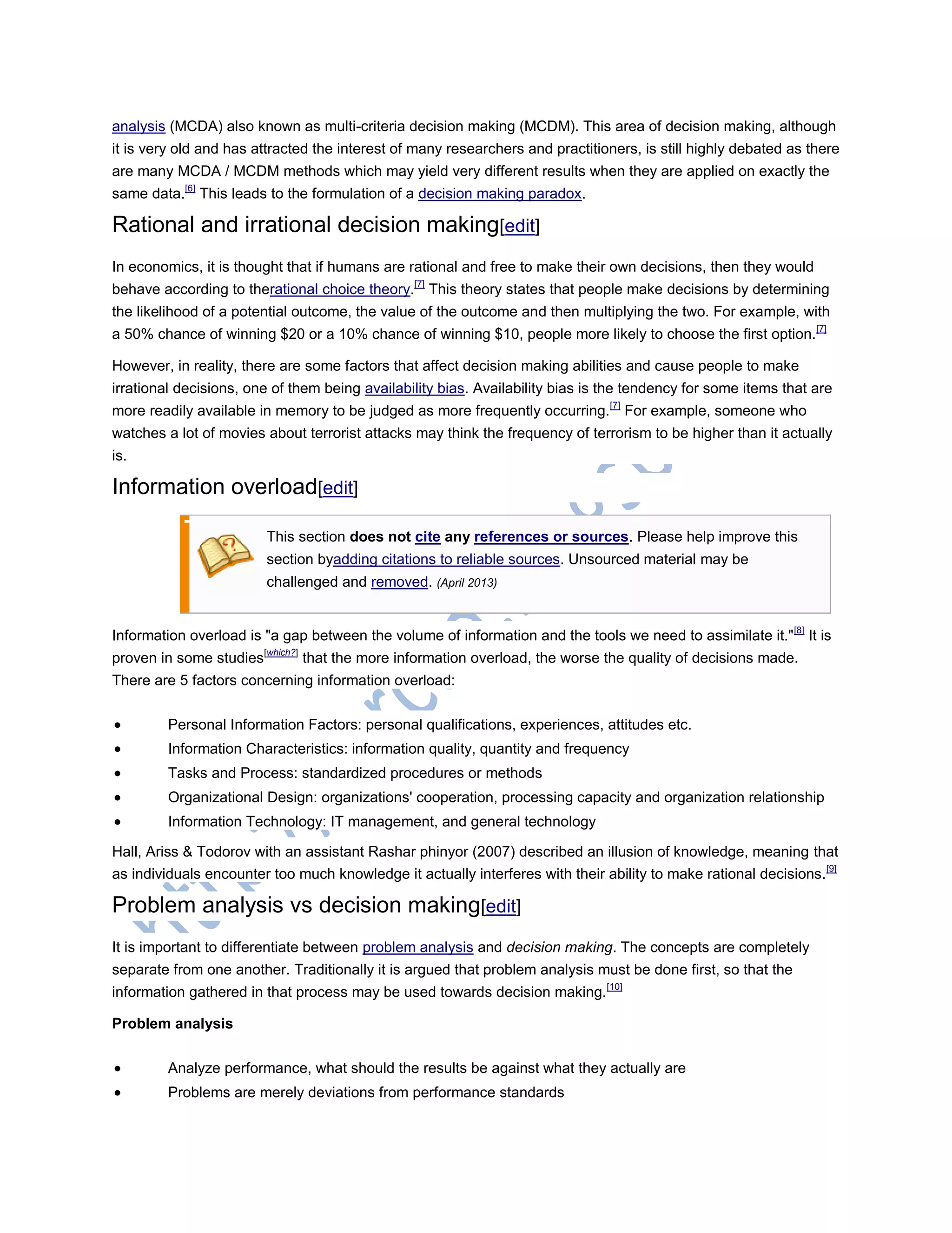 analysis (MCDA) also known as multi-criteria decision making (MCDM). This area of decision making, although
it is very old and has attracted the interest of many researchers and practitioners, is still highly debated as there
are many MCDA / MCDM methods which may yield very different results when they are applied on exactly the
same data.[6]
This leads to the formulation of a decision making paradox.
Rational and irrational decision making[edit]
In economics, it is thought that if humans are rational and free to make their own decisions, then they would
behave according to therational choice theory.[7]
This theory states that people make decisions by determining
the likelihood of a potential outcome, the value of the outcome and then multiplying the two. For example, with
a 50% chance of winning $20 or a 10% chance of winning $10, people more likely to choose the first option.[7]
However, in reality, there are some factors that affect decision making abilities and cause people to make
irrational decisions, one of them being availability bias. Availability bias is the tendency for some items that are
more readily available in memory to be judged as more frequently occurring.[7]
For example, someone who
watches a lot of movies about terrorist attacks may think the frequency of terrorism to be higher than it actually
is.
Information overload[edit]
This section does not cite any references or sources. Please help improve this
section byadding citations to reliable sources. Unsourced material may be
challenged and removed. (April 2013)
Information overload is "a gap between the volume of information and the tools we need to assimilate it."[8]
It is
proven in some studies[which?]
that the more information overload, the worse the quality of decisions made.
There are 5 factors concerning information overload:
 Personal Information Factors: personal qualifications, experiences, attitudes etc.
 Information Characteristics: information quality, quantity and frequency
 Tasks and Process: standardized procedures or methods
 Organizational Design: organizations' cooperation, processing capacity and organization relationship
 Information Technology: IT management, and general technology
Hall, Ariss & Todorov with an assistant Rashar phinyor (2007) described an illusion of knowledge, meaning that
as individuals encounter too much knowledge it actually interferes with their ability to make rational decisions.[9]
Problem analysis vs decision making[edit]
It is important to differentiate between problem analysis and decision making. The concepts are completely
separate from one another. Traditionally it is argued that problem analysis must be done first, so that the
information gathered in that process may be used towards decision making.[10]
Problem analysis
 Analyze performance, what should the results be against what they actually are
 Problems are merely deviations from performance standards
 