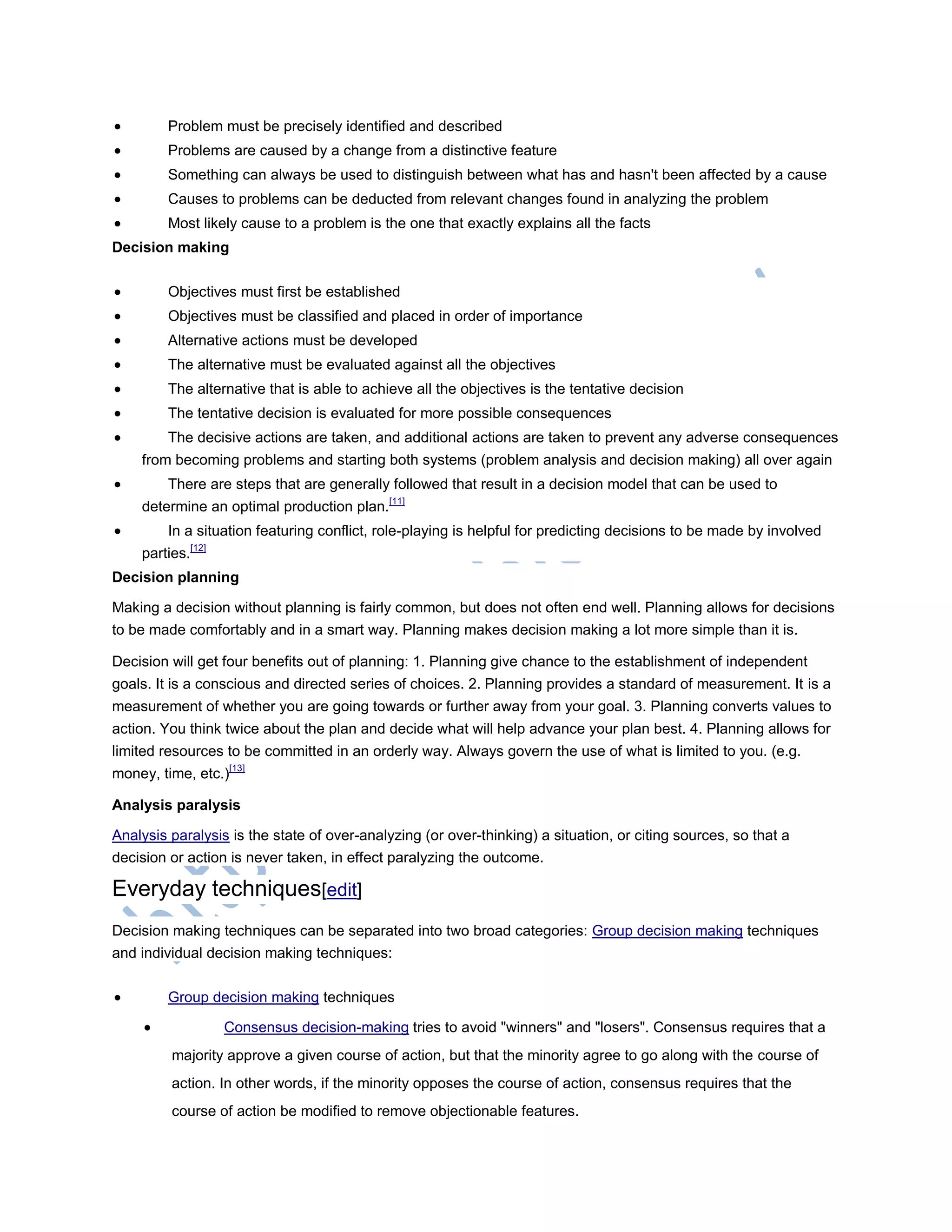  Problem must be precisely identified and described
 Problems are caused by a change from a distinctive feature
 Something can always be used to distinguish between what has and hasn't been affected by a cause
 Causes to problems can be deducted from relevant changes found in analyzing the problem
 Most likely cause to a problem is the one that exactly explains all the facts
Decision making
 Objectives must first be established
 Objectives must be classified and placed in order of importance
 Alternative actions must be developed
 The alternative must be evaluated against all the objectives
 The alternative that is able to achieve all the objectives is the tentative decision
 The tentative decision is evaluated for more possible consequences
 The decisive actions are taken, and additional actions are taken to prevent any adverse consequences
from becoming problems and starting both systems (problem analysis and decision making) all over again
 There are steps that are generally followed that result in a decision model that can be used to
determine an optimal production plan.[11]
 In a situation featuring conflict, role-playing is helpful for predicting decisions to be made by involved
parties.[12]
Decision planning
Making a decision without planning is fairly common, but does not often end well. Planning allows for decisions
to be made comfortably and in a smart way. Planning makes decision making a lot more simple than it is.
Decision will get four benefits out of planning: 1. Planning give chance to the establishment of independent
goals. It is a conscious and directed series of choices. 2. Planning provides a standard of measurement. It is a
measurement of whether you are going towards or further away from your goal. 3. Planning converts values to
action. You think twice about the plan and decide what will help advance your plan best. 4. Planning allows for
limited resources to be committed in an orderly way. Always govern the use of what is limited to you. (e.g.
money, time, etc.)[13]
Analysis paralysis
Analysis paralysis is the state of over-analyzing (or over-thinking) a situation, or citing sources, so that a
decision or action is never taken, in effect paralyzing the outcome.
Everyday techniques[edit]
Decision making techniques can be separated into two broad categories: Group decision making techniques
and individual decision making techniques:
 Group decision making techniques
 Consensus decision-making tries to avoid "winners" and "losers". Consensus requires that a
majority approve a given course of action, but that the minority agree to go along with the course of
action. In other words, if the minority opposes the course of action, consensus requires that the
course of action be modified to remove objectionable features.
 