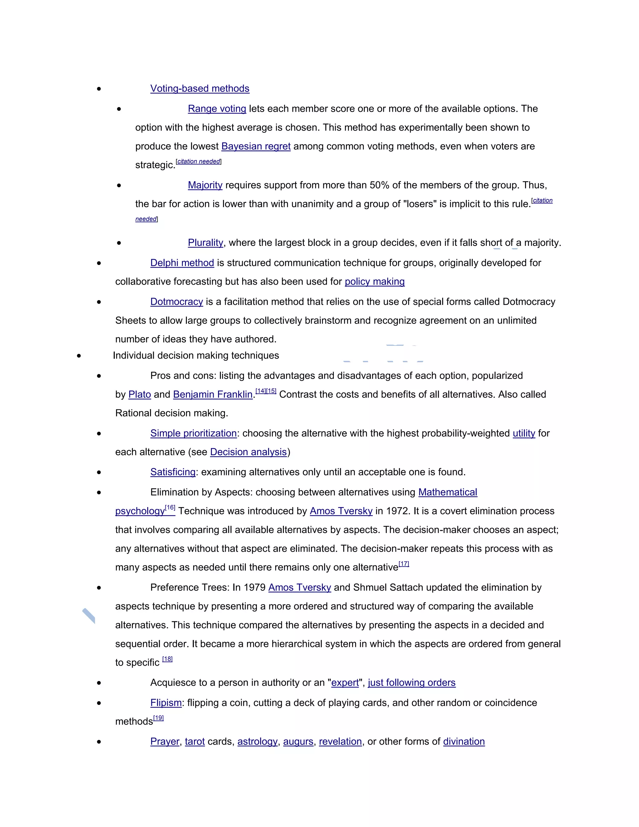  Voting-based methods
 Range voting lets each member score one or more of the available options. The
option with the highest average is chosen. This method has experimentally been shown to
produce the lowest Bayesian regret among common voting methods, even when voters are
strategic.[citation needed]
 Majority requires support from more than 50% of the members of the group. Thus,
the bar for action is lower than with unanimity and a group of "losers" is implicit to this rule.[citation
needed]
 Plurality, where the largest block in a group decides, even if it falls short of a majority.
 Delphi method is structured communication technique for groups, originally developed for
collaborative forecasting but has also been used for policy making
 Dotmocracy is a facilitation method that relies on the use of special forms called Dotmocracy
Sheets to allow large groups to collectively brainstorm and recognize agreement on an unlimited
number of ideas they have authored.
 Individual decision making techniques
 Pros and cons: listing the advantages and disadvantages of each option, popularized
by Plato and Benjamin Franklin.[14][15]
Contrast the costs and benefits of all alternatives. Also called
Rational decision making.
 Simple prioritization: choosing the alternative with the highest probability-weighted utility for
each alternative (see Decision analysis)
 Satisficing: examining alternatives only until an acceptable one is found.
 Elimination by Aspects: choosing between alternatives using Mathematical
psychology[16]
Technique was introduced by Amos Tversky in 1972. It is a covert elimination process
that involves comparing all available alternatives by aspects. The decision-maker chooses an aspect;
any alternatives without that aspect are eliminated. The decision-maker repeats this process with as
many aspects as needed until there remains only one alternative[17]
 Preference Trees: In 1979 Amos Tversky and Shmuel Sattach updated the elimination by
aspects technique by presenting a more ordered and structured way of comparing the available
alternatives. This technique compared the alternatives by presenting the aspects in a decided and
sequential order. It became a more hierarchical system in which the aspects are ordered from general
to specific [18]
 Acquiesce to a person in authority or an "expert", just following orders
 Flipism: flipping a coin, cutting a deck of playing cards, and other random or coincidence
methods[19]
 Prayer, tarot cards, astrology, augurs, revelation, or other forms of divination
 