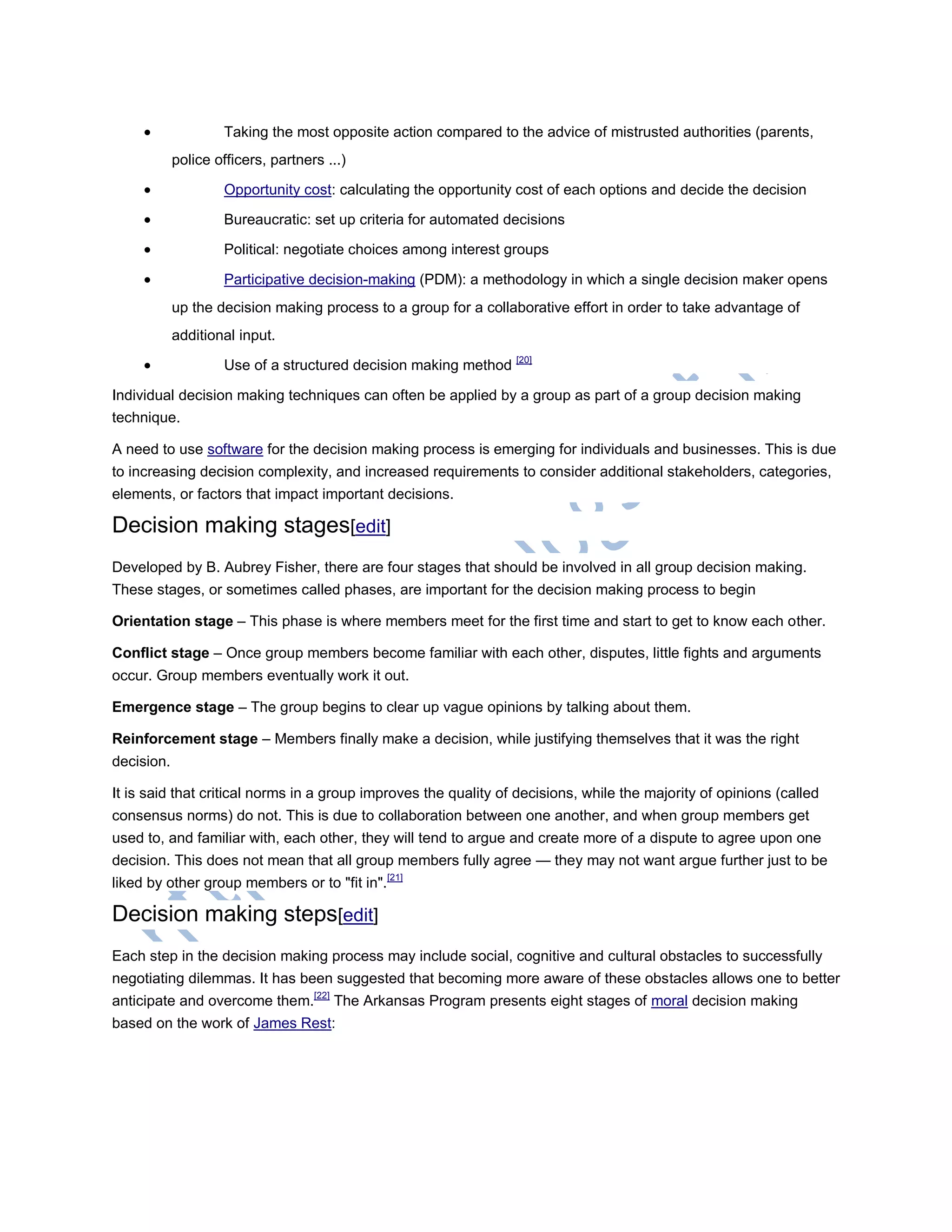  Taking the most opposite action compared to the advice of mistrusted authorities (parents,
police officers, partners ...)
 Opportunity cost: calculating the opportunity cost of each options and decide the decision
 Bureaucratic: set up criteria for automated decisions
 Political: negotiate choices among interest groups
 Participative decision-making (PDM): a methodology in which a single decision maker opens
up the decision making process to a group for a collaborative effort in order to take advantage of
additional input.
 Use of a structured decision making method [20]
Individual decision making techniques can often be applied by a group as part of a group decision making
technique.
A need to use software for the decision making process is emerging for individuals and businesses. This is due
to increasing decision complexity, and increased requirements to consider additional stakeholders, categories,
elements, or factors that impact important decisions.
Decision making stages[edit]
Developed by B. Aubrey Fisher, there are four stages that should be involved in all group decision making.
These stages, or sometimes called phases, are important for the decision making process to begin
Orientation stage – This phase is where members meet for the first time and start to get to know each other.
Conflict stage – Once group members become familiar with each other, disputes, little fights and arguments
occur. Group members eventually work it out.
Emergence stage – The group begins to clear up vague opinions by talking about them.
Reinforcement stage – Members finally make a decision, while justifying themselves that it was the right
decision.
It is said that critical norms in a group improves the quality of decisions, while the majority of opinions (called
consensus norms) do not. This is due to collaboration between one another, and when group members get
used to, and familiar with, each other, they will tend to argue and create more of a dispute to agree upon one
decision. This does not mean that all group members fully agree — they may not want argue further just to be
liked by other group members or to "fit in".[21]
Decision making steps[edit]
Each step in the decision making process may include social, cognitive and cultural obstacles to successfully
negotiating dilemmas. It has been suggested that becoming more aware of these obstacles allows one to better
anticipate and overcome them.[22]
The Arkansas Program presents eight stages of moral decision making
based on the work of James Rest:
 