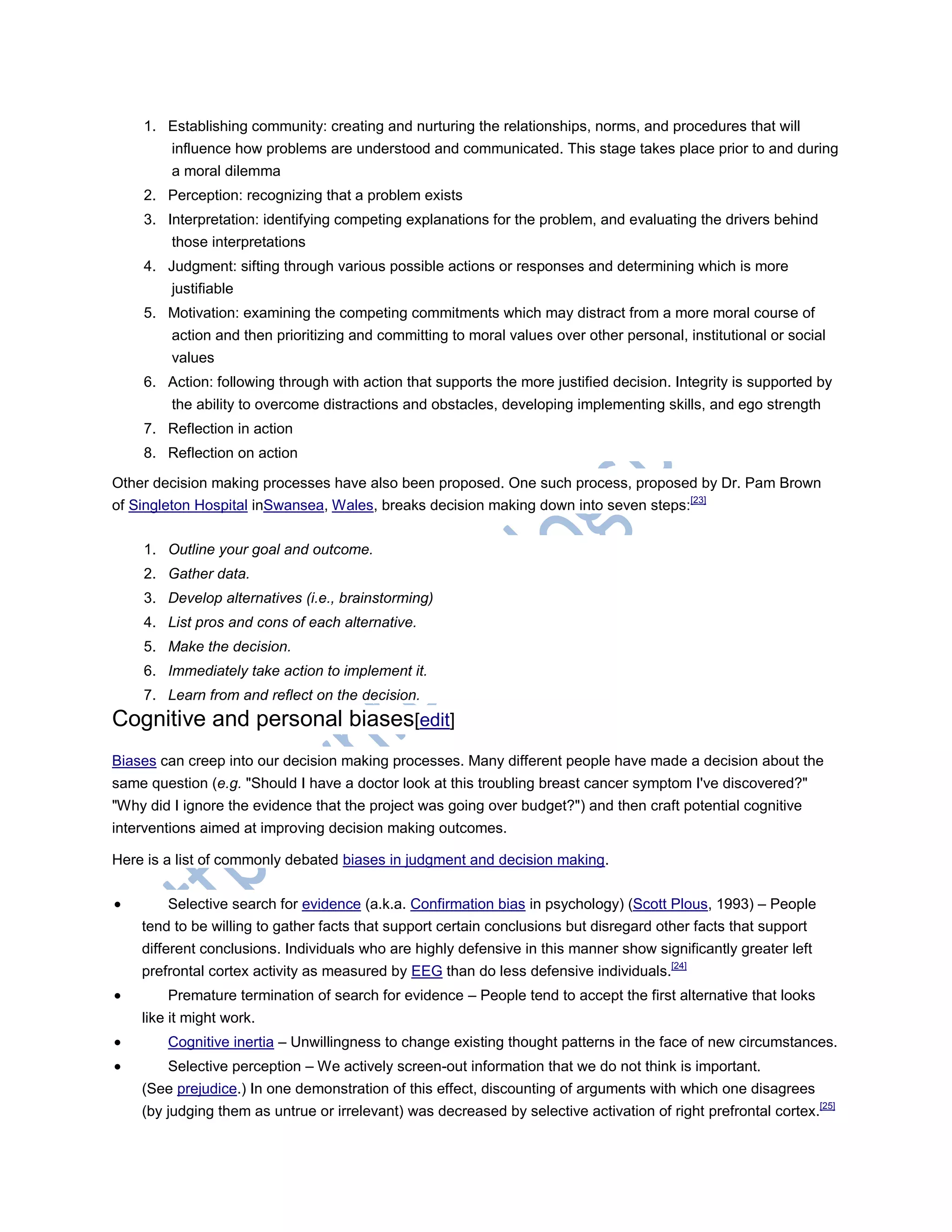 1. Establishing community: creating and nurturing the relationships, norms, and procedures that will
influence how problems are understood and communicated. This stage takes place prior to and during
a moral dilemma
2. Perception: recognizing that a problem exists
3. Interpretation: identifying competing explanations for the problem, and evaluating the drivers behind
those interpretations
4. Judgment: sifting through various possible actions or responses and determining which is more
justifiable
5. Motivation: examining the competing commitments which may distract from a more moral course of
action and then prioritizing and committing to moral values over other personal, institutional or social
values
6. Action: following through with action that supports the more justified decision. Integrity is supported by
the ability to overcome distractions and obstacles, developing implementing skills, and ego strength
7. Reflection in action
8. Reflection on action
Other decision making processes have also been proposed. One such process, proposed by Dr. Pam Brown
of Singleton Hospital inSwansea, Wales, breaks decision making down into seven steps:[23]
1. Outline your goal and outcome.
2. Gather data.
3. Develop alternatives (i.e., brainstorming)
4. List pros and cons of each alternative.
5. Make the decision.
6. Immediately take action to implement it.
7. Learn from and reflect on the decision.
Cognitive and personal biases[edit]
Biases can creep into our decision making processes. Many different people have made a decision about the
same question (e.g. "Should I have a doctor look at this troubling breast cancer symptom I've discovered?"
"Why did I ignore the evidence that the project was going over budget?") and then craft potential cognitive
interventions aimed at improving decision making outcomes.
Here is a list of commonly debated biases in judgment and decision making.
 Selective search for evidence (a.k.a. Confirmation bias in psychology) (Scott Plous, 1993) – People
tend to be willing to gather facts that support certain conclusions but disregard other facts that support
different conclusions. Individuals who are highly defensive in this manner show significantly greater left
prefrontal cortex activity as measured by EEG than do less defensive individuals.[24]
 Premature termination of search for evidence – People tend to accept the first alternative that looks
like it might work.
 Cognitive inertia – Unwillingness to change existing thought patterns in the face of new circumstances.
 Selective perception – We actively screen-out information that we do not think is important.
(See prejudice.) In one demonstration of this effect, discounting of arguments with which one disagrees
(by judging them as untrue or irrelevant) was decreased by selective activation of right prefrontal cortex.[25]
 