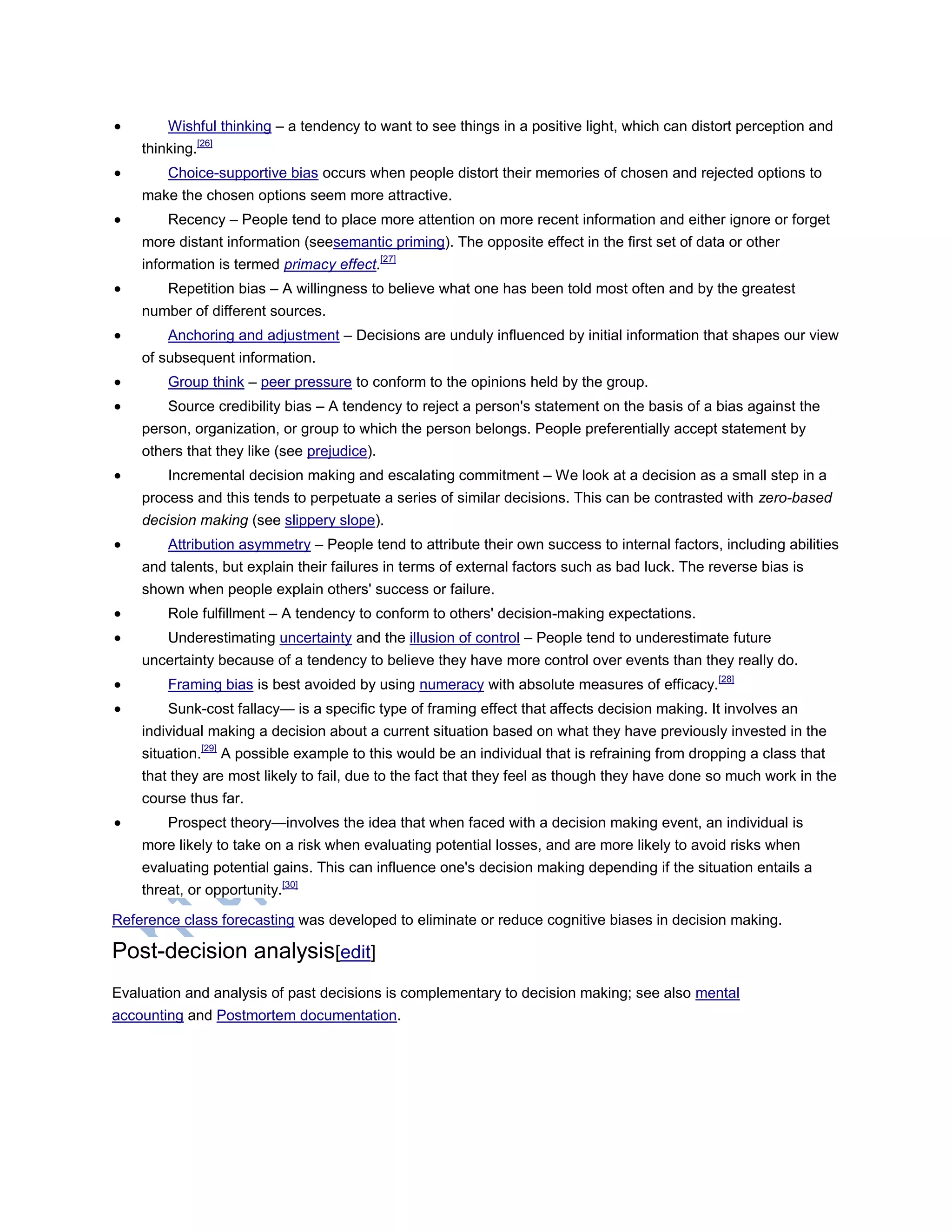  Wishful thinking – a tendency to want to see things in a positive light, which can distort perception and
thinking.[26]
 Choice-supportive bias occurs when people distort their memories of chosen and rejected options to
make the chosen options seem more attractive.
 Recency – People tend to place more attention on more recent information and either ignore or forget
more distant information (seesemantic priming). The opposite effect in the first set of data or other
information is termed primacy effect.[27]
 Repetition bias – A willingness to believe what one has been told most often and by the greatest
number of different sources.
 Anchoring and adjustment – Decisions are unduly influenced by initial information that shapes our view
of subsequent information.
 Group think – peer pressure to conform to the opinions held by the group.
 Source credibility bias – A tendency to reject a person's statement on the basis of a bias against the
person, organization, or group to which the person belongs. People preferentially accept statement by
others that they like (see prejudice).
 Incremental decision making and escalating commitment – We look at a decision as a small step in a
process and this tends to perpetuate a series of similar decisions. This can be contrasted with zero-based
decision making (see slippery slope).
 Attribution asymmetry – People tend to attribute their own success to internal factors, including abilities
and talents, but explain their failures in terms of external factors such as bad luck. The reverse bias is
shown when people explain others' success or failure.
 Role fulfillment – A tendency to conform to others' decision-making expectations.
 Underestimating uncertainty and the illusion of control – People tend to underestimate future
uncertainty because of a tendency to believe they have more control over events than they really do.
 Framing bias is best avoided by using numeracy with absolute measures of efficacy.[28]
 Sunk-cost fallacy— is a specific type of framing effect that affects decision making. It involves an
individual making a decision about a current situation based on what they have previously invested in the
situation.[29]
A possible example to this would be an individual that is refraining from dropping a class that
that they are most likely to fail, due to the fact that they feel as though they have done so much work in the
course thus far.
 Prospect theory—involves the idea that when faced with a decision making event, an individual is
more likely to take on a risk when evaluating potential losses, and are more likely to avoid risks when
evaluating potential gains. This can influence one's decision making depending if the situation entails a
threat, or opportunity.[30]
Reference class forecasting was developed to eliminate or reduce cognitive biases in decision making.
Post-decision analysis[edit]
Evaluation and analysis of past decisions is complementary to decision making; see also mental
accounting and Postmortem documentation.
 