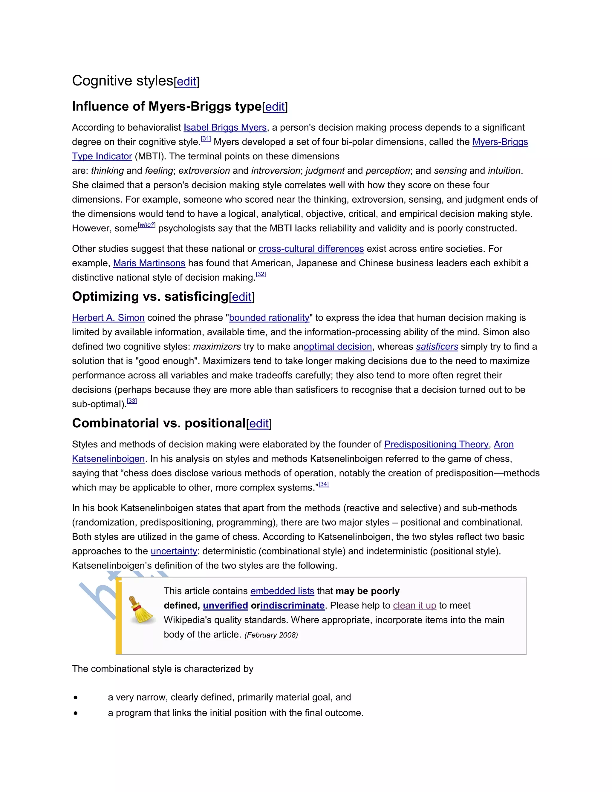 Cognitive styles[edit]
Influence of Myers-Briggs type[edit]
According to behavioralist Isabel Briggs Myers, a person's decision making process depends to a significant
degree on their cognitive style.[31]
Myers developed a set of four bi-polar dimensions, called the Myers-Briggs
Type Indicator (MBTI). The terminal points on these dimensions
are: thinking and feeling; extroversion and introversion; judgment and perception; and sensing and intuition.
She claimed that a person's decision making style correlates well with how they score on these four
dimensions. For example, someone who scored near the thinking, extroversion, sensing, and judgment ends of
the dimensions would tend to have a logical, analytical, objective, critical, and empirical decision making style.
However, some[who?]
psychologists say that the MBTI lacks reliability and validity and is poorly constructed.
Other studies suggest that these national or cross-cultural differences exist across entire societies. For
example, Maris Martinsons has found that American, Japanese and Chinese business leaders each exhibit a
distinctive national style of decision making.[32]
Optimizing vs. satisficing[edit]
Herbert A. Simon coined the phrase "bounded rationality" to express the idea that human decision making is
limited by available information, available time, and the information-processing ability of the mind. Simon also
defined two cognitive styles: maximizers try to make anoptimal decision, whereas satisficers simply try to find a
solution that is "good enough". Maximizers tend to take longer making decisions due to the need to maximize
performance across all variables and make tradeoffs carefully; they also tend to more often regret their
decisions (perhaps because they are more able than satisficers to recognise that a decision turned out to be
sub-optimal).[33]
Combinatorial vs. positional[edit]
Styles and methods of decision making were elaborated by the founder of Predispositioning Theory, Aron
Katsenelinboigen. In his analysis on styles and methods Katsenelinboigen referred to the game of chess,
saying that ―chess does disclose various methods of operation, notably the creation of predisposition—methods
which may be applicable to other, more complex systems.‖[34]
In his book Katsenelinboigen states that apart from the methods (reactive and selective) and sub-methods
(randomization, predispositioning, programming), there are two major styles – positional and combinational.
Both styles are utilized in the game of chess. According to Katsenelinboigen, the two styles reflect two basic
approaches to the uncertainty: deterministic (combinational style) and indeterministic (positional style).
Katsenelinboigen‘s definition of the two styles are the following.
This article contains embedded lists that may be poorly
defined, unverified orindiscriminate. Please help to clean it up to meet
Wikipedia's quality standards. Where appropriate, incorporate items into the main
body of the article. (February 2008)
The combinational style is characterized by
 a very narrow, clearly defined, primarily material goal, and
 a program that links the initial position with the final outcome.
 