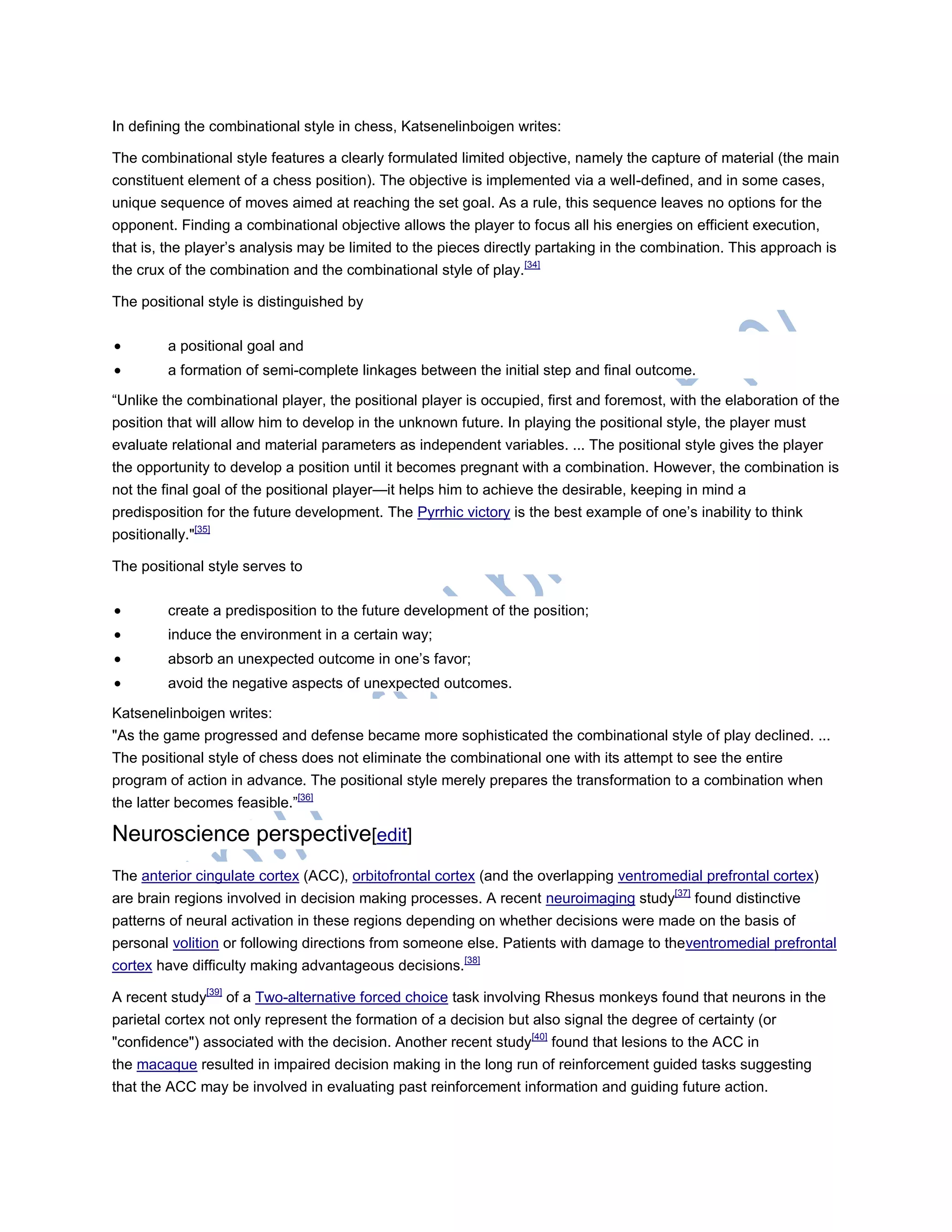In defining the combinational style in chess, Katsenelinboigen writes:
The combinational style features a clearly formulated limited objective, namely the capture of material (the main
constituent element of a chess position). The objective is implemented via a well-defined, and in some cases,
unique sequence of moves aimed at reaching the set goal. As a rule, this sequence leaves no options for the
opponent. Finding a combinational objective allows the player to focus all his energies on efficient execution,
that is, the player‘s analysis may be limited to the pieces directly partaking in the combination. This approach is
the crux of the combination and the combinational style of play.[34]
The positional style is distinguished by
 a positional goal and
 a formation of semi-complete linkages between the initial step and final outcome.
―Unlike the combinational player, the positional player is occupied, first and foremost, with the elaboration of the
position that will allow him to develop in the unknown future. In playing the positional style, the player must
evaluate relational and material parameters as independent variables. ... The positional style gives the player
the opportunity to develop a position until it becomes pregnant with a combination. However, the combination is
not the final goal of the positional player—it helps him to achieve the desirable, keeping in mind a
predisposition for the future development. The Pyrrhic victory is the best example of one‘s inability to think
positionally."[35]
The positional style serves to
 create a predisposition to the future development of the position;
 induce the environment in a certain way;
 absorb an unexpected outcome in one‘s favor;
 avoid the negative aspects of unexpected outcomes.
Katsenelinboigen writes:
"As the game progressed and defense became more sophisticated the combinational style of play declined. ...
The positional style of chess does not eliminate the combinational one with its attempt to see the entire
program of action in advance. The positional style merely prepares the transformation to a combination when
the latter becomes feasible.‖[36]
Neuroscience perspective[edit]
The anterior cingulate cortex (ACC), orbitofrontal cortex (and the overlapping ventromedial prefrontal cortex)
are brain regions involved in decision making processes. A recent neuroimaging study[37]
found distinctive
patterns of neural activation in these regions depending on whether decisions were made on the basis of
personal volition or following directions from someone else. Patients with damage to theventromedial prefrontal
cortex have difficulty making advantageous decisions.[38]
A recent study[39]
of a Two-alternative forced choice task involving Rhesus monkeys found that neurons in the
parietal cortex not only represent the formation of a decision but also signal the degree of certainty (or
"confidence") associated with the decision. Another recent study[40]
found that lesions to the ACC in
the macaque resulted in impaired decision making in the long run of reinforcement guided tasks suggesting
that the ACC may be involved in evaluating past reinforcement information and guiding future action.
 