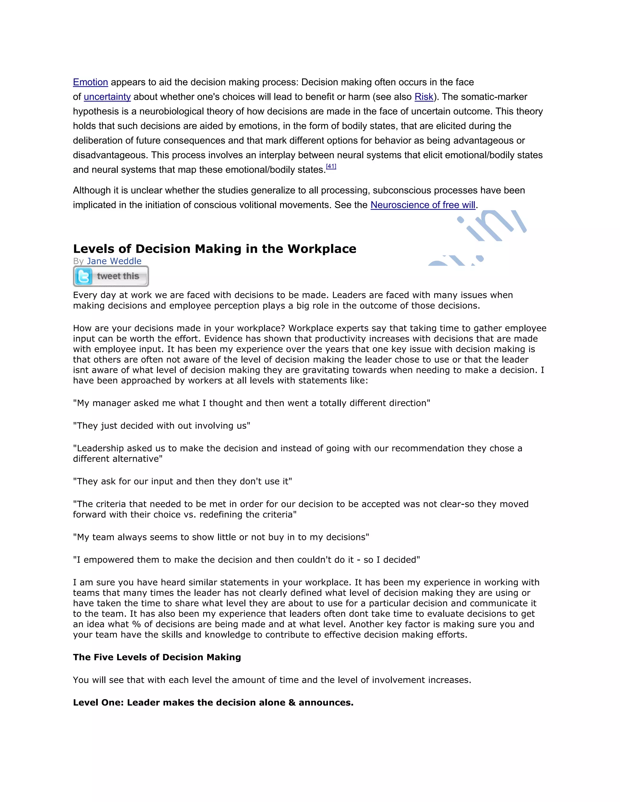 Emotion appears to aid the decision making process: Decision making often occurs in the face
of uncertainty about whether one's choices will lead to benefit or harm (see also Risk). The somatic-marker
hypothesis is a neurobiological theory of how decisions are made in the face of uncertain outcome. This theory
holds that such decisions are aided by emotions, in the form of bodily states, that are elicited during the
deliberation of future consequences and that mark different options for behavior as being advantageous or
disadvantageous. This process involves an interplay between neural systems that elicit emotional/bodily states
and neural systems that map these emotional/bodily states.[41]
Although it is unclear whether the studies generalize to all processing, subconscious processes have been
implicated in the initiation of conscious volitional movements. See the Neuroscience of free will.
Levels of Decision Making in the Workplace
By Jane Weddle
Every day at work we are faced with decisions to be made. Leaders are faced with many issues when
making decisions and employee perception plays a big role in the outcome of those decisions.
How are your decisions made in your workplace? Workplace experts say that taking time to gather employee
input can be worth the effort. Evidence has shown that productivity increases with decisions that are made
with employee input. It has been my experience over the years that one key issue with decision making is
that others are often not aware of the level of decision making the leader chose to use or that the leader
isnt aware of what level of decision making they are gravitating towards when needing to make a decision. I
have been approached by workers at all levels with statements like:
"My manager asked me what I thought and then went a totally different direction"
"They just decided with out involving us"
"Leadership asked us to make the decision and instead of going with our recommendation they chose a
different alternative"
"They ask for our input and then they don't use it"
"The criteria that needed to be met in order for our decision to be accepted was not clear-so they moved
forward with their choice vs. redefining the criteria"
"My team always seems to show little or not buy in to my decisions"
"I empowered them to make the decision and then couldn't do it - so I decided"
I am sure you have heard similar statements in your workplace. It has been my experience in working with
teams that many times the leader has not clearly defined what level of decision making they are using or
have taken the time to share what level they are about to use for a particular decision and communicate it
to the team. It has also been my experience that leaders often dont take time to evaluate decisions to get
an idea what % of decisions are being made and at what level. Another key factor is making sure you and
your team have the skills and knowledge to contribute to effective decision making efforts.
The Five Levels of Decision Making
You will see that with each level the amount of time and the level of involvement increases.
Level One: Leader makes the decision alone & announces.
 