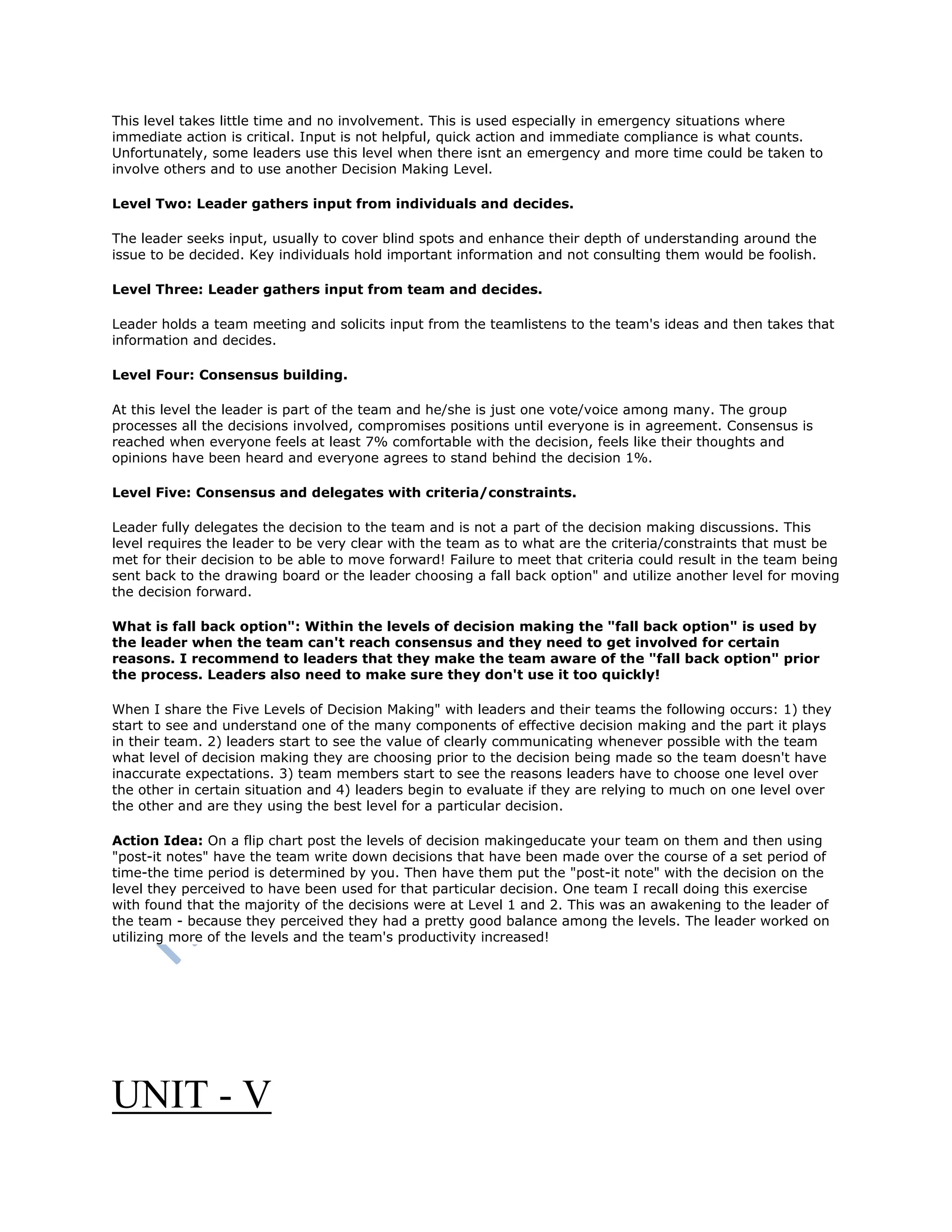 This level takes little time and no involvement. This is used especially in emergency situations where
immediate action is critical. Input is not helpful, quick action and immediate compliance is what counts.
Unfortunately, some leaders use this level when there isnt an emergency and more time could be taken to
involve others and to use another Decision Making Level.
Level Two: Leader gathers input from individuals and decides.
The leader seeks input, usually to cover blind spots and enhance their depth of understanding around the
issue to be decided. Key individuals hold important information and not consulting them would be foolish.
Level Three: Leader gathers input from team and decides.
Leader holds a team meeting and solicits input from the teamlistens to the team's ideas and then takes that
information and decides.
Level Four: Consensus building.
At this level the leader is part of the team and he/she is just one vote/voice among many. The group
processes all the decisions involved, compromises positions until everyone is in agreement. Consensus is
reached when everyone feels at least 7% comfortable with the decision, feels like their thoughts and
opinions have been heard and everyone agrees to stand behind the decision 1%.
Level Five: Consensus and delegates with criteria/constraints.
Leader fully delegates the decision to the team and is not a part of the decision making discussions. This
level requires the leader to be very clear with the team as to what are the criteria/constraints that must be
met for their decision to be able to move forward! Failure to meet that criteria could result in the team being
sent back to the drawing board or the leader choosing a fall back option" and utilize another level for moving
the decision forward.
What is fall back option": Within the levels of decision making the "fall back option" is used by
the leader when the team can't reach consensus and they need to get involved for certain
reasons. I recommend to leaders that they make the team aware of the "fall back option" prior
the process. Leaders also need to make sure they don't use it too quickly!
When I share the Five Levels of Decision Making" with leaders and their teams the following occurs: 1) they
start to see and understand one of the many components of effective decision making and the part it plays
in their team. 2) leaders start to see the value of clearly communicating whenever possible with the team
what level of decision making they are choosing prior to the decision being made so the team doesn't have
inaccurate expectations. 3) team members start to see the reasons leaders have to choose one level over
the other in certain situation and 4) leaders begin to evaluate if they are relying to much on one level over
the other and are they using the best level for a particular decision.
Action Idea: On a flip chart post the levels of decision makingeducate your team on them and then using
"post-it notes" have the team write down decisions that have been made over the course of a set period of
time-the time period is determined by you. Then have them put the "post-it note" with the decision on the
level they perceived to have been used for that particular decision. One team I recall doing this exercise
with found that the majority of the decisions were at Level 1 and 2. This was an awakening to the leader of
the team - because they perceived they had a pretty good balance among the levels. The leader worked on
utilizing more of the levels and the team's productivity increased!
UNIT - V
 