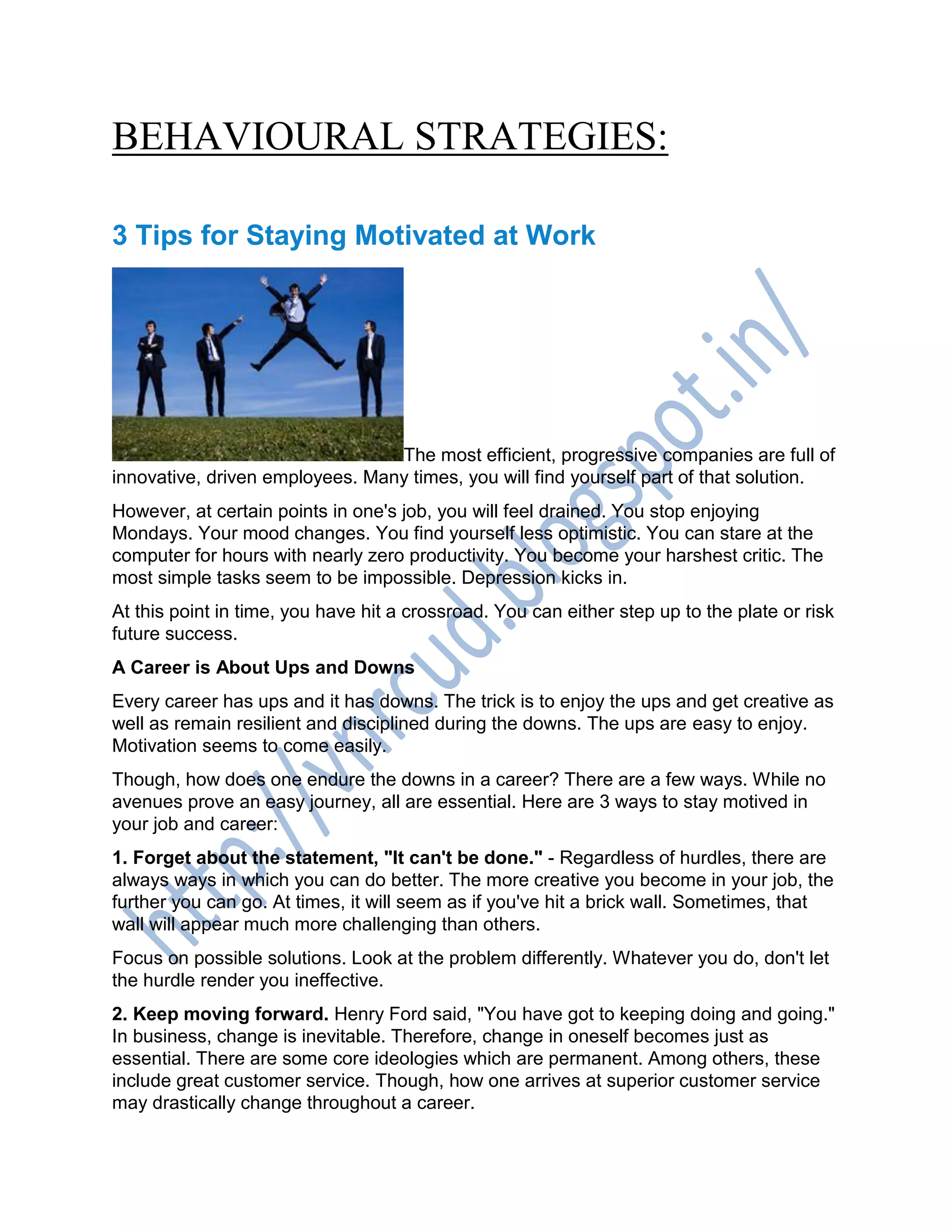 BEHAVIOURAL STRATEGIES:
3 Tips for Staying Motivated at Work
The most efficient, progressive companies are full of
innovative, driven employees. Many times, you will find yourself part of that solution.
However, at certain points in one's job, you will feel drained. You stop enjoying
Mondays. Your mood changes. You find yourself less optimistic. You can stare at the
computer for hours with nearly zero productivity. You become your harshest critic. The
most simple tasks seem to be impossible. Depression kicks in.
At this point in time, you have hit a crossroad. You can either step up to the plate or risk
future success.
A Career is About Ups and Downs
Every career has ups and it has downs. The trick is to enjoy the ups and get creative as
well as remain resilient and disciplined during the downs. The ups are easy to enjoy.
Motivation seems to come easily.
Though, how does one endure the downs in a career? There are a few ways. While no
avenues prove an easy journey, all are essential. Here are 3 ways to stay motived in
your job and career:
1. Forget about the statement, "It can't be done." - Regardless of hurdles, there are
always ways in which you can do better. The more creative you become in your job, the
further you can go. At times, it will seem as if you've hit a brick wall. Sometimes, that
wall will appear much more challenging than others.
Focus on possible solutions. Look at the problem differently. Whatever you do, don't let
the hurdle render you ineffective.
2. Keep moving forward. Henry Ford said, "You have got to keeping doing and going."
In business, change is inevitable. Therefore, change in oneself becomes just as
essential. There are some core ideologies which are permanent. Among others, these
include great customer service. Though, how one arrives at superior customer service
may drastically change throughout a career.
 
