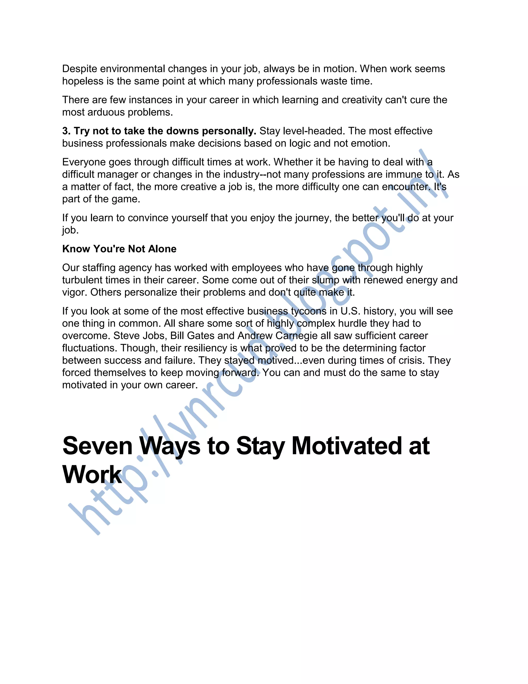 Despite environmental changes in your job, always be in motion. When work seems
hopeless is the same point at which many professionals waste time.
There are few instances in your career in which learning and creativity can't cure the
most arduous problems.
3. Try not to take the downs personally. Stay level-headed. The most effective
business professionals make decisions based on logic and not emotion.
Everyone goes through difficult times at work. Whether it be having to deal with a
difficult manager or changes in the industry--not many professions are immune to it. As
a matter of fact, the more creative a job is, the more difficulty one can encounter. It's
part of the game.
If you learn to convince yourself that you enjoy the journey, the better you'll do at your
job.
Know You're Not Alone
Our staffing agency has worked with employees who have gone through highly
turbulent times in their career. Some come out of their slump with renewed energy and
vigor. Others personalize their problems and don't quite make it.
If you look at some of the most effective business tycoons in U.S. history, you will see
one thing in common. All share some sort of highly complex hurdle they had to
overcome. Steve Jobs, Bill Gates and Andrew Carnegie all saw sufficient career
fluctuations. Though, their resiliency is what proved to be the determining factor
between success and failure. They stayed motived...even during times of crisis. They
forced themselves to keep moving forward. You can and must do the same to stay
motivated in your own career.
Seven Ways to Stay Motivated at
Work
 