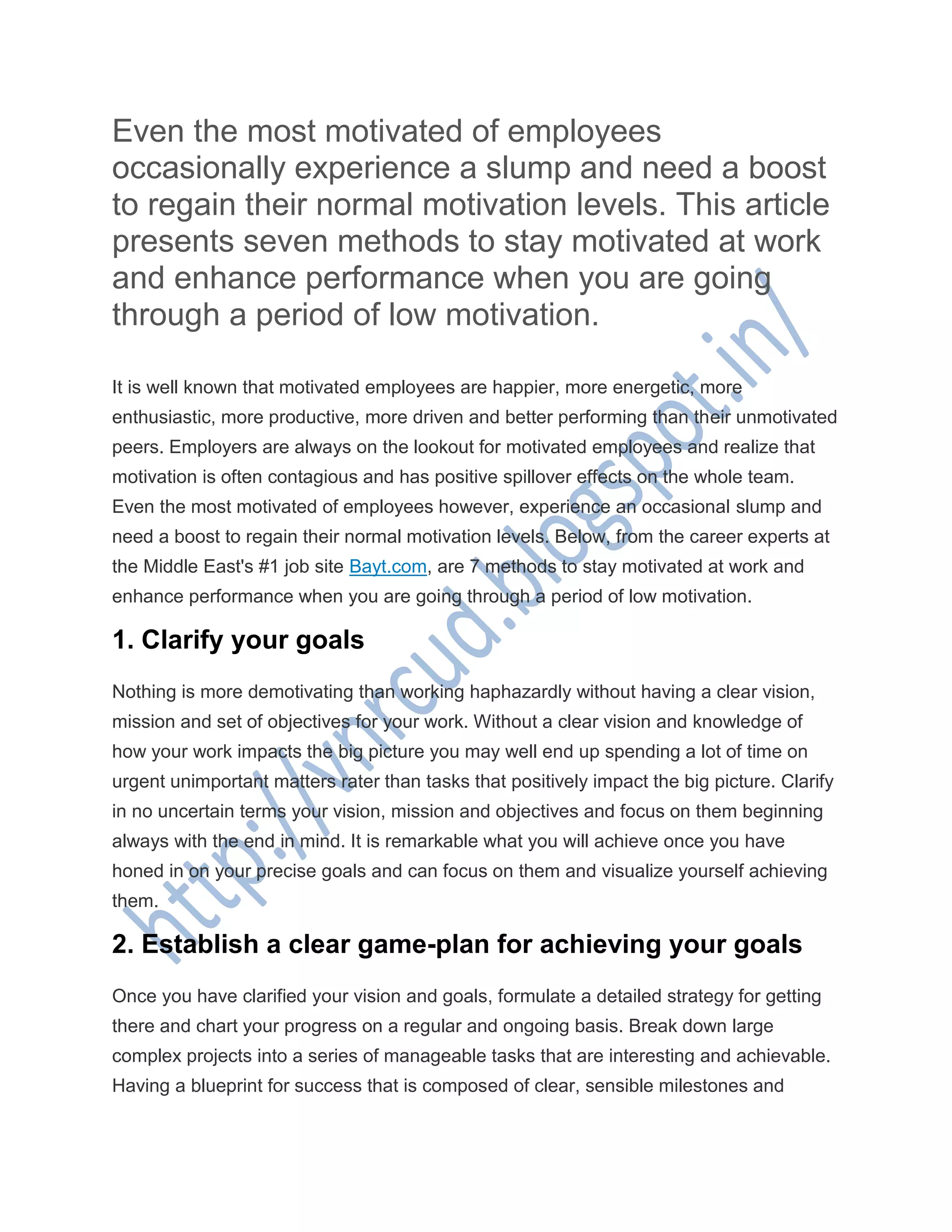 Even the most motivated of employees
occasionally experience a slump and need a boost
to regain their normal motivation levels. This article
presents seven methods to stay motivated at work
and enhance performance when you are going
through a period of low motivation.
It is well known that motivated employees are happier, more energetic, more
enthusiastic, more productive, more driven and better performing than their unmotivated
peers. Employers are always on the lookout for motivated employees and realize that
motivation is often contagious and has positive spillover effects on the whole team.
Even the most motivated of employees however, experience an occasional slump and
need a boost to regain their normal motivation levels. Below, from the career experts at
the Middle East's #1 job site Bayt.com, are 7 methods to stay motivated at work and
enhance performance when you are going through a period of low motivation.
1. Clarify your goals
Nothing is more demotivating than working haphazardly without having a clear vision,
mission and set of objectives for your work. Without a clear vision and knowledge of
how your work impacts the big picture you may well end up spending a lot of time on
urgent unimportant matters rater than tasks that positively impact the big picture. Clarify
in no uncertain terms your vision, mission and objectives and focus on them beginning
always with the end in mind. It is remarkable what you will achieve once you have
honed in on your precise goals and can focus on them and visualize yourself achieving
them.
2. Establish a clear game-plan for achieving your goals
Once you have clarified your vision and goals, formulate a detailed strategy for getting
there and chart your progress on a regular and ongoing basis. Break down large
complex projects into a series of manageable tasks that are interesting and achievable.
Having a blueprint for success that is composed of clear, sensible milestones and
 