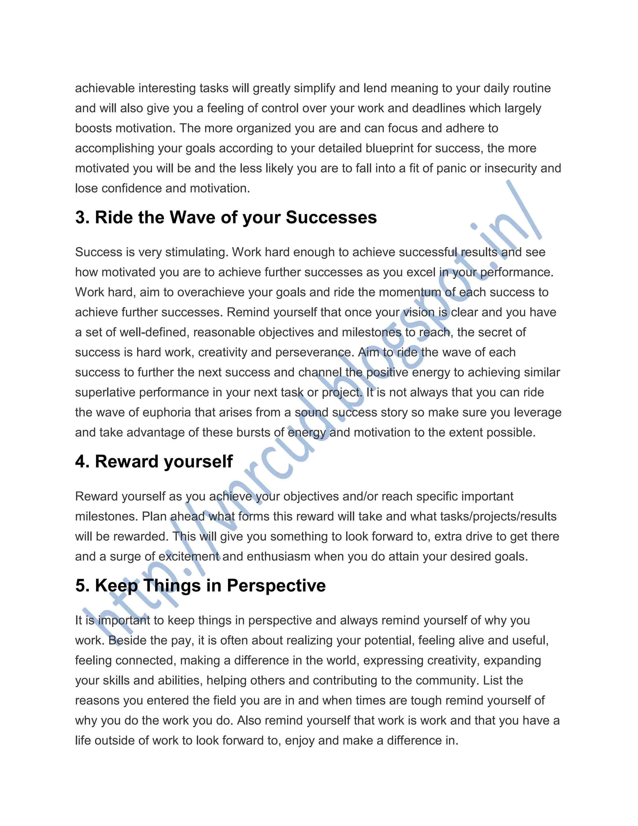 achievable interesting tasks will greatly simplify and lend meaning to your daily routine
and will also give you a feeling of control over your work and deadlines which largely
boosts motivation. The more organized you are and can focus and adhere to
accomplishing your goals according to your detailed blueprint for success, the more
motivated you will be and the less likely you are to fall into a fit of panic or insecurity and
lose confidence and motivation.
3. Ride the Wave of your Successes
Success is very stimulating. Work hard enough to achieve successful results and see
how motivated you are to achieve further successes as you excel in your performance.
Work hard, aim to overachieve your goals and ride the momentum of each success to
achieve further successes. Remind yourself that once your vision is clear and you have
a set of well-defined, reasonable objectives and milestones to reach, the secret of
success is hard work, creativity and perseverance. Aim to ride the wave of each
success to further the next success and channel the positive energy to achieving similar
superlative performance in your next task or project. It is not always that you can ride
the wave of euphoria that arises from a sound success story so make sure you leverage
and take advantage of these bursts of energy and motivation to the extent possible.
4. Reward yourself
Reward yourself as you achieve your objectives and/or reach specific important
milestones. Plan ahead what forms this reward will take and what tasks/projects/results
will be rewarded. This will give you something to look forward to, extra drive to get there
and a surge of excitement and enthusiasm when you do attain your desired goals.
5. Keep Things in Perspective
It is important to keep things in perspective and always remind yourself of why you
work. Beside the pay, it is often about realizing your potential, feeling alive and useful,
feeling connected, making a difference in the world, expressing creativity, expanding
your skills and abilities, helping others and contributing to the community. List the
reasons you entered the field you are in and when times are tough remind yourself of
why you do the work you do. Also remind yourself that work is work and that you have a
life outside of work to look forward to, enjoy and make a difference in.
 
