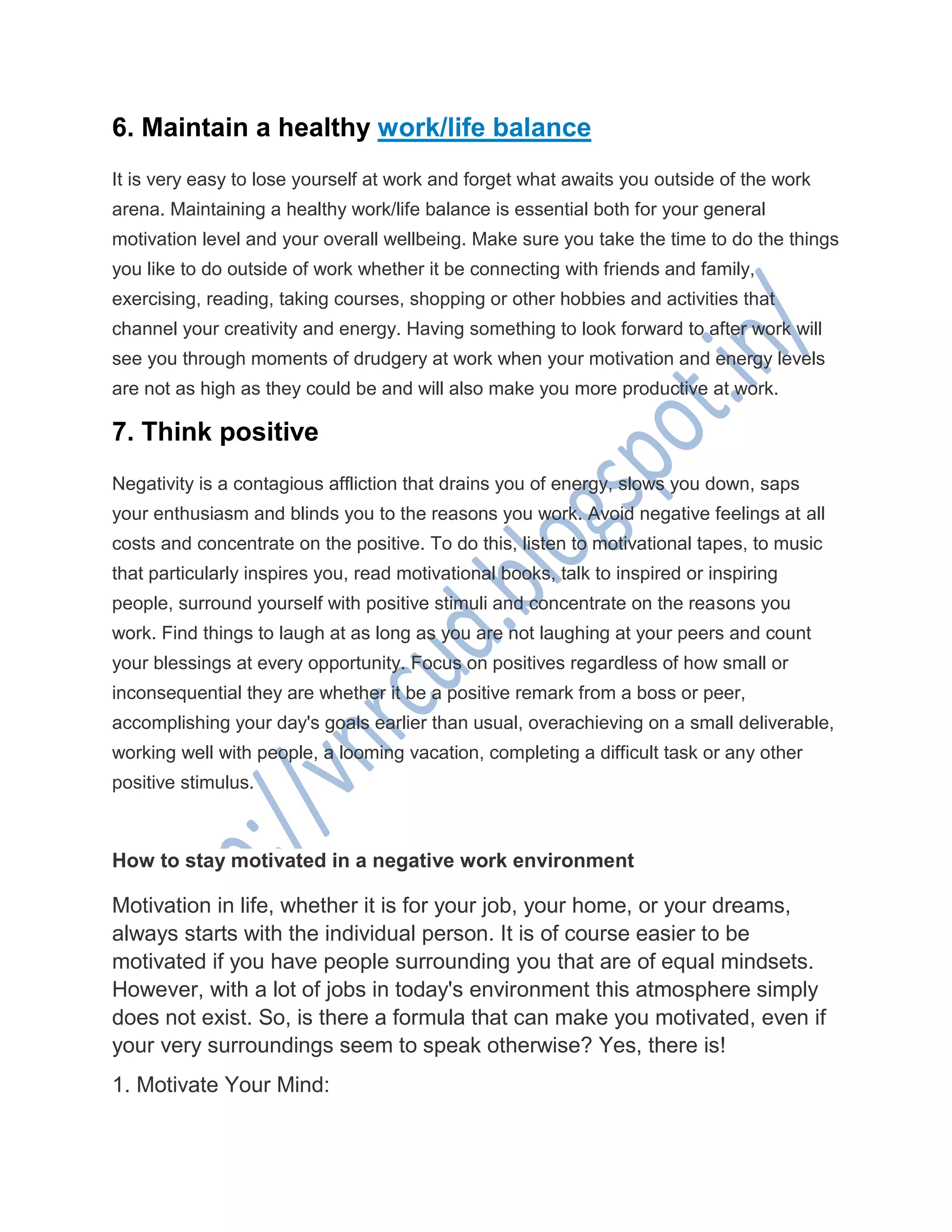 6. Maintain a healthy work/life balance
It is very easy to lose yourself at work and forget what awaits you outside of the work
arena. Maintaining a healthy work/life balance is essential both for your general
motivation level and your overall wellbeing. Make sure you take the time to do the things
you like to do outside of work whether it be connecting with friends and family,
exercising, reading, taking courses, shopping or other hobbies and activities that
channel your creativity and energy. Having something to look forward to after work will
see you through moments of drudgery at work when your motivation and energy levels
are not as high as they could be and will also make you more productive at work.
7. Think positive
Negativity is a contagious affliction that drains you of energy, slows you down, saps
your enthusiasm and blinds you to the reasons you work. Avoid negative feelings at all
costs and concentrate on the positive. To do this, listen to motivational tapes, to music
that particularly inspires you, read motivational books, talk to inspired or inspiring
people, surround yourself with positive stimuli and concentrate on the reasons you
work. Find things to laugh at as long as you are not laughing at your peers and count
your blessings at every opportunity. Focus on positives regardless of how small or
inconsequential they are whether it be a positive remark from a boss or peer,
accomplishing your day's goals earlier than usual, overachieving on a small deliverable,
working well with people, a looming vacation, completing a difficult task or any other
positive stimulus.
How to stay motivated in a negative work environment
Motivation in life, whether it is for your job, your home, or your dreams,
always starts with the individual person. It is of course easier to be
motivated if you have people surrounding you that are of equal mindsets.
However, with a lot of jobs in today's environment this atmosphere simply
does not exist. So, is there a formula that can make you motivated, even if
your very surroundings seem to speak otherwise? Yes, there is!
1. Motivate Your Mind:
 