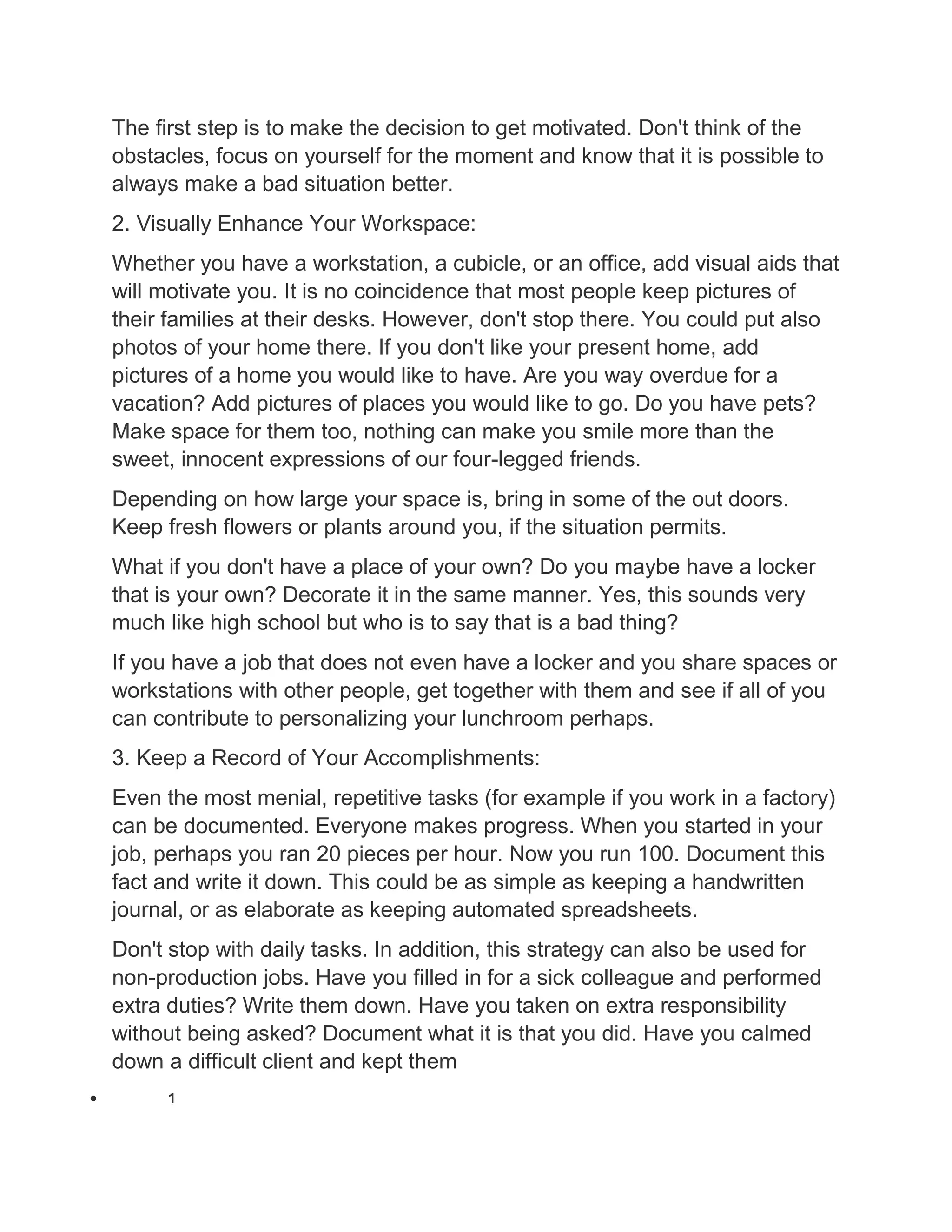 The first step is to make the decision to get motivated. Don't think of the
obstacles, focus on yourself for the moment and know that it is possible to
always make a bad situation better.
2. Visually Enhance Your Workspace:
Whether you have a workstation, a cubicle, or an office, add visual aids that
will motivate you. It is no coincidence that most people keep pictures of
their families at their desks. However, don't stop there. You could put also
photos of your home there. If you don't like your present home, add
pictures of a home you would like to have. Are you way overdue for a
vacation? Add pictures of places you would like to go. Do you have pets?
Make space for them too, nothing can make you smile more than the
sweet, innocent expressions of our four-legged friends.
Depending on how large your space is, bring in some of the out doors.
Keep fresh flowers or plants around you, if the situation permits.
What if you don't have a place of your own? Do you maybe have a locker
that is your own? Decorate it in the same manner. Yes, this sounds very
much like high school but who is to say that is a bad thing?
If you have a job that does not even have a locker and you share spaces or
workstations with other people, get together with them and see if all of you
can contribute to personalizing your lunchroom perhaps.
3. Keep a Record of Your Accomplishments:
Even the most menial, repetitive tasks (for example if you work in a factory)
can be documented. Everyone makes progress. When you started in your
job, perhaps you ran 20 pieces per hour. Now you run 100. Document this
fact and write it down. This could be as simple as keeping a handwritten
journal, or as elaborate as keeping automated spreadsheets.
Don't stop with daily tasks. In addition, this strategy can also be used for
non-production jobs. Have you filled in for a sick colleague and performed
extra duties? Write them down. Have you taken on extra responsibility
without being asked? Document what it is that you did. Have you calmed
down a difficult client and kept them
 1
 