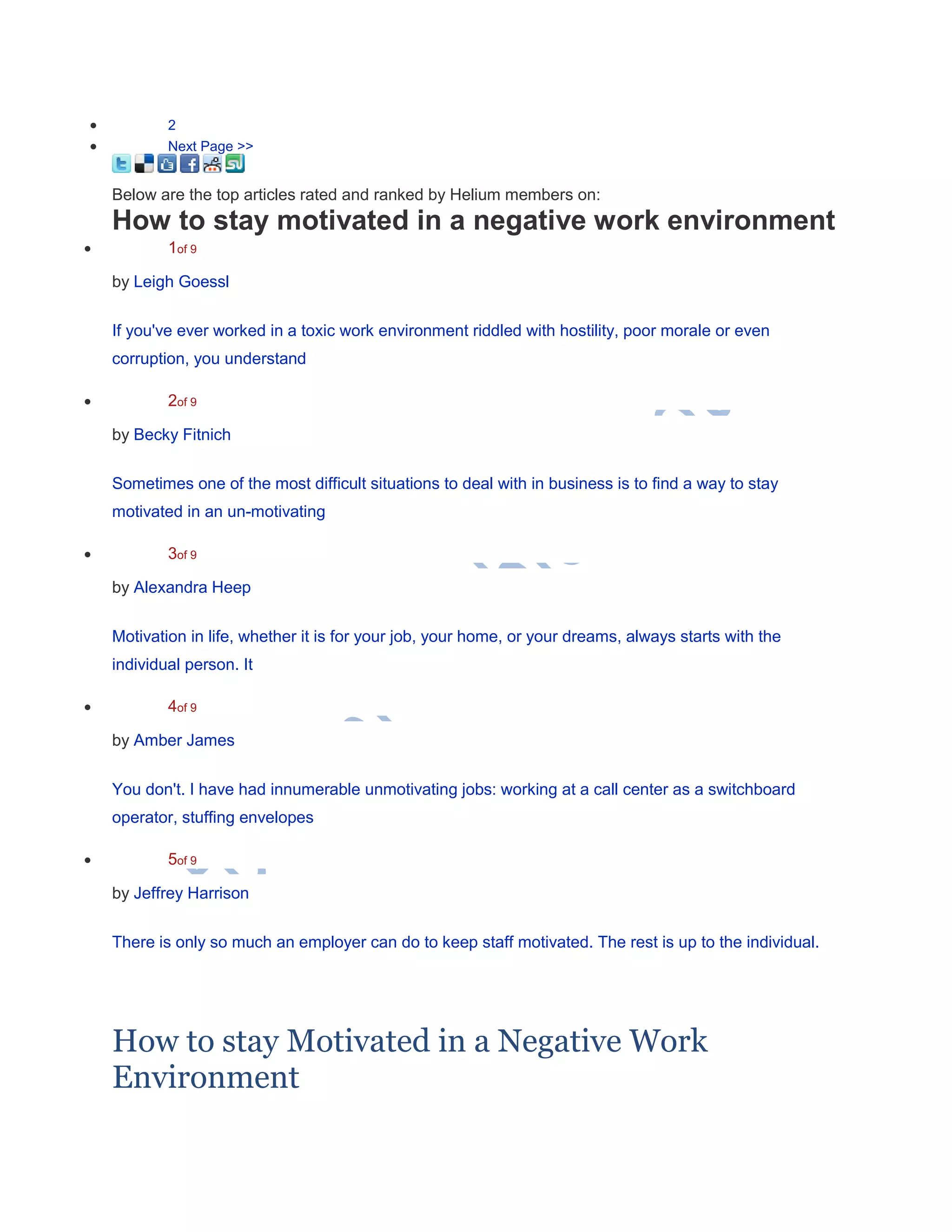  2
 Next Page >>
Below are the top articles rated and ranked by Helium members on:
How to stay motivated in a negative work environment
 1of 9
by Leigh Goessl
If you've ever worked in a toxic work environment riddled with hostility, poor morale or even
corruption, you understand
 2of 9
by Becky Fitnich
Sometimes one of the most difficult situations to deal with in business is to find a way to stay
motivated in an un-motivating
 3of 9
by Alexandra Heep
Motivation in life, whether it is for your job, your home, or your dreams, always starts with the
individual person. It
 4of 9
by Amber James
You don't. I have had innumerable unmotivating jobs: working at a call center as a switchboard
operator, stuffing envelopes
 5of 9
by Jeffrey Harrison
There is only so much an employer can do to keep staff motivated. The rest is up to the individual.
How to stay Motivated in a Negative Work
Environment
 