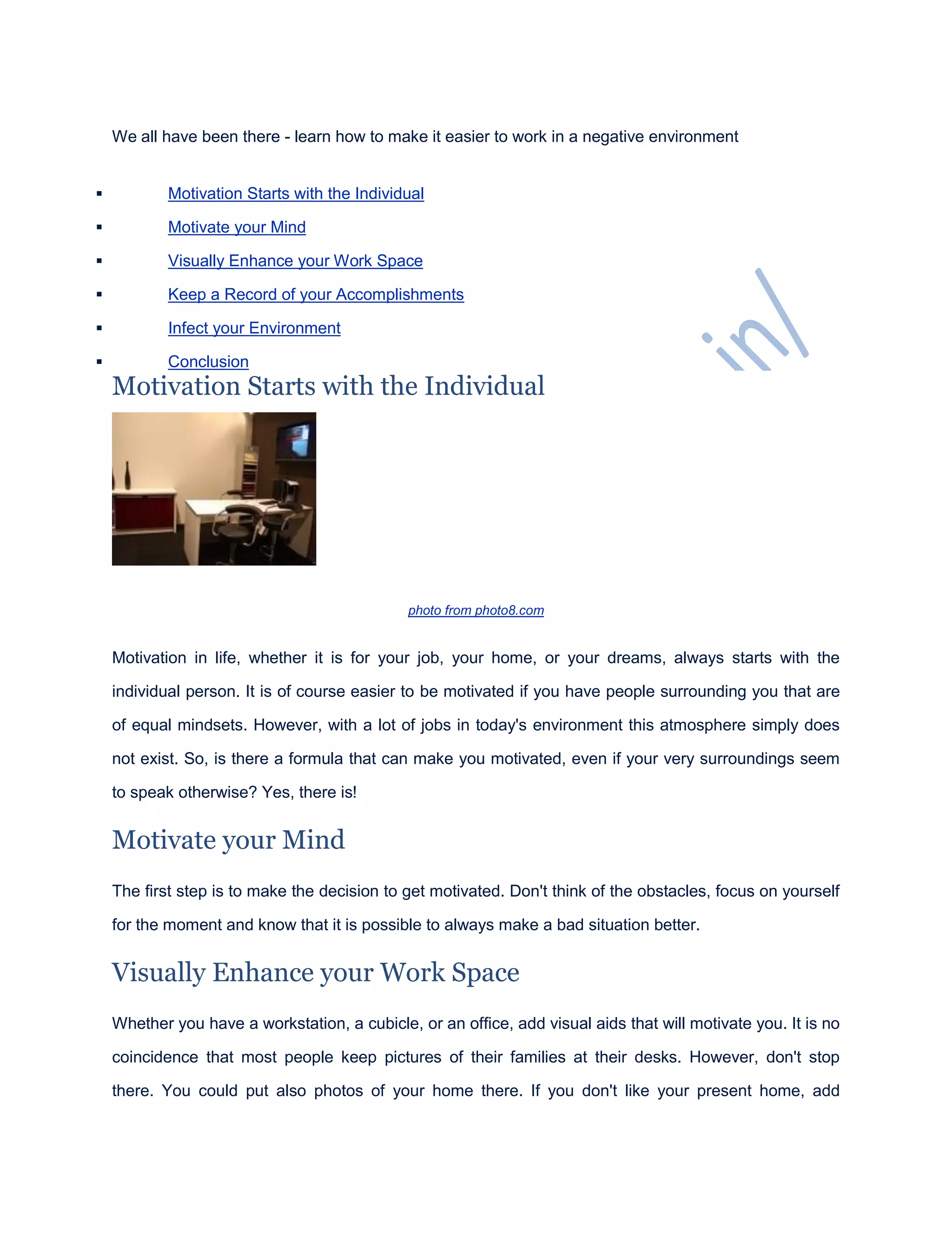 We all have been there - learn how to make it easier to work in a negative environment
 Motivation Starts with the Individual
 Motivate your Mind
 Visually Enhance your Work Space
 Keep a Record of your Accomplishments
 Infect your Environment
 Conclusion
Motivation Starts with the Individual
photo from photo8.com
Motivation in life, whether it is for your job, your home, or your dreams, always starts with the
individual person. It is of course easier to be motivated if you have people surrounding you that are
of equal mindsets. However, with a lot of jobs in today's environment this atmosphere simply does
not exist. So, is there a formula that can make you motivated, even if your very surroundings seem
to speak otherwise? Yes, there is!
Motivate your Mind
The first step is to make the decision to get motivated. Don't think of the obstacles, focus on yourself
for the moment and know that it is possible to always make a bad situation better.
Visually Enhance your Work Space
Whether you have a workstation, a cubicle, or an office, add visual aids that will motivate you. It is no
coincidence that most people keep pictures of their families at their desks. However, don't stop
there. You could put also photos of your home there. If you don't like your present home, add
 