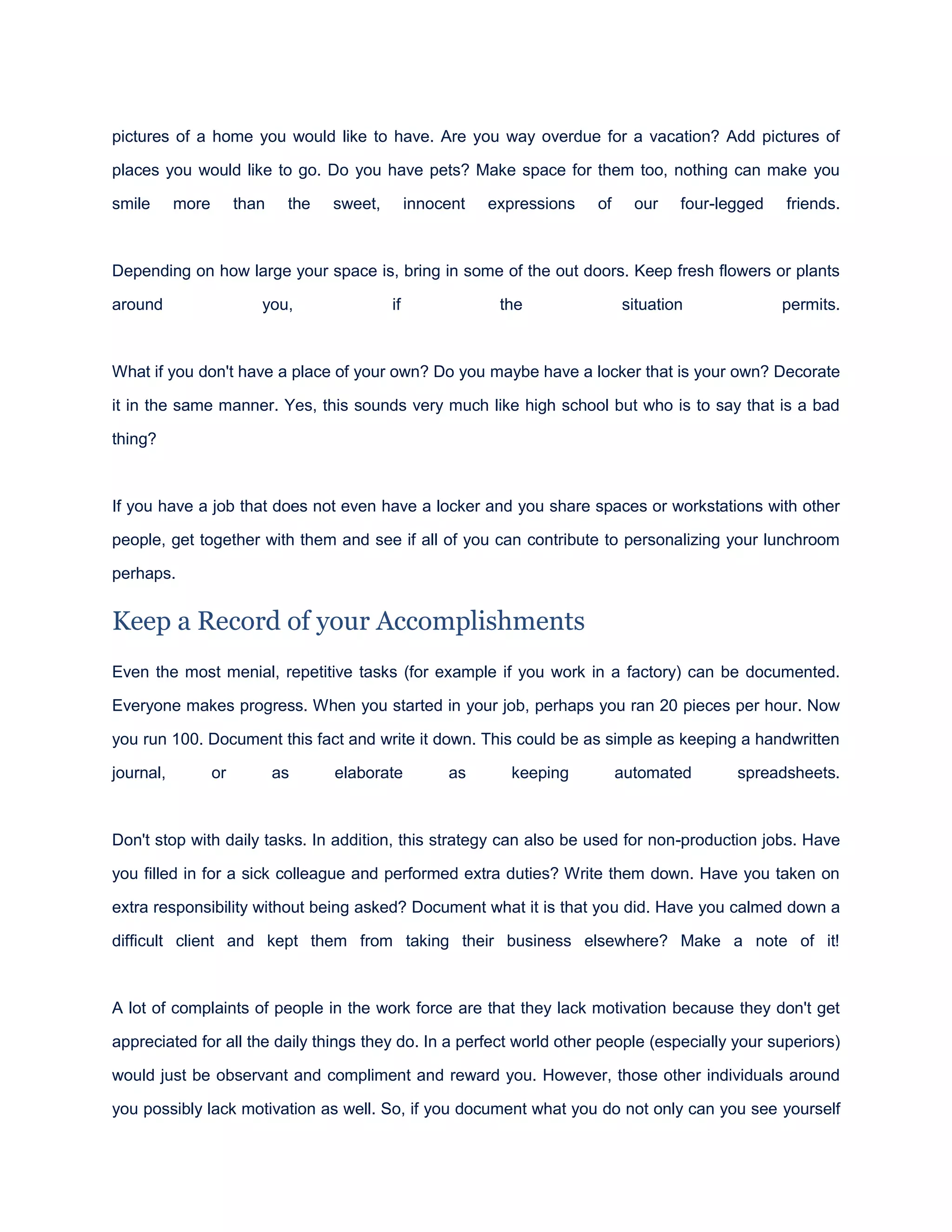 pictures of a home you would like to have. Are you way overdue for a vacation? Add pictures of
places you would like to go. Do you have pets? Make space for them too, nothing can make you
smile more than the sweet, innocent expressions of our four-legged friends.
Depending on how large your space is, bring in some of the out doors. Keep fresh flowers or plants
around you, if the situation permits.
What if you don't have a place of your own? Do you maybe have a locker that is your own? Decorate
it in the same manner. Yes, this sounds very much like high school but who is to say that is a bad
thing?
If you have a job that does not even have a locker and you share spaces or workstations with other
people, get together with them and see if all of you can contribute to personalizing your lunchroom
perhaps.
Keep a Record of your Accomplishments
Even the most menial, repetitive tasks (for example if you work in a factory) can be documented.
Everyone makes progress. When you started in your job, perhaps you ran 20 pieces per hour. Now
you run 100. Document this fact and write it down. This could be as simple as keeping a handwritten
journal, or as elaborate as keeping automated spreadsheets.
Don't stop with daily tasks. In addition, this strategy can also be used for non-production jobs. Have
you filled in for a sick colleague and performed extra duties? Write them down. Have you taken on
extra responsibility without being asked? Document what it is that you did. Have you calmed down a
difficult client and kept them from taking their business elsewhere? Make a note of it!
A lot of complaints of people in the work force are that they lack motivation because they don't get
appreciated for all the daily things they do. In a perfect world other people (especially your superiors)
would just be observant and compliment and reward you. However, those other individuals around
you possibly lack motivation as well. So, if you document what you do not only can you see yourself
 