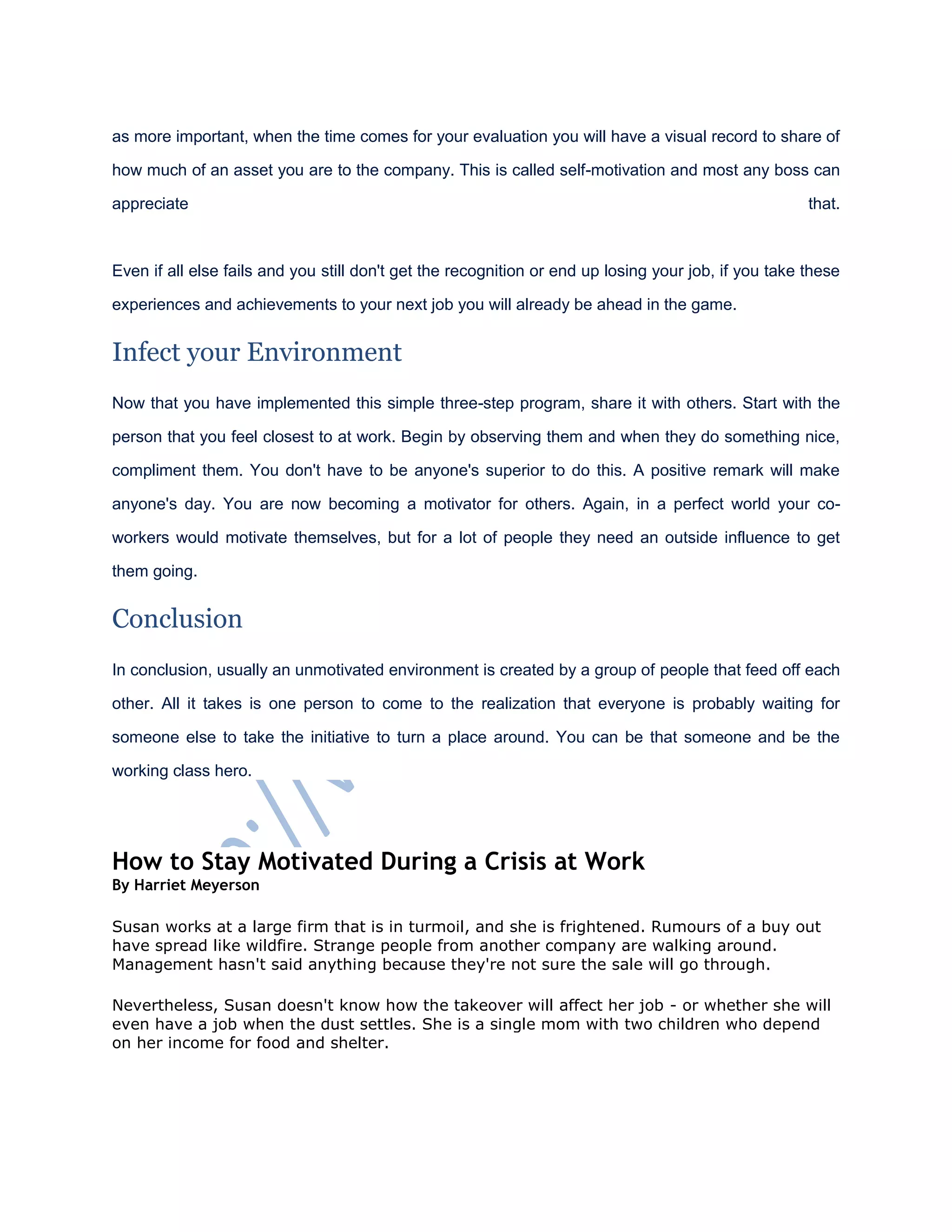 as more important, when the time comes for your evaluation you will have a visual record to share of
how much of an asset you are to the company. This is called self-motivation and most any boss can
appreciate that.
Even if all else fails and you still don't get the recognition or end up losing your job, if you take these
experiences and achievements to your next job you will already be ahead in the game.
Infect your Environment
Now that you have implemented this simple three-step program, share it with others. Start with the
person that you feel closest to at work. Begin by observing them and when they do something nice,
compliment them. You don't have to be anyone's superior to do this. A positive remark will make
anyone's day. You are now becoming a motivator for others. Again, in a perfect world your co-
workers would motivate themselves, but for a lot of people they need an outside influence to get
them going.
Conclusion
In conclusion, usually an unmotivated environment is created by a group of people that feed off each
other. All it takes is one person to come to the realization that everyone is probably waiting for
someone else to take the initiative to turn a place around. You can be that someone and be the
working class hero.
How to Stay Motivated During a Crisis at Work
By Harriet Meyerson
Susan works at a large firm that is in turmoil, and she is frightened. Rumours of a buy out
have spread like wildfire. Strange people from another company are walking around.
Management hasn't said anything because they're not sure the sale will go through.
Nevertheless, Susan doesn't know how the takeover will affect her job - or whether she will
even have a job when the dust settles. She is a single mom with two children who depend
on her income for food and shelter.
 