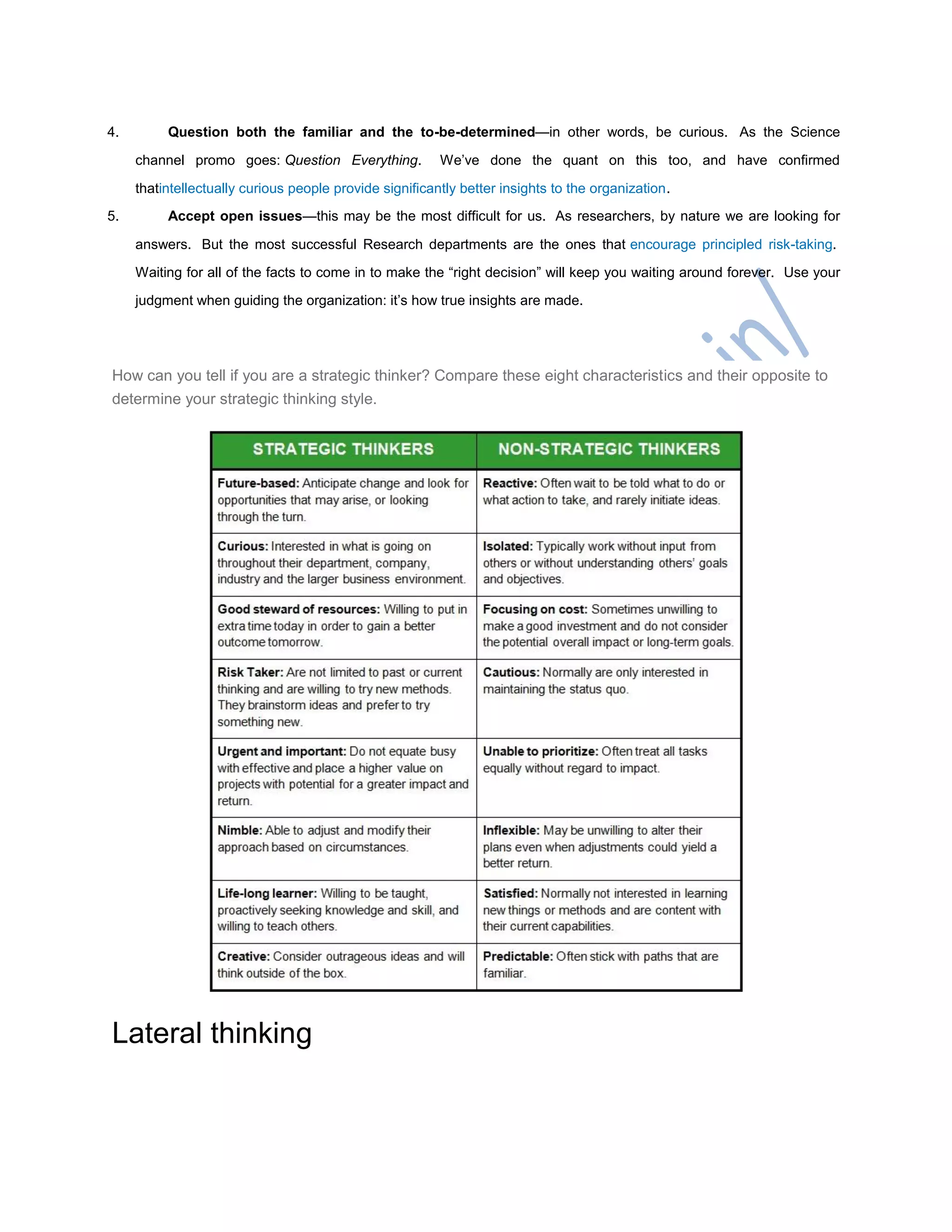 4. Question both the familiar and the to-be-determined—in other words, be curious. As the Science
channel promo goes: Question Everything. We‘ve done the quant on this too, and have confirmed
thatintellectually curious people provide significantly better insights to the organization.
5. Accept open issues—this may be the most difficult for us. As researchers, by nature we are looking for
answers. But the most successful Research departments are the ones that encourage principled risk-taking.
Waiting for all of the facts to come in to make the ―right decision‖ will keep you waiting around forever. Use your
judgment when guiding the organization: it‘s how true insights are made.
How can you tell if you are a strategic thinker? Compare these eight characteristics and their opposite to
determine your strategic thinking style.
Lateral thinking
 