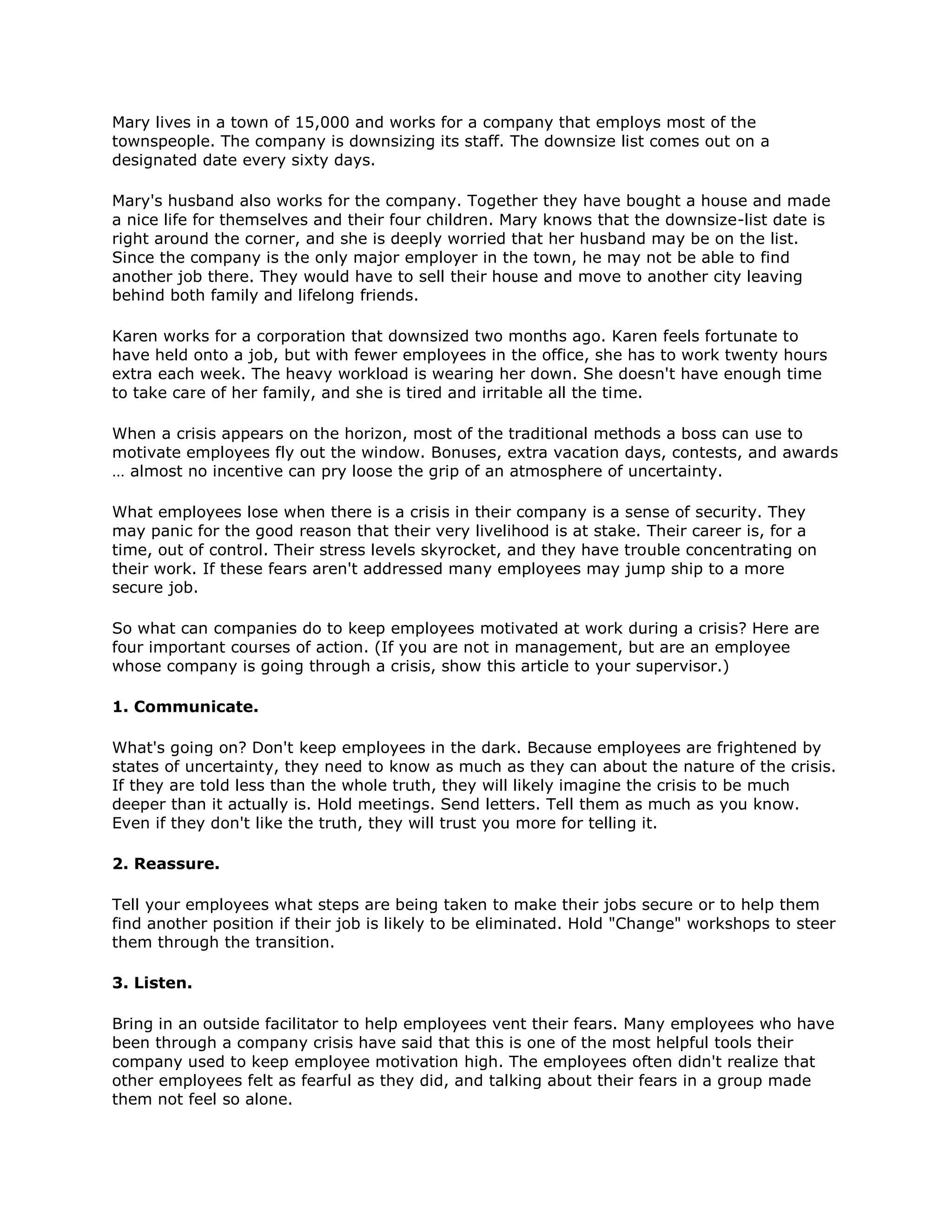 Mary lives in a town of 15,000 and works for a company that employs most of the
townspeople. The company is downsizing its staff. The downsize list comes out on a
designated date every sixty days.
Mary's husband also works for the company. Together they have bought a house and made
a nice life for themselves and their four children. Mary knows that the downsize-list date is
right around the corner, and she is deeply worried that her husband may be on the list.
Since the company is the only major employer in the town, he may not be able to find
another job there. They would have to sell their house and move to another city leaving
behind both family and lifelong friends.
Karen works for a corporation that downsized two months ago. Karen feels fortunate to
have held onto a job, but with fewer employees in the office, she has to work twenty hours
extra each week. The heavy workload is wearing her down. She doesn't have enough time
to take care of her family, and she is tired and irritable all the time.
When a crisis appears on the horizon, most of the traditional methods a boss can use to
motivate employees fly out the window. Bonuses, extra vacation days, contests, and awards
… almost no incentive can pry loose the grip of an atmosphere of uncertainty.
What employees lose when there is a crisis in their company is a sense of security. They
may panic for the good reason that their very livelihood is at stake. Their career is, for a
time, out of control. Their stress levels skyrocket, and they have trouble concentrating on
their work. If these fears aren't addressed many employees may jump ship to a more
secure job.
So what can companies do to keep employees motivated at work during a crisis? Here are
four important courses of action. (If you are not in management, but are an employee
whose company is going through a crisis, show this article to your supervisor.)
1. Communicate.
What's going on? Don't keep employees in the dark. Because employees are frightened by
states of uncertainty, they need to know as much as they can about the nature of the crisis.
If they are told less than the whole truth, they will likely imagine the crisis to be much
deeper than it actually is. Hold meetings. Send letters. Tell them as much as you know.
Even if they don't like the truth, they will trust you more for telling it.
2. Reassure.
Tell your employees what steps are being taken to make their jobs secure or to help them
find another position if their job is likely to be eliminated. Hold "Change" workshops to steer
them through the transition.
3. Listen.
Bring in an outside facilitator to help employees vent their fears. Many employees who have
been through a company crisis have said that this is one of the most helpful tools their
company used to keep employee motivation high. The employees often didn't realize that
other employees felt as fearful as they did, and talking about their fears in a group made
them not feel so alone.
 