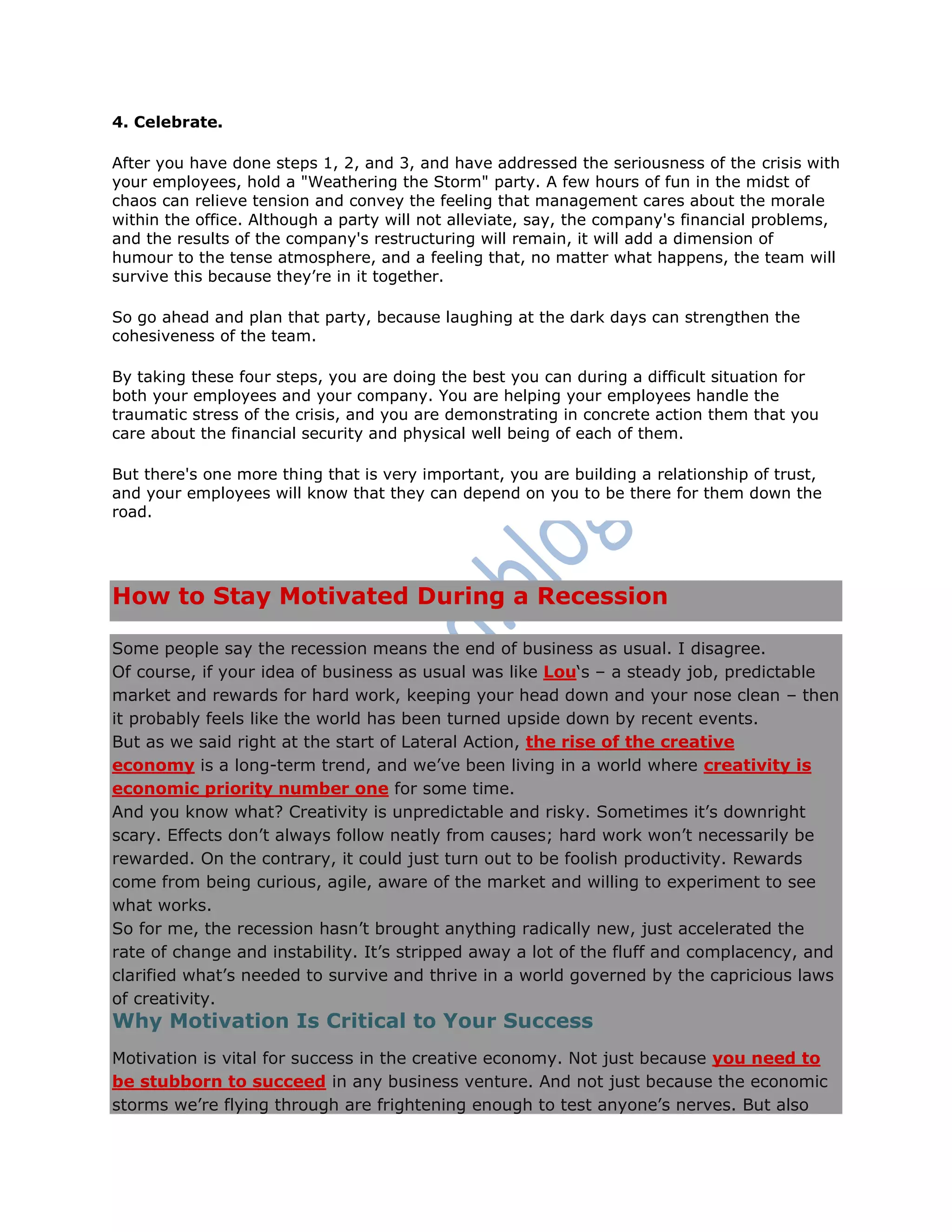 4. Celebrate.
After you have done steps 1, 2, and 3, and have addressed the seriousness of the crisis with
your employees, hold a "Weathering the Storm" party. A few hours of fun in the midst of
chaos can relieve tension and convey the feeling that management cares about the morale
within the office. Although a party will not alleviate, say, the company's financial problems,
and the results of the company's restructuring will remain, it will add a dimension of
humour to the tense atmosphere, and a feeling that, no matter what happens, the team will
survive this because they‘re in it together.
So go ahead and plan that party, because laughing at the dark days can strengthen the
cohesiveness of the team.
By taking these four steps, you are doing the best you can during a difficult situation for
both your employees and your company. You are helping your employees handle the
traumatic stress of the crisis, and you are demonstrating in concrete action them that you
care about the financial security and physical well being of each of them.
But there's one more thing that is very important, you are building a relationship of trust,
and your employees will know that they can depend on you to be there for them down the
road.
How to Stay Motivated During a Recession
Some people say the recession means the end of business as usual. I disagree.
Of course, if your idea of business as usual was like Lou‗s – a steady job, predictable
market and rewards for hard work, keeping your head down and your nose clean – then
it probably feels like the world has been turned upside down by recent events.
But as we said right at the start of Lateral Action, the rise of the creative
economy is a long-term trend, and we‘ve been living in a world where creativity is
economic priority number one for some time.
And you know what? Creativity is unpredictable and risky. Sometimes it‘s downright
scary. Effects don‘t always follow neatly from causes; hard work won‘t necessarily be
rewarded. On the contrary, it could just turn out to be foolish productivity. Rewards
come from being curious, agile, aware of the market and willing to experiment to see
what works.
So for me, the recession hasn‘t brought anything radically new, just accelerated the
rate of change and instability. It‘s stripped away a lot of the fluff and complacency, and
clarified what‘s needed to survive and thrive in a world governed by the capricious laws
of creativity.
Why Motivation Is Critical to Your Success
Motivation is vital for success in the creative economy. Not just because you need to
be stubborn to succeed in any business venture. And not just because the economic
storms we‘re flying through are frightening enough to test anyone‘s nerves. But also
 
