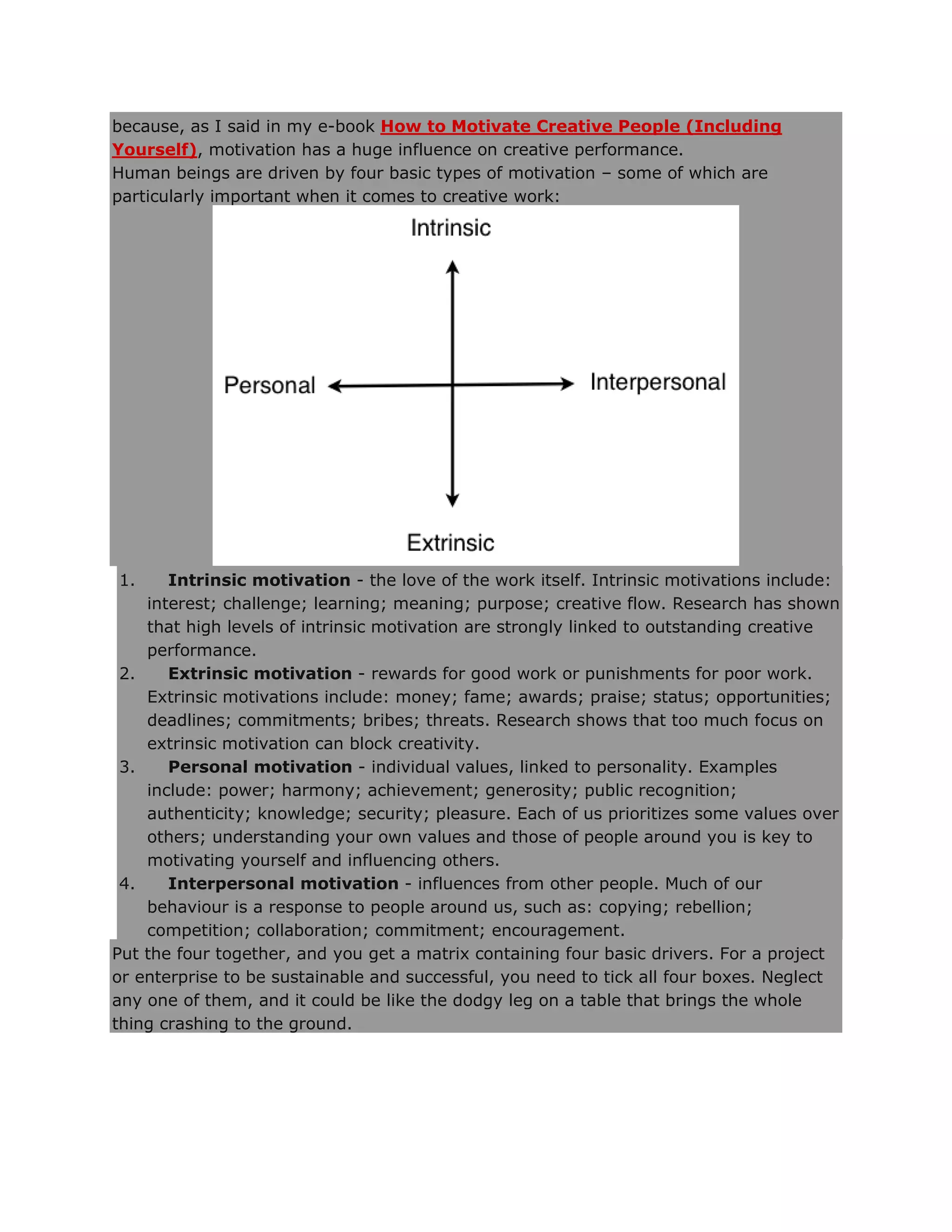 because, as I said in my e-book How to Motivate Creative People (Including
Yourself), motivation has a huge influence on creative performance.
Human beings are driven by four basic types of motivation – some of which are
particularly important when it comes to creative work:
1. Intrinsic motivation - the love of the work itself. Intrinsic motivations include:
interest; challenge; learning; meaning; purpose; creative flow. Research has shown
that high levels of intrinsic motivation are strongly linked to outstanding creative
performance.
2. Extrinsic motivation - rewards for good work or punishments for poor work.
Extrinsic motivations include: money; fame; awards; praise; status; opportunities;
deadlines; commitments; bribes; threats. Research shows that too much focus on
extrinsic motivation can block creativity.
3. Personal motivation - individual values, linked to personality. Examples
include: power; harmony; achievement; generosity; public recognition;
authenticity; knowledge; security; pleasure. Each of us prioritizes some values over
others; understanding your own values and those of people around you is key to
motivating yourself and influencing others.
4. Interpersonal motivation - influences from other people. Much of our
behaviour is a response to people around us, such as: copying; rebellion;
competition; collaboration; commitment; encouragement.
Put the four together, and you get a matrix containing four basic drivers. For a project
or enterprise to be sustainable and successful, you need to tick all four boxes. Neglect
any one of them, and it could be like the dodgy leg on a table that brings the whole
thing crashing to the ground.
 