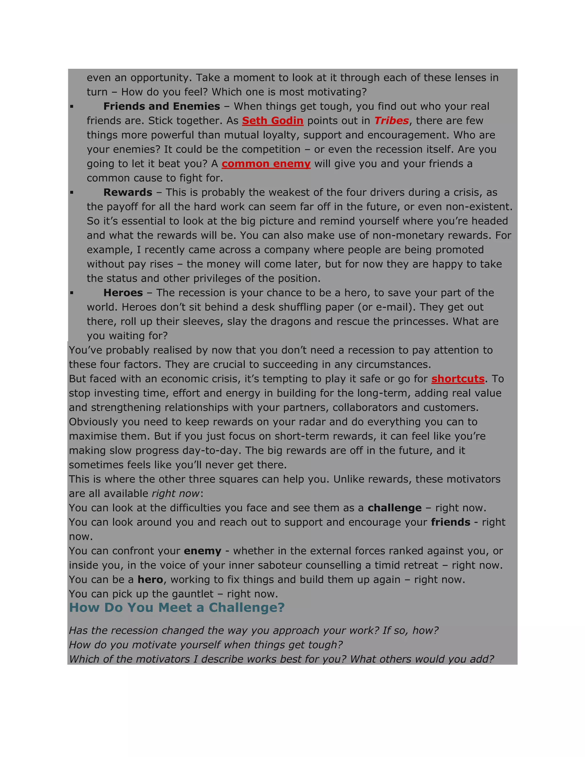 even an opportunity. Take a moment to look at it through each of these lenses in
turn – How do you feel? Which one is most motivating?
 Friends and Enemies – When things get tough, you find out who your real
friends are. Stick together. As Seth Godin points out in Tribes, there are few
things more powerful than mutual loyalty, support and encouragement. Who are
your enemies? It could be the competition – or even the recession itself. Are you
going to let it beat you? A common enemy will give you and your friends a
common cause to fight for.
 Rewards – This is probably the weakest of the four drivers during a crisis, as
the payoff for all the hard work can seem far off in the future, or even non-existent.
So it‘s essential to look at the big picture and remind yourself where you‘re headed
and what the rewards will be. You can also make use of non-monetary rewards. For
example, I recently came across a company where people are being promoted
without pay rises – the money will come later, but for now they are happy to take
the status and other privileges of the position.
 Heroes – The recession is your chance to be a hero, to save your part of the
world. Heroes don‘t sit behind a desk shuffling paper (or e-mail). They get out
there, roll up their sleeves, slay the dragons and rescue the princesses. What are
you waiting for?
You‘ve probably realised by now that you don‘t need a recession to pay attention to
these four factors. They are crucial to succeeding in any circumstances.
But faced with an economic crisis, it‘s tempting to play it safe or go for shortcuts. To
stop investing time, effort and energy in building for the long-term, adding real value
and strengthening relationships with your partners, collaborators and customers.
Obviously you need to keep rewards on your radar and do everything you can to
maximise them. But if you just focus on short-term rewards, it can feel like you‘re
making slow progress day-to-day. The big rewards are off in the future, and it
sometimes feels like you‘ll never get there.
This is where the other three squares can help you. Unlike rewards, these motivators
are all available right now:
You can look at the difficulties you face and see them as a challenge – right now.
You can look around you and reach out to support and encourage your friends - right
now.
You can confront your enemy - whether in the external forces ranked against you, or
inside you, in the voice of your inner saboteur counselling a timid retreat – right now.
You can be a hero, working to fix things and build them up again – right now.
You can pick up the gauntlet – right now.
How Do You Meet a Challenge?
Has the recession changed the way you approach your work? If so, how?
How do you motivate yourself when things get tough?
Which of the motivators I describe works best for you? What others would you add?
 