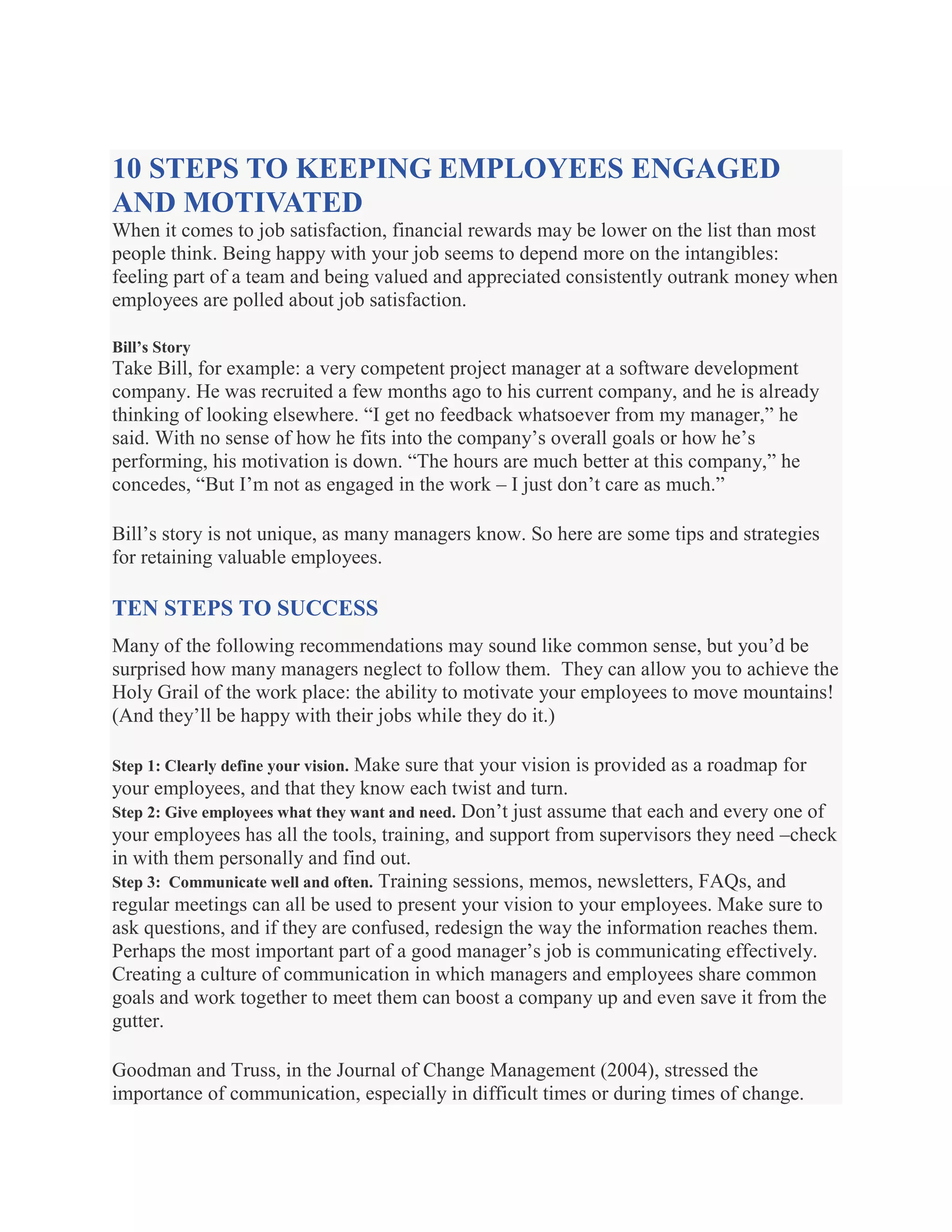 10 STEPS TO KEEPING EMPLOYEES ENGAGED
AND MOTIVATED
When it comes to job satisfaction, financial rewards may be lower on the list than most
people think. Being happy with your job seems to depend more on the intangibles:
feeling part of a team and being valued and appreciated consistently outrank money when
employees are polled about job satisfaction.
Bill’s Story
Take Bill, for example: a very competent project manager at a software development
company. He was recruited a few months ago to his current company, and he is already
thinking of looking elsewhere. ―I get no feedback whatsoever from my manager,‖ he
said. With no sense of how he fits into the company’s overall goals or how he’s
performing, his motivation is down. ―The hours are much better at this company,‖ he
concedes, ―But I’m not as engaged in the work – I just don’t care as much.‖
Bill’s story is not unique, as many managers know. So here are some tips and strategies
for retaining valuable employees.
TEN STEPS TO SUCCESS
Many of the following recommendations may sound like common sense, but you’d be
surprised how many managers neglect to follow them. They can allow you to achieve the
Holy Grail of the work place: the ability to motivate your employees to move mountains!
(And they’ll be happy with their jobs while they do it.)
Step 1: Clearly define your vision. Make sure that your vision is provided as a roadmap for
your employees, and that they know each twist and turn.
Step 2: Give employees what they want and need. Don’t just assume that each and every one of
your employees has all the tools, training, and support from supervisors they need –check
in with them personally and find out.
Step 3: Communicate well and often. Training sessions, memos, newsletters, FAQs, and
regular meetings can all be used to present your vision to your employees. Make sure to
ask questions, and if they are confused, redesign the way the information reaches them.
Perhaps the most important part of a good manager’s job is communicating effectively.
Creating a culture of communication in which managers and employees share common
goals and work together to meet them can boost a company up and even save it from the
gutter.
Goodman and Truss, in the Journal of Change Management (2004), stressed the
importance of communication, especially in difficult times or during times of change.
 
