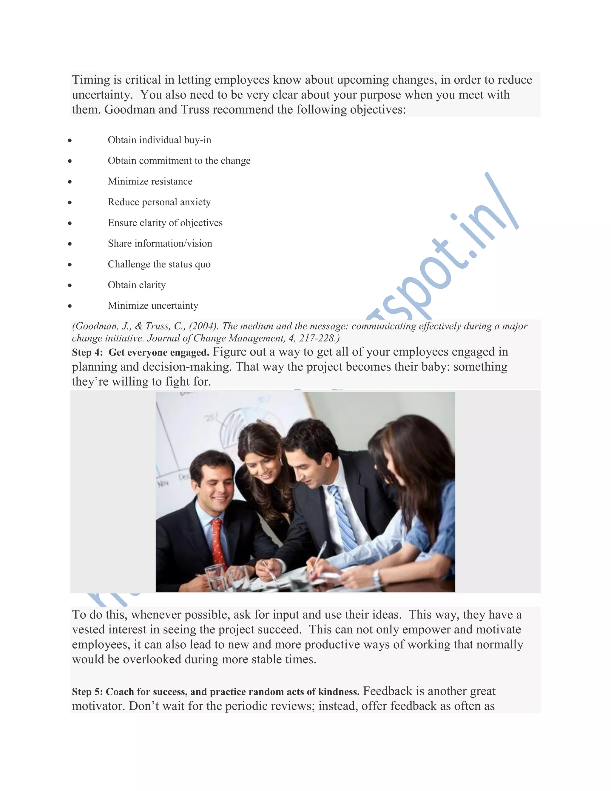 Timing is critical in letting employees know about upcoming changes, in order to reduce
uncertainty. You also need to be very clear about your purpose when you meet with
them. Goodman and Truss recommend the following objectives:
 Obtain individual buy-in
 Obtain commitment to the change
 Minimize resistance
 Reduce personal anxiety
 Ensure clarity of objectives
 Share information/vision
 Challenge the status quo
 Obtain clarity
 Minimize uncertainty
(Goodman, J., & Truss, C., (2004). The medium and the message: communicating effectively during a major
change initiative. Journal of Change Management, 4, 217-228.)
Step 4: Get everyone engaged. Figure out a way to get all of your employees engaged in
planning and decision-making. That way the project becomes their baby: something
they’re willing to fight for.
To do this, whenever possible, ask for input and use their ideas. This way, they have a
vested interest in seeing the project succeed. This can not only empower and motivate
employees, it can also lead to new and more productive ways of working that normally
would be overlooked during more stable times.
Step 5: Coach for success, and practice random acts of kindness. Feedback is another great
motivator. Don’t wait for the periodic reviews; instead, offer feedback as often as
 