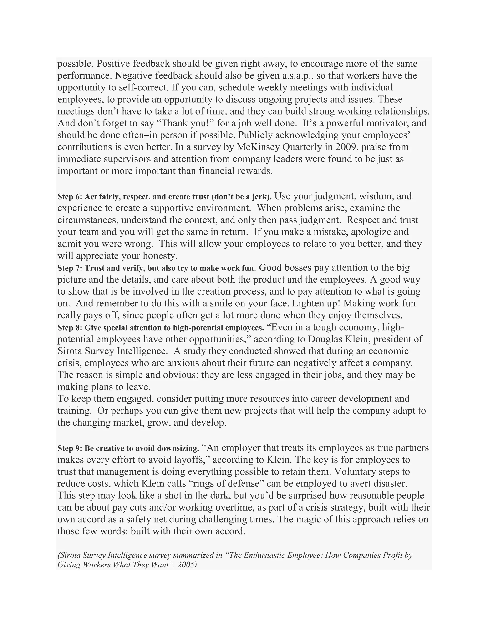 possible. Positive feedback should be given right away, to encourage more of the same
performance. Negative feedback should also be given a.s.a.p., so that workers have the
opportunity to self-correct. If you can, schedule weekly meetings with individual
employees, to provide an opportunity to discuss ongoing projects and issues. These
meetings don’t have to take a lot of time, and they can build strong working relationships.
And don’t forget to say ―Thank you!‖ for a job well done. It’s a powerful motivator, and
should be done often–in person if possible. Publicly acknowledging your employees’
contributions is even better. In a survey by McKinsey Quarterly in 2009, praise from
immediate supervisors and attention from company leaders were found to be just as
important or more important than financial rewards.
Step 6: Act fairly, respect, and create trust (don’t be a jerk). Use your judgment, wisdom, and
experience to create a supportive environment. When problems arise, examine the
circumstances, understand the context, and only then pass judgment. Respect and trust
your team and you will get the same in return. If you make a mistake, apologize and
admit you were wrong. This will allow your employees to relate to you better, and they
will appreciate your honesty.
Step 7: Trust and verify, but also try to make work fun. Good bosses pay attention to the big
picture and the details, and care about both the product and the employees. A good way
to show that is be involved in the creation process, and to pay attention to what is going
on. And remember to do this with a smile on your face. Lighten up! Making work fun
really pays off, since people often get a lot more done when they enjoy themselves.
Step 8: Give special attention to high-potential employees. ―Even in a tough economy, high-
potential employees have other opportunities,‖ according to Douglas Klein, president of
Sirota Survey Intelligence. A study they conducted showed that during an economic
crisis, employees who are anxious about their future can negatively affect a company.
The reason is simple and obvious: they are less engaged in their jobs, and they may be
making plans to leave.
To keep them engaged, consider putting more resources into career development and
training. Or perhaps you can give them new projects that will help the company adapt to
the changing market, grow, and develop.
Step 9: Be creative to avoid downsizing. ―An employer that treats its employees as true partners
makes every effort to avoid layoffs,‖ according to Klein. The key is for employees to
trust that management is doing everything possible to retain them. Voluntary steps to
reduce costs, which Klein calls ―rings of defense‖ can be employed to avert disaster.
This step may look like a shot in the dark, but you’d be surprised how reasonable people
can be about pay cuts and/or working overtime, as part of a crisis strategy, built with their
own accord as a safety net during challenging times. The magic of this approach relies on
those few words: built with their own accord.
(Sirota Survey Intelligence survey summarized in “The Enthusiastic Employee: How Companies Profit by
Giving Workers What They Want”, 2005)
 