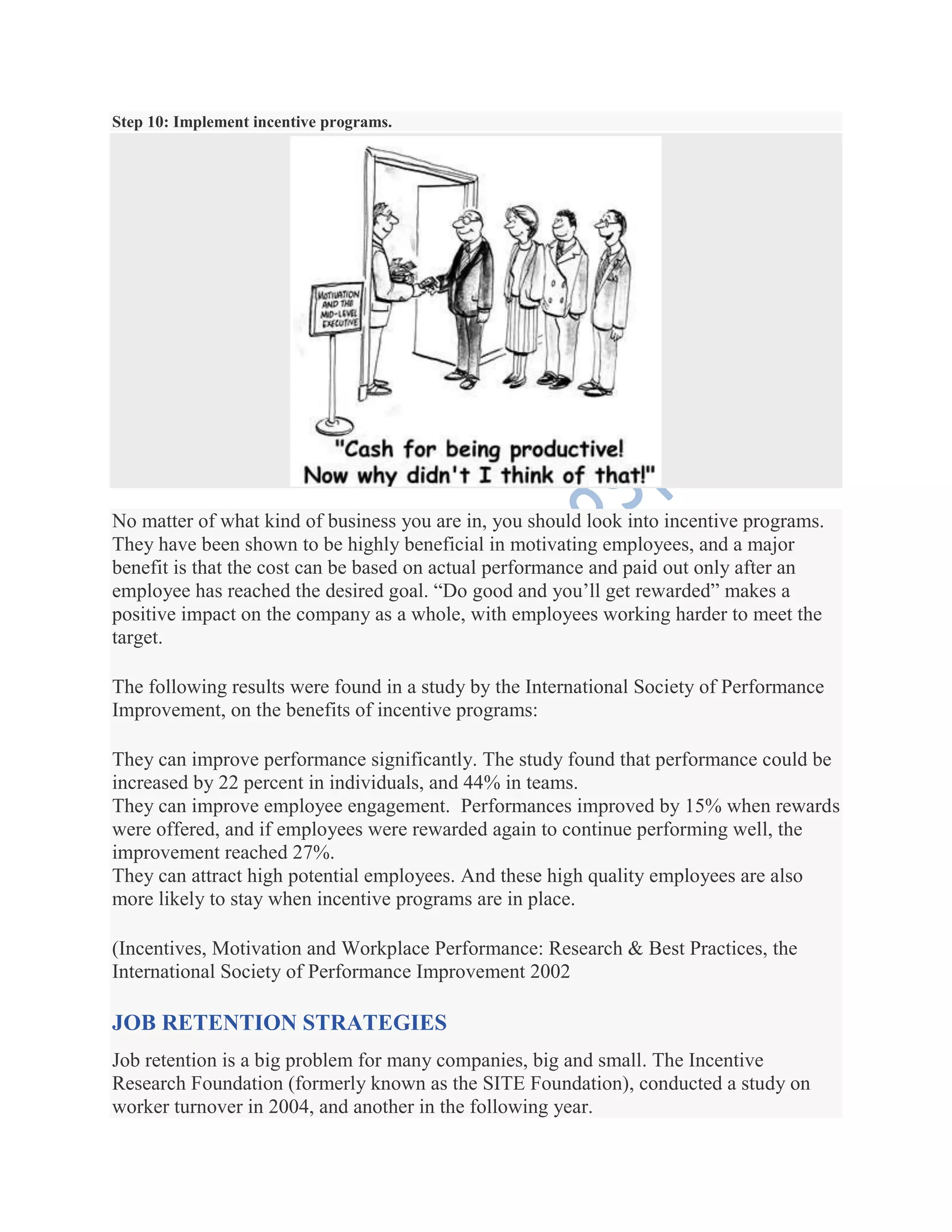 Step 10: Implement incentive programs.
No matter of what kind of business you are in, you should look into incentive programs.
They have been shown to be highly beneficial in motivating employees, and a major
benefit is that the cost can be based on actual performance and paid out only after an
employee has reached the desired goal. ―Do good and you’ll get rewarded‖ makes a
positive impact on the company as a whole, with employees working harder to meet the
target.
The following results were found in a study by the International Society of Performance
Improvement, on the benefits of incentive programs:
They can improve performance significantly. The study found that performance could be
increased by 22 percent in individuals, and 44% in teams.
They can improve employee engagement. Performances improved by 15% when rewards
were offered, and if employees were rewarded again to continue performing well, the
improvement reached 27%.
They can attract high potential employees. And these high quality employees are also
more likely to stay when incentive programs are in place.
(Incentives, Motivation and Workplace Performance: Research & Best Practices, the
International Society of Performance Improvement 2002
JOB RETENTION STRATEGIES
Job retention is a big problem for many companies, big and small. The Incentive
Research Foundation (formerly known as the SITE Foundation), conducted a study on
worker turnover in 2004, and another in the following year.
 