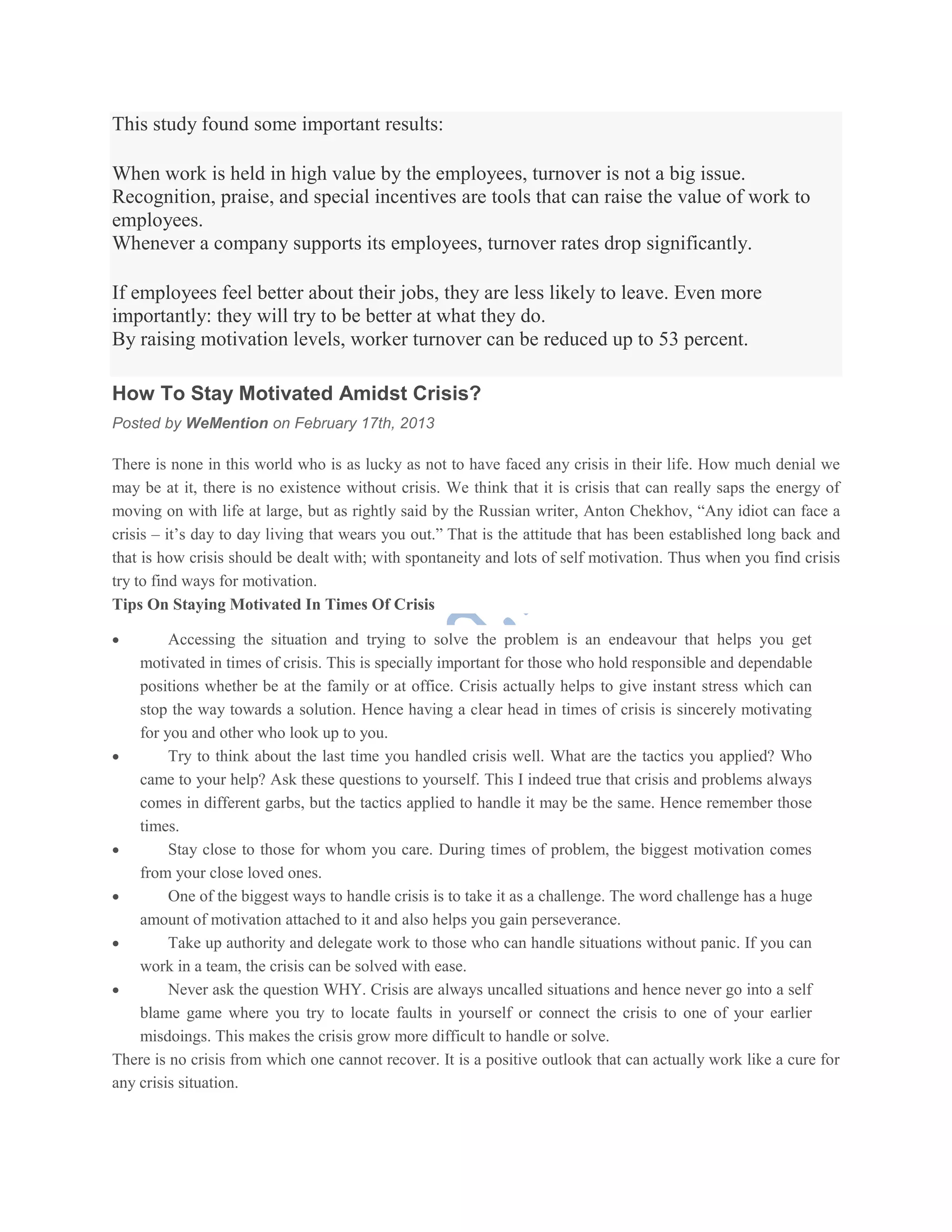 This study found some important results:
When work is held in high value by the employees, turnover is not a big issue.
Recognition, praise, and special incentives are tools that can raise the value of work to
employees.
Whenever a company supports its employees, turnover rates drop significantly.
If employees feel better about their jobs, they are less likely to leave. Even more
importantly: they will try to be better at what they do.
By raising motivation levels, worker turnover can be reduced up to 53 percent.
How To Stay Motivated Amidst Crisis?
Posted by WeMention on February 17th, 2013
There is none in this world who is as lucky as not to have faced any crisis in their life. How much denial we
may be at it, there is no existence without crisis. We think that it is crisis that can really saps the energy of
moving on with life at large, but as rightly said by the Russian writer, Anton Chekhov, ―Any idiot can face a
crisis – it’s day to day living that wears you out.‖ That is the attitude that has been established long back and
that is how crisis should be dealt with; with spontaneity and lots of self motivation. Thus when you find crisis
try to find ways for motivation.
Tips On Staying Motivated In Times Of Crisis
 Accessing the situation and trying to solve the problem is an endeavour that helps you get
motivated in times of crisis. This is specially important for those who hold responsible and dependable
positions whether be at the family or at office. Crisis actually helps to give instant stress which can
stop the way towards a solution. Hence having a clear head in times of crisis is sincerely motivating
for you and other who look up to you.
 Try to think about the last time you handled crisis well. What are the tactics you applied? Who
came to your help? Ask these questions to yourself. This I indeed true that crisis and problems always
comes in different garbs, but the tactics applied to handle it may be the same. Hence remember those
times.
 Stay close to those for whom you care. During times of problem, the biggest motivation comes
from your close loved ones.
 One of the biggest ways to handle crisis is to take it as a challenge. The word challenge has a huge
amount of motivation attached to it and also helps you gain perseverance.
 Take up authority and delegate work to those who can handle situations without panic. If you can
work in a team, the crisis can be solved with ease.
 Never ask the question WHY. Crisis are always uncalled situations and hence never go into a self
blame game where you try to locate faults in yourself or connect the crisis to one of your earlier
misdoings. This makes the crisis grow more difficult to handle or solve.
There is no crisis from which one cannot recover. It is a positive outlook that can actually work like a cure for
any crisis situation.
 