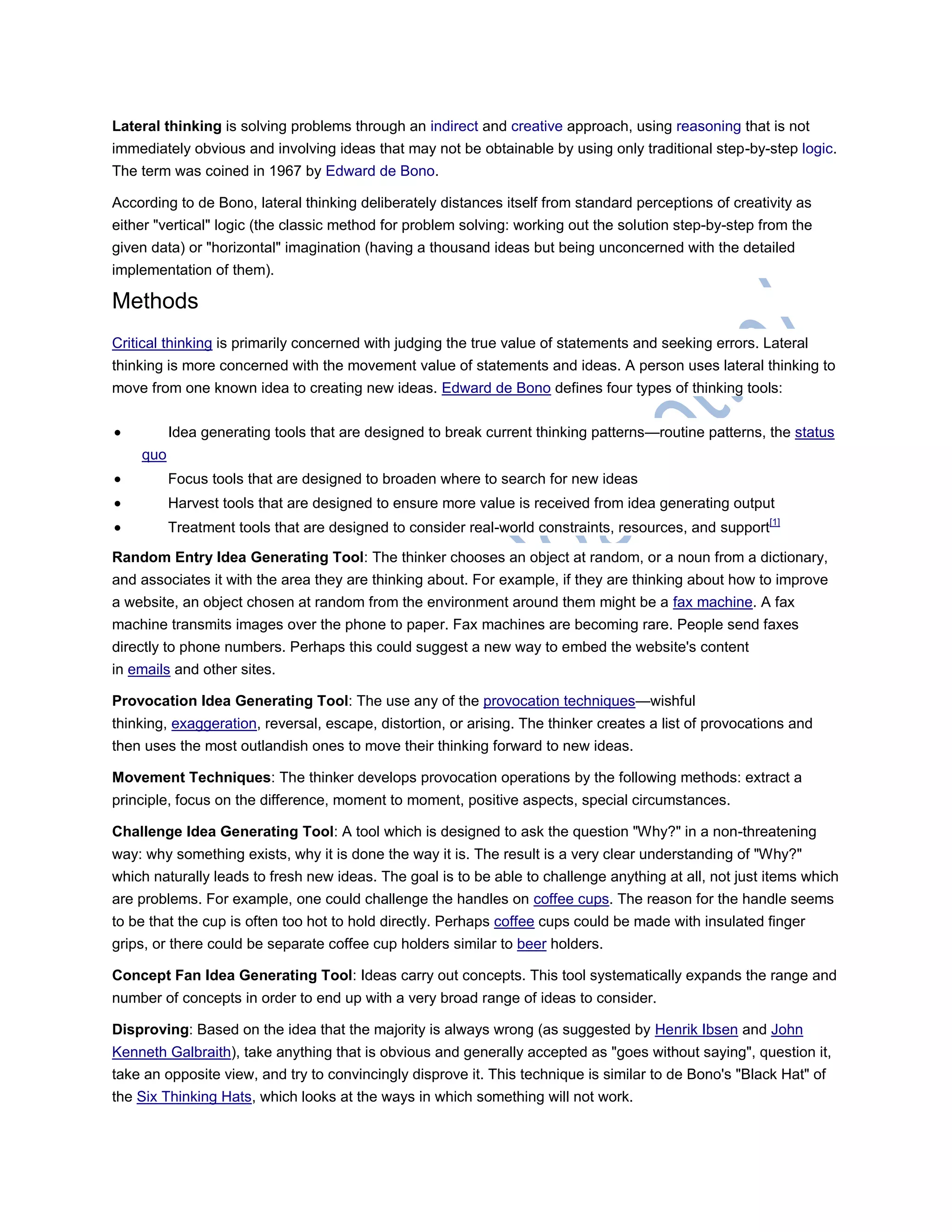 Lateral thinking is solving problems through an indirect and creative approach, using reasoning that is not
immediately obvious and involving ideas that may not be obtainable by using only traditional step-by-step logic.
The term was coined in 1967 by Edward de Bono.
According to de Bono, lateral thinking deliberately distances itself from standard perceptions of creativity as
either "vertical" logic (the classic method for problem solving: working out the solution step-by-step from the
given data) or "horizontal" imagination (having a thousand ideas but being unconcerned with the detailed
implementation of them).
Methods
Critical thinking is primarily concerned with judging the true value of statements and seeking errors. Lateral
thinking is more concerned with the movement value of statements and ideas. A person uses lateral thinking to
move from one known idea to creating new ideas. Edward de Bono defines four types of thinking tools:
 Idea generating tools that are designed to break current thinking patterns—routine patterns, the status
quo
 Focus tools that are designed to broaden where to search for new ideas
 Harvest tools that are designed to ensure more value is received from idea generating output
 Treatment tools that are designed to consider real-world constraints, resources, and support[1]
Random Entry Idea Generating Tool: The thinker chooses an object at random, or a noun from a dictionary,
and associates it with the area they are thinking about. For example, if they are thinking about how to improve
a website, an object chosen at random from the environment around them might be a fax machine. A fax
machine transmits images over the phone to paper. Fax machines are becoming rare. People send faxes
directly to phone numbers. Perhaps this could suggest a new way to embed the website's content
in emails and other sites.
Provocation Idea Generating Tool: The use any of the provocation techniques—wishful
thinking, exaggeration, reversal, escape, distortion, or arising. The thinker creates a list of provocations and
then uses the most outlandish ones to move their thinking forward to new ideas.
Movement Techniques: The thinker develops provocation operations by the following methods: extract a
principle, focus on the difference, moment to moment, positive aspects, special circumstances.
Challenge Idea Generating Tool: A tool which is designed to ask the question "Why?" in a non-threatening
way: why something exists, why it is done the way it is. The result is a very clear understanding of "Why?"
which naturally leads to fresh new ideas. The goal is to be able to challenge anything at all, not just items which
are problems. For example, one could challenge the handles on coffee cups. The reason for the handle seems
to be that the cup is often too hot to hold directly. Perhaps coffee cups could be made with insulated finger
grips, or there could be separate coffee cup holders similar to beer holders.
Concept Fan Idea Generating Tool: Ideas carry out concepts. This tool systematically expands the range and
number of concepts in order to end up with a very broad range of ideas to consider.
Disproving: Based on the idea that the majority is always wrong (as suggested by Henrik Ibsen and John
Kenneth Galbraith), take anything that is obvious and generally accepted as "goes without saying", question it,
take an opposite view, and try to convincingly disprove it. This technique is similar to de Bono's "Black Hat" of
the Six Thinking Hats, which looks at the ways in which something will not work.
 