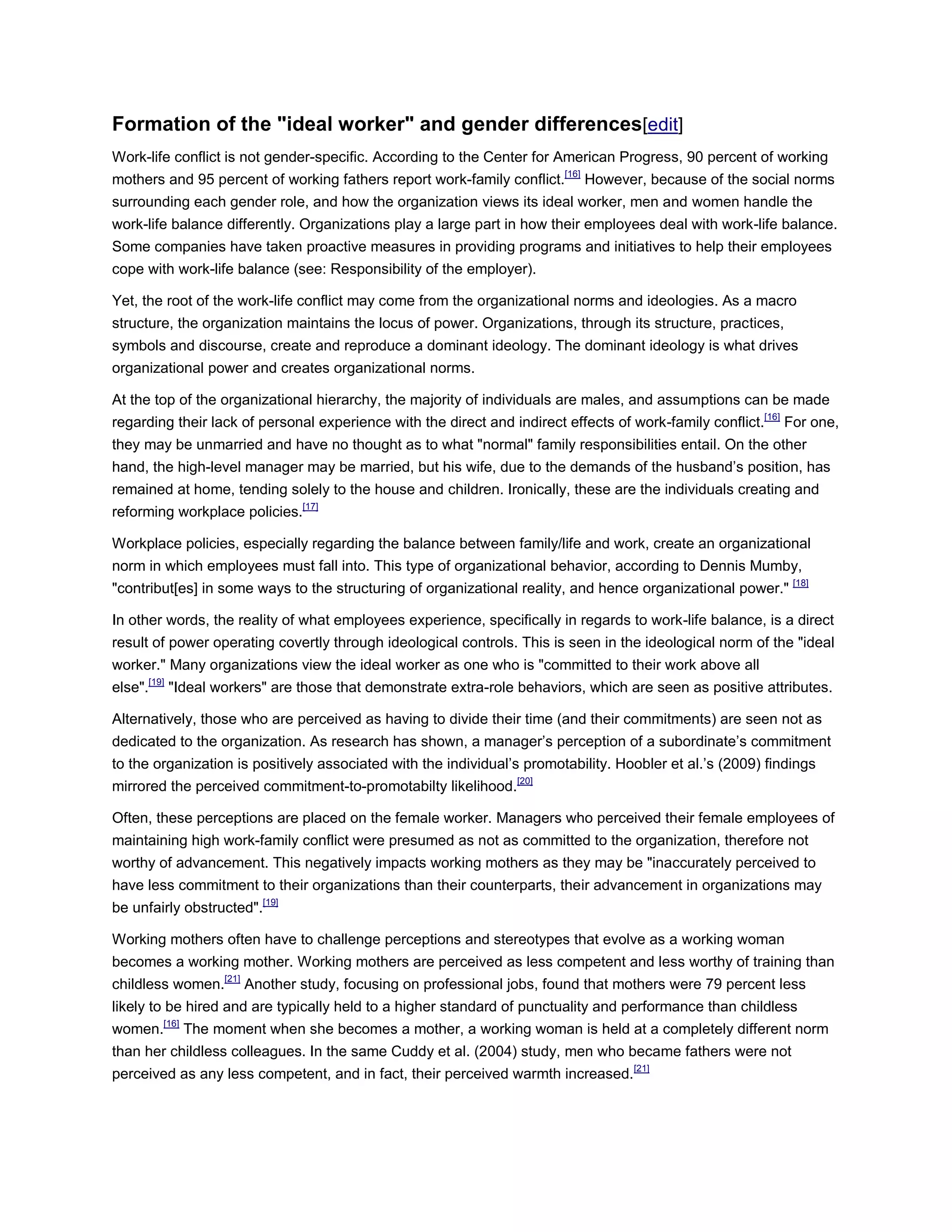 Formation of the "ideal worker" and gender differences[edit]
Work-life conflict is not gender-specific. According to the Center for American Progress, 90 percent of working
mothers and 95 percent of working fathers report work-family conflict.[16]
However, because of the social norms
surrounding each gender role, and how the organization views its ideal worker, men and women handle the
work-life balance differently. Organizations play a large part in how their employees deal with work-life balance.
Some companies have taken proactive measures in providing programs and initiatives to help their employees
cope with work-life balance (see: Responsibility of the employer).
Yet, the root of the work-life conflict may come from the organizational norms and ideologies. As a macro
structure, the organization maintains the locus of power. Organizations, through its structure, practices,
symbols and discourse, create and reproduce a dominant ideology. The dominant ideology is what drives
organizational power and creates organizational norms.
At the top of the organizational hierarchy, the majority of individuals are males, and assumptions can be made
regarding their lack of personal experience with the direct and indirect effects of work-family conflict.[16]
For one,
they may be unmarried and have no thought as to what "normal" family responsibilities entail. On the other
hand, the high-level manager may be married, but his wife, due to the demands of the husband‘s position, has
remained at home, tending solely to the house and children. Ironically, these are the individuals creating and
reforming workplace policies.[17]
Workplace policies, especially regarding the balance between family/life and work, create an organizational
norm in which employees must fall into. This type of organizational behavior, according to Dennis Mumby,
"contribut[es] in some ways to the structuring of organizational reality, and hence organizational power." [18]
In other words, the reality of what employees experience, specifically in regards to work-life balance, is a direct
result of power operating covertly through ideological controls. This is seen in the ideological norm of the "ideal
worker." Many organizations view the ideal worker as one who is "committed to their work above all
else".[19]
"Ideal workers" are those that demonstrate extra-role behaviors, which are seen as positive attributes.
Alternatively, those who are perceived as having to divide their time (and their commitments) are seen not as
dedicated to the organization. As research has shown, a manager‘s perception of a subordinate‘s commitment
to the organization is positively associated with the individual‘s promotability. Hoobler et al.‘s (2009) findings
mirrored the perceived commitment-to-promotabilty likelihood.[20]
Often, these perceptions are placed on the female worker. Managers who perceived their female employees of
maintaining high work-family conflict were presumed as not as committed to the organization, therefore not
worthy of advancement. This negatively impacts working mothers as they may be "inaccurately perceived to
have less commitment to their organizations than their counterparts, their advancement in organizations may
be unfairly obstructed".[19]
Working mothers often have to challenge perceptions and stereotypes that evolve as a working woman
becomes a working mother. Working mothers are perceived as less competent and less worthy of training than
childless women.[21]
Another study, focusing on professional jobs, found that mothers were 79 percent less
likely to be hired and are typically held to a higher standard of punctuality and performance than childless
women.[16]
The moment when she becomes a mother, a working woman is held at a completely different norm
than her childless colleagues. In the same Cuddy et al. (2004) study, men who became fathers were not
perceived as any less competent, and in fact, their perceived warmth increased.[21]
 